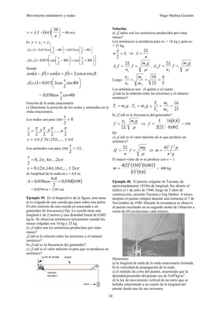 Movimiento ondulatorio y ondas Hugo Medina Guzmán
24
f
v λ
= = ( ) ⎟
⎠
⎞
⎜
⎝
⎛
π
π
20
4 = 80 m/s
b) 2
1 y
y
y +
=
( ) ⎟
⎠
⎞
⎜
⎝
⎛
+
+
⎟
⎠
⎞
⎜
⎝
⎛
−
= t
x
s
t
x
s
t
x
y 40
2
co
015
,
0
40
2
co
015
,
0
,
( ) ⎥
⎦
⎤
⎢
⎣
⎡
⎟
⎠
⎞
⎜
⎝
⎛
+
+
⎟
⎠
⎞
⎜
⎝
⎛
−
= t
x
s
t
x
s
t
x
y 40
2
co
40
2
co
015
,
0
,
Siendo
( ) ( ) β
α
β
α
β
α cos
cos
2
cos
cos =
+
+
− :
( ) ⎟
⎠
⎞
⎜
⎝
⎛
= t
s
x
s
t
x
y 40
co
2
2co
015
,
0
,
= t
s
x
s 40
co
2
co
030
,
0
Función de la onda estacionaria
c) Determine la posición de los nodos y antinodos en la
onda estacionaria.
Los nodos son para 0
2
co =
x
s
2
,.....
2
5
,
2
3
,
2
2
π
π
π
π
n
x
=
π
π
π
π n
x ±
±
±
±
= ,.....
5
,
3
,
Los antinodos son para 1
2
co ±
=
x
s ,
π
π
π n
x
2
....
4
,
2
,
0
2
=
π
π
π
π n
x 2
,....
6
,
4
,
2
,
0 ±
±
±
±
=
d) Amplitud de la onda en x = 0,4 m.
( )
98
,
0
030
,
0
2
4
,
0
co
030
,
0 =
= s
A
= 0,0294 m = 2,94 cm
Ejemplo 39. En el dispositivo de la figura, una masa
m es colgada de una cuerda que pasa sobre una polea.
El otro extremo de una cuerda es conectada a un
generador de frecuencia f fija. La cuerda tiene una
longitud L de 2 metros y una densidad lineal de 0,002
kg/m. Se observan armónicos únicamente cuando las
masas colgadas son 16 kg y 25 kg.
a) ¿Cuáles son los armónicos producidos por estas
masas?
¿Cuál es la relación entre las tensiones y el número
armónico?
b) ¿Cuál es la frecuencia del generador?
c) ¿Cuál es el valor máximo m para que se produzca un
armónico?
Solución.
a) ¿Cuáles son los armónicos producidos por estas
masas?
Los armónicos se producen para m1 = 16 kg y para m2
= 25 kg.
L
n =
2
λ
⇒
n
L
2
=
λ
μ
λ
g
m
f
n
L
f 1
1
1
2
=
= ,
μ
λ
g
m
f
n
L
f 2
2
2
2
=
=
Luego:
5
4
25
16
2
1
1
2
=
=
=
m
m
n
n
Los armónicos son el quinto y el cuarto.
¿Cuál es la relación entre las tensiones y el número
armónico?
g
m
T 1
1 = , g
m
T 2
2 = y
25
16
2
1
2
1
=
=
m
m
T
T
b) ¿Cuál es la frecuencia del generador?
μ
g
m
L
n
f 1
1
2
= ⇒
( )
( )
002
,
0
8
,
9
16
2
2
5
=
f = 350
Hz
c) ¿Cuál es el valor máximo de m que produce un
armónico?
μ
λ
mg
f
n
L
f =
=
2
⇒
g
n
f
L
m 2
2
2
4 μ
=
El mayor valor de m se produce con n = 1
( ) ( ) ( )
( ) ( )
8
,
9
1
002
,
0
350
2
4
2
2
2
=
m = 400 kg
Ejemplo 40. El puente colgante de Tacoma, de
aproximadamente 1810m de longitud, fue abierto al
tráfico el 1 de julio de 1940, luego de 2 años de
construcción, uniendo Tacoma y Gig Harbor. 4 meses
después el puente colapsó durante una tormenta el 7 de
Noviembre de 1940. Durante la resonancia se observó
al puente oscilando en su segundo modo de vibración a
razón de 60 oscilaciones cada minuto.
Determine:
a) la longitud de onda de la onda estacionaria formada.
b) la velocidad de propagación de la onda.
c) el módulo de corte del puente, asumiendo que la
densidad promedio del puente era de 5xl03
kg/m3
.
d) la ley de movimiento vertical de un carro que se
hallaba estacionado a un cuarto de la longitud del
puente desde uno de sus extremos.
 