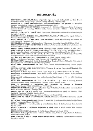 BIBLIOGRAFÍA
THEORETICAL PHYSICS, Mechanics of particles, rigid and elastic bodies, fluids and heat flow. F:
Woobridge Constant. Trinity College. Addison – Wesley Publishing Company (1959)
THEORETICAL PHYSICS,Thermodinamics, electromagnetism,waves, and particles. F: Woobridge
Constant. Trinity College. Addison – Wesley Publishing Company (1959)
The Feynman LECTURES ON PHYSICS. Volumenes I, II y III. Richard P.Feynman, Robert B. Leighton.
California Institute of Technology, Matthew Sands, Stanford University. Addison – Wesley Publishing
Company (1964)
CORRIENTES, CAMPOS Y PARTÍCULAS. Francis Bitter. Massachussets Institute of Technology. Editorial
Reverté S. A. (1964).
INTRODUCCIÓN AL ESTUDIO DE LA MECÁNICA, MATERIA Y ONDAS. Uno Ingard, William L.
Kraushaar. Editorial Reverté. (1966).
FUNDAMENTOS DE ELECTRICIDAD Y MAGNETISMO. Arthur F. Kip. University of California. Mc
Graw – Hill Book Company (1967)
CIENCIA FÍSICA Orígenes y principios Robert T. Langeman, Universidad Vanderbilt. UTEHA, (1968)
PROBLEMS IN ELEMENTARY PHYSICS. B. Bukhotsev, V: Krivchenkov, G. Myakishev, V.Shalnov. Mir
Publishers. Moscow (1971)
PROBLEMES DE PHYSIQUE COMMENTES. Tomos I y II Hubert Lumbroso. Mason et Cie, París. (1971)
ELECTRICIDAD Y MAGNETISMO PARA ESTUDIANTES DE CIENCIAS E INGENIERÍA. Luis L.
Cantú. Instituto Tecnológico y de Estudios Superiores de Monterrey. Editorial Limusa Mexico (1973)
FÍSICA PARA LAS CIENCIAS DE LA VIDA Y LA SALUD. Simon G. G. MacDonald / Desmond M.
Burns University of Dundee. Fondo educativo interamericano. (1975)
MECÁNICA NEWTONIANA, MIT Physics course. A. P. French. Editorial Reverté. (1974).
FÍSICA I y II. Solomon Gartenhaus. Purdue University. INTERAMERICANA. (1977)
TEACHING TIPS. A guidebook for the beginning College Teacher. Wilbert J. McKeachie (University of
Michigan). Seventh edition D. C. Heath and Company (1978)
FÍSICA PARA LAS CIENCIAS DE LA VIDA. Alan H. Cromer. Northeastern University. Editorial Reverté.
(1978)
GENERAL PHYSICS WITH BIOSCIENCE ESSAYS. Jerry B. Marion. University of Maryland. John
Wiley & Sons Inc. (1979)
Física general II: Teoría Hugo Medina Guzmán, Miguel Piaggio H. QC 21 M19 (Biblioteca PUCP) (1979)
Física general II: Problemas resueltos Hugo Medina Guzmán, Miguel Piaggio H. FIS 111 M364 (Biblioteca
PUCP) (1979)
Física general I: problemas resueltos Hugo Medina Guzmán, Miguel Piaggio H. FIS 104 M364 (Biblioteca
PUCP) (1981)
FÍSICA PARA ESTUDIANTES DE CIENCIAS E INGENIERÍA. 1 y 2. John P. McKelvey, Clemson
University – Howard Grotch, Pennsilvania State University. HARLA. Mexico. (1981)
Física 3: electricidad y magnetismo para estudiantes de ciencias e ingeniería
Hugo Medina Guzmán, FIS 141 M36 (Biblioteca PUCP) (1982)
EXPLORING PHYSICS Concepts and applications. Roger W. Redding North Texas State University, Stuart
Kenter, Wadsworth Publishing Company (1984)
PROBLEMAS DE FISICA. J. Aguilar Peris, Universidad Complutense de Madrid - J. Casanova Colas,
Facultad de Ciencias de Valladolid. Alambra (1985)
PROBLEMAS DE FISICA. dirigido por S. Kósel. Editorial Mir Moscú. (1986)
PROBLEMAS DE FISICA Y COMO RESOLVERLOS. Clarence E. Benett Maine University. CECSA
(1986)
PHYSICS for Engineering and Science. Michael E. Browne, Ph. D. (professor of Physics University of Idaho.
Schaum’s outline series Mcgraw-Hill (1988)
FÍSICA: VOLUMEN 1. Mecánica, ondas y termodinámica. Duane E. Roller, Ronald Blum. Editorial
Reverté. (1990).
FÍSICA: VOLUMEN 2. Electricidad, magnetismo y óptica. Duane E. Roller, Ronald Blum. Editorial
Reverté. (1990).
PROBLEMAS DE FISICA. dirigido por O. Ya. Sávchenko. Editorial Mir Moscú. (1989)
MECÁNICA. Berkeley physics course – volumen 1. Charles Kittel, Walter D. Knight, Malvin A. Ruderman.
Editorial Reverté SA. (1992).
ELECTRICIDAD Y MAGNETISMO. Berkeley physics course – volumen 2. Edward M.Purcell. Editorial
Reverté SA. (1992).
 