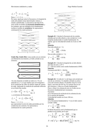 Movimiento ondulatorio y ondas Hugo Medina Guzmán
26
v
f n
n
λ
= ⇒
L
v
n
fn
2
=
Para n = 1, 2, 3, 4,…………..
Por tanto, igual que antes la frecuencia y la longitud de
onda sólo podrán tomar determinados valores, y
estarán cuantificadas. La frecuencia más baja de la
serie recibe el nombre de frecuencia fundamental, y
las restantes, que son múltiplos de la fundamental,
reciben el nombre de armónicos. Se representan a
continuación los cuatro primeros.
Limite fijo. Límite libre: (una cuerda con un extremo
con libertad de movimiento y el tubo cerrado en un
extremo).
En esta situación se tendrá un nodo en x=0 y un
antinodo en x=L, lo que implica que en la longitud L
de la cuerda han de caber un número impar de cuartos
de onda. Aplicando la condición de antinodo reflexión
en un límite fijo resulta:
( )
4
1
2 n
n
L
λ
−
= ⇒
1
2
4
−
=
n
L
n
λ
o, en términos de frecuencias,
n
n
v
f
λ
= ⇒ ( )
L
v
n
fn
4
1
2 −
=
Para n = 1, 2, 3, 4,…………..
que representan la serie de ondas permitidas por las
condiciones de contorno. Se representan a
continuación los cuatro primeros.
Ejemplo 42. Calcular la frecuencia de los sonidos
emitidos por un tubo abierto y otro cerrado de 1 m de
longitud, produciendo el sonido fundamental. Se
supone .que la velocidad del sonido en el aire es 340
m/s.
Solución.
Para tubo abierto (n = 1):
( )
1
2
340
2
=
=
L
v
f = 170 Hz
Para un tubo cerrado (n = 1):
( )
1
4
340
4
=
=
L
v
f = 85 Hz
Ejemplo 43. Calcular la longitud de un tubo abierto
que lleno de aire y a 0° C
(v = 330 m/s) emite como sonido fundamental el DO3.
Solución.
Frecuencia del DO 3 = 264 Hz:
L
v
f
2
= ⇒
f
v
L
2
= =
( )
264
2
330
= 0,625 m
Ejemplo 44. Un tubo de 1 m de largo está cerrado por
uno de sus extremos. Un alambre estirado se coloca
cerca del extremo abierto. El alambre tiene 0,3 m de
largo y una masa de 0,01 kg. Se sostiene fijo en sus
dos extremos y vibra en su modo fundamental.
Pone a vibrar a la columna de aire en el tubo con su
frecuencia fundamental por resonancia.
Encontrar:
a) La frecuencia de oscilación de la columna de aire.
b) La tensión del alambre.
Velocidad del sonido en el aire 340 m/s.
Solución.
a) La frecuencia fundamental (n =1) en el tubo sonoro
cerrado valdrá:
( )
1
4
340
4
=
=
L
v
f = 85 Hz
b) Dicha frecuencia será la fundamental que se
produce en la cuerda, por lo que:
μ
T
L
f
2
1
= ,
m
kg
30
1
3
,
0
01
,
0
=
=
=
L
m
μ
μ
2
2
4 f
L
T = = ( ) ( ) ⎟
⎠
⎞
⎜
⎝
⎛
30
1
85
3
,
0
4
2
2
= 86,7 N
 