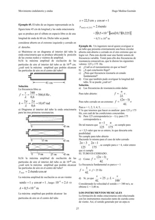 Movimiento ondulatorio y ondas Hugo Medina Guzmán
27
Ejemplo 45. El tubo de un órgano representado en la
figura tiene 45 cm de longitud y las onda estacionaria
que se produce por el silbato en espacio libre es de una
longitud de onda de 60 cm. Dicho tubo se puede
considerar abierto en el extremo izquierdo y cerrado en
el derecho.
a) Muéstrese en un diagrama al interior del tubo la
onda estacionaria que se produce ubicando la posición
de las crestas nodos y vientres de amplitud.
b).Si la máxima amplitud de oscilación de las
partículas de aire al interior del tubo es de 10-6 cm.
¿cuál será la máxima amplitud que podrán alcanzar
las partículas de aire en el centro del tubo?
Solución.
La frecuencia libre es
Hz
6
,
566
6
,
0
340
=
=
=
λ
v
f ,
rad
47
,
10
6
,
0
2
2
=
=
=
π
λ
π
k
a) Diagrama al interior del tubo la onda estacionaria
para las tres primeras resonancias.
b).Si la máxima amplitud de oscilación de las
partículas de aire al interior del tubo es de 10-6 cm.
¿cuál será la máxima amplitud que podrán alcanzar
las partículas de aire en el centro del tubo?
t
kx
A
ytotal ω
cos
sen
2
=
La máxima amplitud de oscilación es en un vientre
1
sen =
kx y 1
cos =
t
ω , luego: A
2
10 8
=
−
⇒
m
10
5
,
0 8
−
×
=
A
La máxima amplitud que podrán alcanzar las
partículas de aire en el centro del tubo
cm
5
,
22
=
x y 1
cos =
t
ω
( ) kx
A
y x
máx sen
2
225
,
0 =
=
= ( ) ( )( )
[ ]
225
,
0
7
,
10
sen
10
5
,
0
2 8
−
×
= 0,71 x 10-8
m
Ejemplo 46. Un ingeniero naval quiere averiguar si
un tubo que presenta externamente una boca circular
abierta está abierto o cerrado en el otro extremo que no
logra ver. Para esto decide usar una fuente sonora de
frecuencia variable. Tomó para ello dos frecuencias de
resonancia consecutivas, que le dieron los siguientes
valores: 125 y 175 Hz.
a) ¿Cuál es el razonamiento en que se basó?
b) ¿A qué conclusión llegó?
c) ¿Para qué frecuencia resonaría en estado
fundamental?
d) Cree que también pudo averiguar la longitud del
tubo. Si se puede ¿cuál es?
Solución.
a) Las frecuencias de resonancia están dadas:
Para tubo abierto: v
L
n
f
2
= .
Para tubo cerrado en un extremo: v
L
n
f
4
)
1
2
( −
=
Para n = 1, 2, 3, 4, 5, ……………….
Y lo que tenemos que hacer es analizar para 125 y 175
Hz, con cuál de las condiciones concuerdan.
b) Para 125 correspondería (n – 1) y para 175
correspondería n.
De tal manera que
175
125
1 n
n
=
−
, se cumple para
n = 3,5 valor que no es entero, lo que descarta esta
posibilidad.
No cumple para tubo abierto
Haciendo lo mismo para el caso de tubo cerrado
175
1
2
125
3
2 −
=
− n
n
, se cumple para n = 4, valor entero
que si cumple
EL TUBO ES CERRADO .
c) Como v
L
n
f
4
)
1
2
( −
=
La frecuencia fundamental es para n = 1
v
L
f
4
1
= , f = 25 Hz
d) Si, ya que 25
4
=
L
v
, y
100
v
L = ,
Considerando la velocidad el sonido v = 340 m/s, se
obtiene L = 3,40 m.
LOS INSTRUMENTOS MUSICALES
La formación de ondas estacionarias está relacionada
con los instrumentos musicales tanto de cuerda como
de viento. Así, el sonido generado por un arpa es
 