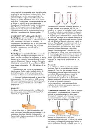 Movimiento ondulatorio y ondas Hugo Medina Guzmán
28
consecuencia de la propagación por el aire de las ondas
estacionarias que se producen, entre dos límites fijos,
en las diferentes cuerdas, de modo que los graves
(frecuencias bajas) se producirán en las cuerdas más
largas y los agudos (frecuencias altas) en las cuerdas
más cortas. En los órganos, las ondas estacionarias que
se forman en los tubos se corresponden con las
formadas por reflexión en dos límites, uno fijo y otro
libre. Por tanto, cuanto mayor sea la longitud del
órgano menor es la frecuencia: los tubos largos
corresponden a frecuencias bajas (sonidos graves) y
los cortos a frecuencias altas (sonidos agudos)
OSCILACION DE VARILLAS. DIAPASÓN
Varilla fija por un extremo. Puesta en oscilación, al
organizarse la onda estacionaria se debe tomar un nodo
en el extremo fijo y un vientre en el opuesto. Los
razonamientos que se realizan para un tubo cerrado son
válidos para este caso; por lo tanto, una varilla que
oscila fija por un extremo responde a la ley
( )
4
1
2
λ
+
= n
l
Varilla fija por un punto interior. Si se hace oscilar
una varilla fija por un punto interior para que se or-
ganice una onda estacionaria, se formará allí un nodo y
vientres en los extremos. Todo esto depende exclusi-
vamente del punto por el que se sostenga. Este punto
(siguiendo el razonamiento de tubos abiertos), deberá
estar situado en la mitad, a 4
1 a 6
1 , etcétera, de un
extremo.
Téngase presente que varillas de igual longitud,
idénticamente .fijadas, pueden producir sonidos de
distinta frecuencia si se varía la naturaleza de 1a
sustancia, las dimensiones o la forma de excitación.
La frecuencia fundamental depende de la velocidad
de propagación. Esta observación es válida para los
tubos sonoros ya que, modificando la naturaleza y las
condiciones del gas, se modifica la velocidad de
propagación.
DIAPASÓN
Un aparato de aplicación en acústica es el diapasón
que consta de una barra metálica en forma de “U”,
soportada en su parte media.
Si se lo excita, entra en vibración formándose una
onda estacionaria; los nodos estarán ubicados a 2/3 de
su longitud al emitirse el sonido fundamental. La
frecuencia del diapasón depende de la elasticidad del
material y su densidad.
Para aumentar la intensidad del sonido producido, se
monta el diapasón sobre una caja. Si la caja está
cerrada en un extremo, su longitud es ¼ de la longitud
de onda del sonido en el aire emitido por el diapasón.
Si la caja está abierta en los dos extremos la longitud
de la caja es igual a la mitad de dicha longitud de onda.
Al vibrar, las .dos ramas de un diapasón se mueven en
fases opuestas. Cuando las ramas se acercan, el punto
más bajo del pie del diapasón baja, y sube cuando las
ramas se alejan. Este pie se encuentra afectado de un
movimiento vibratorio de dirección vertical lo que
puede comprobarse apoyándolo en la mano. Es así
finalmente, como se transmite la vibración del
diapasón a la columna de aire contenida en la caja.
Los diapasones se utilizan como patrones de registro
de frecuencia, pues pueden construirse de manera que
no sean afectados por variaciones de temperatura. Es
posible lograr diapasones capaces de mantener una
frecuencia de vibración con una precisión de 1 en
100000.
Resonancia
Se ha visto que un sistema tal como una cuerda
estirada es capaz de oscilar en uno o más modos
naturales de vibración. Si se aplica una fuerza
periódica a este sistema, la amplitud resultante del
movimiento del sistema será mayor cuando la
frecuencia de la fuerza aplicada sea igual o
aproximadamente igual a una de las frecuencias
naturales del sistema, que cuando la fuerza excitadora
se aplique en alguna otra frecuencia.
Las correspondientes frecuencias naturales de
oscilación de un sistema generalmente se conocen
como frecuencias resonantes
Experimento de resonancia. En la figura se muestran
dos diapasones montados en sendas cajas de igual
longitud, lo que indica que ambos tienen igual
frecuencia. A estas cajas se las llama de resonancia,
pues tienen 1a misma longitud que un tubo sonoro
capaz de emitir la misma nota que el diapasón.
Enfrentadas las aberturas de las cajas y excitado un
diapasón, se comprueba que el otro entra
espontáneamente en vibración, En efecto, si se detiene
con la mano el diapasón excitado en un principio, se
percibe nítidamente el sonido producido por el otro y,
 