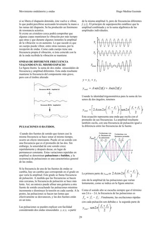 Movimiento ondulatorio y ondas Hugo Medina Guzmán
29
si se libera el diapasón detenido, éste vuelve a vibrar,
lo que podrá percibirse acercando levemente la mano a
las ramas del diapasón. Se ha producido un fenómeno
de resonancia acústica.
Si existe un cristalero cerca podrá comprobar que
algunas copas mantienen la vibración por más tiempo
que otras y que durante algunos instantes la amplitud
de la vibración va en aumento. Lo que sucede es que
un cuerpo puede vibrar, entre otras razones, por la
recepción de ondas. Como cada cuerpo tiene una
frecuencia propia d vibración, si ésta coincide con la
de la onda recibida la vibración se mantiene
ONDAS DE DIFERENTE FRECUENCIA
VIAJANDO EN EL MISMO ESPACIO
La figura ilustra la suma de dos ondas sinusoidales de
frecuencia y amplitud diferentes. Esta onda resultante
mantiene la frecuencia del componente más grave,
pero con el timbre alterado
PULSACIONES O BATIDOS.
Cuando dos fuentes de sonido que tienen casi la
misma frecuencia se hace sonar al mismo tiempo,
ocurre un efecto interesante. Puede oír un sonido con
una frecuencia que es el promedio de las dos. Sin
embargo, la sonoridad de este sonido crece
repetidamente y después decae, en lugar de
permanecer constante. Estas variaciones repetidas en
amplitud se denominan pulsaciones o batidos, y la
ocurrencia de pulsaciones es una característica general
de las ondas.
Si la frecuencia de una de las fuentes de ondas se
cambia, hay un cambio que corresponde en el grado en
que varía la amplitud. Este grado se llama frecuencia
de pulsación. A medida que las frecuencias se hacen
más cercanas, la frecuencia de pulsación se hace más
lenta. Así, un músico puede afinar una guitarra a otra
fuente de sonido escuchando las pulsaciones mientras
incrementa o disminuye la tensión en cada cuerda. A la
postre, las pulsaciones se hacen tan lentas que
efectivamente se desvanecen, y las dos fuentes están
en un tono.
Las pulsaciones se pueden explicar con facilidad
considerando dos ondas sinusoidales y1 e y2 a partir
de la misma amplitud A, pero de frecuencias diferentes
f1 y f2. El principio de superposici6n establece que la
amplitud combinada y es la suma algebraica de las
amplitudes individuales.
2
1 y
y
y +
=
t
f
A
t
f
A
ytotal 2
1 2
sen
2
sen π
π +
=
Usando la identidad trigonométrica para la suma de los
senos de dos ángulos, tenemos
t
f
f
t
f
f
A
ytotal ⎟
⎠
⎞
⎜
⎝
⎛ +
⎥
⎦
⎤
⎢
⎣
⎡
⎟
⎠
⎞
⎜
⎝
⎛ −
=
2
2
sen
2
2
cos
2 2
1
2
1
π
π
Esta ecuación representa una onda que oscila con el
promedio de sus frecuencias. La amplitud resultante
también oscila, con una frecuencia de pulsación igual a
la diferencia entre las frecuencias de la fuente.
La primera parte de ytotal es t
f
f
A ⎟
⎠
⎞
⎜
⎝
⎛ −
2
2
cos
2 2
1
π ,
esto da la amplitud de las pulsaciones que varían
lentamente, como se indica en la figura anterior.
Como el sonido alto se escucha siempre que el término
sea 2A o – 2A, la frecuencia de las pulsaciones es
2
1 f
f
f p −
= . Finalmente, las oscilaciones rápidas
con cada pulsación son debidas a la segunda parte de
total
y , t
f
f
⎟
⎠
⎞
⎜
⎝
⎛ +
2
2
sen 2
1
π
 