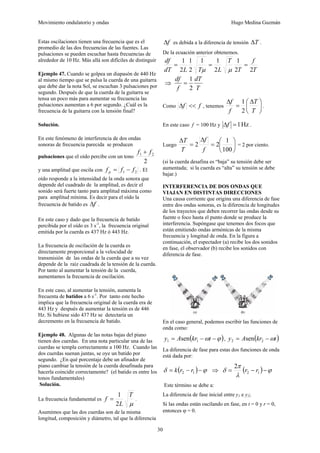 Movimiento ondulatorio y ondas Hugo Medina Guzmán
30
Estas oscilaciones tienen una frecuencia que es el
promedio de las dos frecuencias de las fuentes. Las
pulsaciones se pueden escuchar hasta frecuencias de
alrededor de 10 Hz. Más allá son difíciles de distinguir
Ejemplo 47. Cuando se golpea un diapasón de 440 Hz
al mismo tiempo que se pulsa la cuerda de una guitarra
que debe dar la nota Sol, se escuchan 3 pulsaciones por
segundo. Después de que la cuerda de la guitarra se
tensa un poco más para aumentar su frecuencia las
pulsaciones aumentan a 6 por segundo. ¿Cuál es la
frecuencia de la guitarra con la tensión final?
Solución.
En este fenómeno de interferencia de dos ondas
sonoras de frecuencia parecida se producen
pulsaciones que el oído percibe con un tono
2
2
1 f
f +
y una amplitud que oscila con 2
1 f
f
f p −
= . El
oído responde a la intensidad de la onda sonora que
depende del cuadrado de la amplitud, es decir el
sonido será fuerte tanto para amplitud máxima como
para amplitud mínima. Es decir para el oído la
frecuencia de batido es f
Δ .
En este caso y dado que la frecuencia de batido
percibida por el oído es 3 s-1
, la frecuencia original
emitida por la cuerda es 437 Hz ó 443 Hz.
La frecuencia de oscilación de la cuerda es
directamente proporcional a la velocidad de
transmisión de las ondas de la cuerda que a su vez
depende de la raíz cuadrada de la tensión de la cuerda.
Por tanto al aumentar la tensión de la cuerda,
aumentamos la frecuencia de oscilación.
En este caso, al aumentar la tensión, aumenta la
frecuenta de batidos a 6 s-1
. Por tanto este hecho
implica que la frecuencia original de la cuerda era de
443 Hz y después de aumentar la tensión es de 446
Hz. Si hubiese sido 437 Hz se detectaría un
decremento en la frecuencia de batido.
Ejemplo 48. Algunas de las notas bajas del piano
tienen dos cuerdas. En una nota particular una de las
cuerdas se templa correctamente a 100 Hz. Cuando las
dos cuerdas suenan juntas, se oye un batido por
segundo. ¿En qué porcentaje debe un afinador de
piano cambiar la tensión de la cuerda desafinada para
hacerla coincidir correctamente? (el batido es entre los
tonos fundamentales)
Solución.
La frecuencia fundamental es
μ
T
L
f
2
1
= .
Asumimos que las dos cuerdas son de la misma
longitud, composición y diámetro, tal que la diferencia
f
Δ es debida a la diferencia de tensión T
Δ .
De la ecuación anterior obtenemos.
T
f
T
T
L
T
L
dT
df
2
2
1
2
1
1
2
1
2
1
=
=
=
μ
μ
⇒
T
dT
f
df
2
1
=
Como f
f <<
Δ , tenemos ⎟
⎠
⎞
⎜
⎝
⎛ Δ
=
Δ
T
T
f
f
2
1
.
En este caso f = 100 Hz y Hz
1
=
Δf .
Luego ⎟
⎠
⎞
⎜
⎝
⎛
=
Δ
=
Δ
100
1
2
2
f
f
T
T
= 2 por ciento.
(si la cuerda desafina es “baja” su tensión debe ser
aumentada; si la cuerda es “alta” su tensión se debe
bajar.)
INTERFERENCIA DE DOS ONDAS QUE
VIAJAN EN DISTINTAS DIRECCIONES
Una causa corriente que origina una diferencia de fase
entre dos ondas sonoras, es la diferencia de longitudes
de los trayectos que deben recorrer las ondas desde su
fuente o foco hasta el punto donde se produce la
interferencia. Supóngase que tenemos dos focos que
están emitiendo ondas armónicas de la misma
frecuencia y longitud de onda. En la figura a
continuación, el espectador (a) recibe los dos sonidos
en fase, el observador (b) recibe los sonidos con
diferencia de fase.
En el caso general, podemos escribir las funciones de
onda como:
( )
ϕ
ω −
−
= t
kr
A
y 1
1 sen , ( )
t
kr
A
y ω
−
= 2
2 sen
La diferencia de fase para estas dos funciones de onda
está dada por:
( ) ϕ
δ −
−
= 1
2 r
r
k ⇒ ( ) ϕ
λ
π
δ −
−
= 1
2
2
r
r
Este término se debe a:
La diferencia de fase inicial entre y1 e y2;
Si las ondas están oscilando en fase, en t = 0 y r = 0,
entonces ϕ = 0.
 
