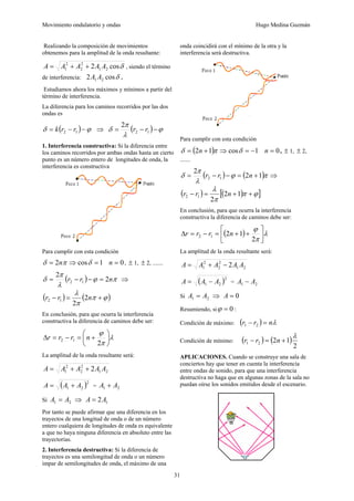 Movimiento ondulatorio y ondas Hugo Medina Guzmán
31
Realizando la composición de movimientos
obtenemos para la amplitud de la onda resultante:
δ
cos
2 2
1
2
2
2
1 A
A
A
A
A +
+
= , siendo el término
de interferencia: δ
cos
2 2
1 A
A .
Estudiamos ahora los máximos y mínimos a partir del
término de interferencia.
La diferencia para los caminos recorridos por las dos
ondas es
( ) ϕ
δ −
−
= 1
2 r
r
k ⇒ ( ) ϕ
λ
π
δ −
−
= 1
2
2
r
r
1. Interferencia constructiva: Si la diferencia entre
los caminos recorridos por ambas ondas hasta un cierto
punto es un número entero de longitudes de onda, la
interferencia es constructiva
Para cumplir con esta condición
1
cos
2 =
⇒
= δ
π
δ n 0
=
n , ± 1, ± 2, .......
( ) π
ϕ
λ
π
δ n
r
r 2
2
1
2 =
−
−
= ⇒
( ) ( )
ϕ
π
π
λ
+
=
− n
r
r 2
2
1
2
En conclusión, para que ocurra la interferencia
constructiva la diferencia de caminos debe ser:
λ
π
ϕ
⎟
⎠
⎞
⎜
⎝
⎛
+
=
−
=
Δ
2
1
2 n
r
r
r
La amplitud de la onda resultante será:
2
1
2
2
2
1 2 A
A
A
A
A +
+
=
( )2
2
1 A
A
A +
= = 2
1 A
A +
Si 2
1 A
A = ⇒ 1
2A
A =
Por tanto se puede afirmar que una diferencia en los
trayectos de una longitud de onda o de un número
entero cualquiera de longitudes de onda es equivalente
a que no haya ninguna diferencia en absoluto entre las
trayectorias.
2. Interferencia destructiva: Si la diferencia de
trayectos es una semilongitud de onda o un número
impar de semilongitudes de onda, el máximo de una
onda coincidirá con el mínimo de la otra y la
interferencia será destructiva.
Para cumplir con esta condición
( ) 1
cos
1
2 −
=
⇒
+
= δ
π
δ n 0
=
n , ± 1, ± 2,
.......
( ) ( )π
ϕ
λ
π
δ 1
2
2
1
2 +
=
−
−
= n
r
r ⇒
( ) ( )
[ ]
ϕ
π
π
λ
+
+
=
− 1
2
2
1
2 n
r
r
En conclusión, para que ocurra la interferencia
constructiva la diferencia de caminos debe ser:
( ) λ
π
ϕ
⎥
⎦
⎤
⎢
⎣
⎡
+
+
=
−
=
Δ
2
1
2
1
2 n
r
r
r
La amplitud de la onda resultante será:
2
1
2
2
2
1 2 A
A
A
A
A −
+
=
( )2
2
1 A
A
A −
= = 2
1 A
A −
Si 2
1 A
A = ⇒ 0
=
A
Resumiendo, si 0
=
ϕ :
Condición de máximo: ( ) λ
n
r
r =
− 2
1
Condición de mínimo: ( ) ( )
2
1
2
2
1
λ
+
=
− n
r
r
APLICACIONES. Cuando se construye una sala de
conciertos hay que tener en cuenta la interferencia
entre ondas de sonido, para que una interferencia
destructiva no haga que en algunas zonas de la sala no
puedan oírse los sonidos emitidos desde el escenario.
 