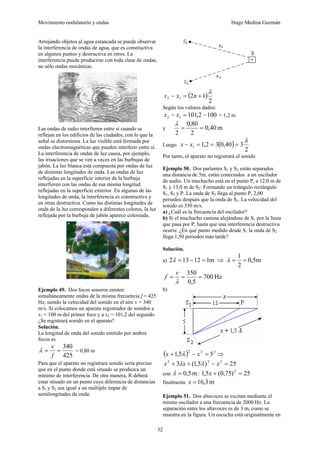 Movimiento ondulatorio y ondas Hugo Medina Guzmán
32
Arrojando objetos al agua estancada se puede observar
la interferencia de ondas de agua, que es constructiva
en algunos puntos y destructiva en otros. La
interferencia puede producirse con toda clase de ondas,
no sólo ondas mecánicas.
Las ondas de radio interfieren entre sí cuando se
reflejan en los edificios de las ciudades, con lo que la
señal se distorsiona. La luz visible está formada por
ondas electromagnéticas que pueden interferir entre sí.
La interferencia de ondas de luz causa, por ejemplo,
las irisaciones que se ven a veces en las burbujas de
jabón. La luz blanca está compuesta por ondas de luz
de distintas longitudes de onda. Las ondas de luz
reflejadas en la superficie interior de la burbuja
interfieren con las ondas de esa misma longitud
reflejadas en la superficie exterior. En algunas de las
longitudes de onda, la interferencia es constructiva y
en otras destructiva. Como las distintas longitudes de
onda de la luz corresponden a diferentes colores, la luz
reflejada por la burbuja de jabón aparece coloreada.
Ejemplo 49. Dos focos sonoros emiten
simultáneamente ondas de la misma frecuencia f = 425
Hz, siendo la velocidad del sonido en el aire v = 340
m/s. Si colocamos un aparato registrador de sonidos a
x1 = 100 m del primer foco y a x2 = 101,2 del segundo
¿Se registrará sonido en el aparato?
Solución.
La longitud de onda del sonido emitido por ambos
focos es
425
340
=
=
f
v
λ = 0,80 m
Para que el aparato no registrara sonido sería preciso
que en el punto donde está situado se produzca un
mínimo de interferencia. De otra manera, R deberá
estar situado en un punto cuya diferencia de distancias
a S1 y S2 sea igual a un múltiplo impar de
semilongitudes de onda:
( )
2
1
2
1
2
λ
+
=
− n
x
x
Según los valores dados:
100
2
,
101
1
2 −
=
− x
x = 1,2 m
y m
40
,
0
2
80
,
0
2
=
=
λ
Luego ( )
2
3
40
,
0
3
2
,
1
1
λ
=
=
=
− x
x
Por tanto, el aparato no registrará el sonido
Ejemplo 50. Dos parlantes S1 y S2 están separados
una distancia de 5m, están conectados a un oscilador
de audio. Un muchacho está en el punto P, a 12,0 m de
S1 y 13,0 m de S2: Formando un triángulo rectángulo
S1, S2 y P. La onda de S2 llega al punto P, 2,00
periodos después que la onda de S1. La velocidad del
sonido es 350 m/s.
a) ¿Cuál es la frecuencia del oscilador?
b) Si el muchacho camina alejándose de S1 por la línea
que pasa por P, hasta que una interferencia destructiva
ocurre. ¿En qué punto medido desde S1 la onda de S2
llega 1,50 periodos más tarde?
Solución.
a) m
1
12
13
2 =
−
=
λ ⇒ m
5
,
0
2
1
=
=
λ
Hz
700
5
,
0
350
=
=
=
λ
v
f
b)
( ) 2
2
2
5
5
,
1 =
−
+ x
x λ ⇒
25
)
5
,
1
(
3 2
2
2
=
−
+
+ x
x
x λ
λ
con m
5
,
0
=
λ : 25
)
75
,
0
(
5
,
1 2
=
+
x
finalmente m
3
,
16
=
x
Ejemplo 51. Dos altavoces se excitan mediante el
mismo oscilador a una frecuencia de 2000 Hz. La
separación entre los altavoces es de 3 m, como se
muestra en la figura. Un escucha está originalmente en
 