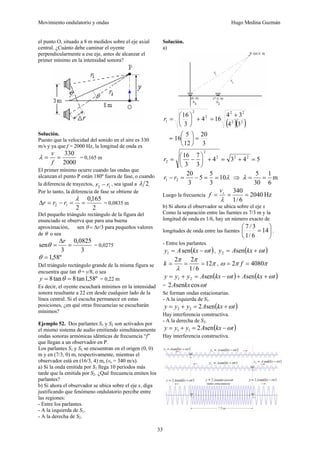 Movimiento ondulatorio y ondas Hugo Medina Guzmán
33
el punto O, situado a 8 m medidos sobre el eje axial
central. ¿Cuánto debe caminar el oyente
perpendicularmente a ese eje, antes de alcanzar el
primer mínimo en la intensidad sonora?
Solución.
Puesto que la velocidad del sonido en el aire es 330
m/s y ya que f = 2000 Hz, la longitud de onda es
2000
330
=
=
f
v
λ = 0,165 m
El primer mínimo ocurre cuando las ondas que
alcanzan el punto P están 180º fuera de fase, o cuando
la diferencia de trayectos, 1
2 r
r − , sea igual a 2
λ 
Por lo tanto, la diferencia de fase se obtiene de
2
165
,
0
2
1
2 =
=
−
=
Δ
λ
r
r
r = 0,0835 m
Del pequeño triángulo rectángulo de la figura del
enunciado se observa que para una buena
aproximación, sen θ = Δr/3 para pequeños valores
de θ o sea
3
0825
,
0
3
sen =
Δ
=
r
θ = 0,0275
º
58
,
1
=
θ
Del triángulo rectángulo grande de la misma figura se
encuentra que tan θ = y/8, o sea
º
58
,
1
tan
8
tan
8 =
= θ
y = 0,22 m
Es decir, el oyente escuchará mínimos en la intensidad
sonora resultante a 22 cm desde cualquier lado de la
línea central. Si el escucha permanece en estas
posiciones, ¿en qué otras frecuencias se escucharán
mínimos?
Ejemplo 52. Dos parlantes S1 y S2 son activados por
el mismo sistema de audio emitiendo simultáneamente
ondas sonoras armónicas idénticas de frecuencia “f”
que llegan a un observador en P.
Los parlantes S1 y S2 se encuentran en el origen (0, 0)
m y en (7/3, 0) m, respectivamente, mientras el
observador está en (16/3, 4) m, (vs = 340 m/s).
a) Si la onda emitida por S1 llega 10 periodos más
tarde que la emitida por S2. ¿Qué frecuencia emiten los
parlantes?
b) Si ahora el observador se ubica sobre el eje x, diga
justificando que fenómeno ondulatorio percibe entre
las regiones:
- Entre los parlantes.
- A la izquierda de S1.
- A la derecha de S2.
Solución.
a)
( )( )
2
2
2
2
2
2
1
3
4
3
4
16
4
3
16 +
=
+
⎟
⎠
⎞
⎜
⎝
⎛
=
r
=
3
20
12
5
16 =
⎟
⎠
⎞
⎜
⎝
⎛
5
4
3
4
3
7
3
16 2
2
2
2
2 =
+
=
+
⎟
⎠
⎞
⎜
⎝
⎛
−
=
r
λ
10
3
5
5
3
20
2
1 =
=
−
=
− r
r ⇒ m
6
1
30
5
=
=
λ
Luego la frecuencia Hz
2040
6
/
1
340
=
=
=
λ
s
v
f
b) Si ahora el observador se ubica sobre el eje x
Como la separación entre las fuentes es 7/3 m y la
longitud de onda es 1/6, hay un número exacto de
longitudes de onda entre las fuentes ⎟
⎠
⎞
⎜
⎝
⎛
= 14
6
/
1
3
/
7
.
- Entre los parlantes.
( )
t
kx
A
y ω
−
= sen
1 , ( )
t
kx
A
y ω
+
= sen
2
π
π
λ
π
12
6
/
1
2
2
=
=
=
k , π
π
ω 4080
2 =
= f
( ) ( )
t
kx
A
t
kx
A
y
y
y ω
ω +
+
−
=
+
= sen
sen
2
1
= t
kx
A ω
cos
sen
2
Se forman ondas estacionarias.
- A la izquierda de S1.
( )
t
kx
A
y
y
y ω
+
=
+
= sen
2
2
2
Hay interferencia constructiva.
- A la derecha de S2.
( )
t
kx
A
y
y
y ω
−
=
+
= sen
2
1
1
Hay interferencia constructiva.
 