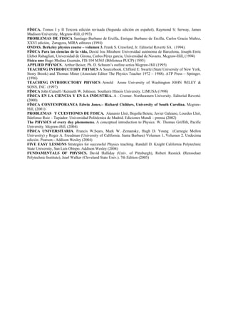 FÍSICA. Tomos I y II Tercera edición revisada (Segunda edición en español), Raymond S: Serway, James
Madison University, Mcgraw-Hill, (1993)
PROBLEMAS DE FISICA Santiago Burbano de Ercilla, Enrique Burbano de Ercilla, Carlos Gracia Muñoz,
XXVI edición, Zaragoza, MIRA editores (1994)
ONDAS. Berkeley physics course – volumen 3. Frank S. Crawford, Jr. Editorial Reverté SA. (1994).
FÍSICA Para las ciencias de la vida, David Jou Mirabent Universidad autónoma de Barcelona, Joseph Enric
Llebot Rabagliati, Universidad de Girona, Carlos Pérez garcía, Universidad de Navarra. Mcgraw-Hill, (1994)
Física uno Hugo Medina Guzmán, FIS 104 M365 (Biblioteca PUCP) (1995)
APPLIED PHYSICS. Arthur Beiser, Ph. D. Schaum’s outline series Mcgraw-Hill (1995)
TEACHING INTRODUCTORY PHTSICS A Sourcebook. Clifford E: Swartz (State University of New York,
Stony Brook) and Thomas Miner (Associate Editor The Physics Teacher 1972 – 1988). ATP Press – Springer.
(1996)
TEACHING INTRODUCTORY PHYSICS Arnold Arons University of Washington JOHN WILEY &
SONS, INC. (1997)
FÍSICA John Cutnell / Kenneth W. Johnson. Southern Illinois University. LIMUSA (1998)
FÍSICA EN LA CIENCIA Y EN LA INDUSTRIA. A . Cromer. Northeastern University. Editorial Reverté.
(2000)
FÍSICA CONTEMPORANEA Edwin Jones.– Richard Childers, University of South Carolina. Mcgraw-
Hill, (2001)
PROBLEMAS Y CUESTIONES DE FISICA. Atanasio Lleó, Begoña Betete, Javier Galeano, Lourdes Lleó,
Ildefonso Ruiz – Tapiador. Universidad Politécnica de Madrid. Ediciones Mundi – prensa (2002)
The PHYSICS of every day phenomena. A conceptual introduction to Physics. W. Thomas Griffith, Pacific
University. Mcgraw-Hill, (2004)
FÍSICA UNIVERSITARIA. Francis W.Sears, Mark W. Zemansky, Hugh D. Young (Carnegie Mellon
University) y Roger A. Freedman (University of California. Santa Barbara) Volumen 1, Volumen 2. Undecima
edición. Pearson - Addison Wesley (2004)
FIVE EASY LESSONS Strategies for successful Physics teaching. Randall D. Knight California Polytechnic
State University, San Luis Obispo. Addison Wesley (2004)
FUNDAMENTALS OF PHYSICS. David Halliday (Univ. of Pittsburgh), Robert Resnick (Rensselaer
Polytechnic Institute), Jearl Walker (Cleveland State Univ.). 7th Edition (2005)
 