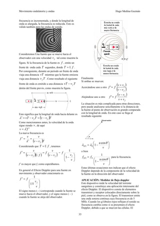 Movimiento ondulatorio y ondas Hugo Medina Guzmán
35
frecuencia es incrementada, y donde la longitud de
onda es alargada, la frecuencia es reducida. Esto es
válido también para las ondas de sonido.
Consideremos Una fuente que se mueve hacia el
observador con una velocidad f
v tal como muestra la
figura. Si la frecuencia de la fuente es f , emite un
frente de onda cada T segundos, donde f
T 1
= .
Por consiguiente, durante un periodo un frente de onda
viaja una distancia vT mientras que la fuente emisora
viaja una distancia T
vf . Como resultado el siguiente
frente de onda es emitido a una distancia T
v
vT f
−
detrás del frente previo, como muestra la figura.
Esto significa que la longitud de onda hacia delante es
( )T
v
v
T
v
vT f
f −
=
−
=
′
λ
Como mencionamos antes, la velocidad de la onda
sigue siendo v , de aquí
f
v ′
′
= λ
La nueva frecuencia es
( )T
v
v
v
v
f
f
−
=
′
=
′
λ
Considerando que f
T 1
= , tenemos
( )( ) ( )
f
f v
v
v
f
f
v
v
v
f
−
=
−
=
′
1
=
⎟
⎟
⎠
⎞
⎜
⎜
⎝
⎛
−
v
v
f
f
1
1
f’ es mayor que f, como esperábamos.
En general el Efecto Doppler para una fuente en
movimiento y observador estacionario es
⎟
⎟
⎠
⎞
⎜
⎜
⎝
⎛
=
′
v
v
f
f
f
m
1
1
El signo menos ( - ) corresponde cuando la fuente se
mueve hacia el observador, y el signo menos ( – )
cuando la fuente se aleja del observador.
Finalmente
Si ambas se mueven:
Acercándose uno a otro
( )
( )
f
o
v
v
v
v
f
f
−
+
=
'
Alejándose uno a otro
( )
f
o
v
v
v
v
f
f
+
−
=
'
La situación es más complicada para otras direcciones,
pero puede analizarse sencillamente si la distancia de
la fuente al punto de observación es grande comparada
con la longitud de onda. En este caso se llega al
resultado siguiente
( ) ⎟
⎠
⎞
⎜
⎝
⎛
−
=
v
u θ
λ
λ θ
cos
1
0
o bien
( )
⎟
⎠
⎞
⎜
⎝
⎛
−
=
v
u
f
f
θ
θ
cos
1
1
0 para la frecuencia.
Estas últimas ecuaciones nos indican que el efecto
Doppler depende de la componente de la velocidad de
la fuente en la dirección del observador
APLICACIÓN: Medidor de flujo doppler
Este dispositivo mide la velocidad del torrente
sanguíneo y constituye una aplicación interesante del
efecto Doppler. El dispositivo consta de elementos
transmisor y receptor colocados directamente sobre la
piel, como se observa en la figura. El transmisor emite
una onda sonora continua cuya frecuencia es de 5
MHz. Cuando los g1óbulos rojos reflejan el sonido su
frecuencia cambia como si se presentara el efecto
Doppler, debido a que se mueven las células. El
 