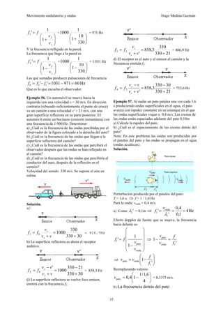 Movimiento ondulatorio y ondas Hugo Medina Guzmán
37
⎟
⎟
⎠
⎞
⎜
⎜
⎝
⎛
+
=
s
f
v
v
f
f
1
1
'
1 =
⎟
⎠
⎞
⎜
⎝
⎛
+
330
10
1
1
1000 = 971 Hz
Y la frecuencia reflejada en la pared.
La frecuencia que llega a la pared es
⎟
⎟
⎠
⎞
⎜
⎜
⎝
⎛
−
=
s
f
v
v
f
f
1
1
'
2 =
⎟
⎠
⎞
⎜
⎝
⎛
−
330
10
1
1
1000 = 1 031 Hz
Las que sumadas producen pulsaciones de frecuencia
Hz
60
971
1031
'
' 1
2 =
−
=
−
= f
f
fb
Que es lo que escucha el observador.
Ejemplo 56. Un automóvil se mueve hacia la
izquierda con una velocidad v = 30 m/s. En dirección
contraria (rebasado suficientemente el punto de cruce)
va un camión a una velocidad v' = 21 m/s, con una
gran superficie reflectora en su parte posterior. El
automóvil emite un bocinazo (emisión instantánea) con
una frecuencia de 1 000 Hz. Determinar:
a) ¿Cuál es la frecuencia de las ondas percibidas por el
observador de la figura colocado a la derecha del auto?
b) ¿Cuál es la frecuencia de las ondas que llegan a la
superficie reflectora del camión?
c) ¿Cuál es la frecuencia de las ondas que percibirá el
observador después que las ondas se han reflejado en
el camión?
d) ¿Cuál es la frecuencia de las ondas que percibiría el
conductor del auto, después de la reflexión en el
camión?
Velocidad del sonido: 330 m/s. Se supone el aire en
calma.
Solución.
a)
30
330
330
1000
0
1
+
=
+
=
v
v
v
f
f
s
s
= 916,7Hz
b) La superficie reflectora es ahora el receptor
auditivo.
30
330
21
330
1000
'
0
2
+
−
=
+
−
=
v
v
v
v
f
f
s
s
= 858,3 Hz
c) La superficie reflectora se vuelve foco emisor,
emitirá con la frecuencia f2.
21
330
330
3
,
858
'
2
3
+
=
+
=
v
v
v
f
f
s
s
= 806,9 Hz
d) El receptor es el auto y el emisor el camión y la
frecuencia emitida f2:
21
330
30
330
858,3
'
2
4
+
−
=
+
−
=
v
v
v
v
f
f
s
s
= 733,6 Hz
Ejemplo 57. Al nadar un pato patalea una vez cada 1,6
s produciendo ondas superficiales en el agua, el pato
avanza con rapidez constante en un estanque en el que
las ondas superficiales viajan a 0,4 m/s. Las crestas de
las ondas están espaciadas adelante del pato 0,10m
a) Calcule la rapidez del pato.
b) ¿Cuál es el espaciamiento de las crestas detrás del
pato?
Nota: En este problema las ondas son producidas por
el pataleo del pato y las ondas se propagan en el agua
(ondas acuáticas).
Solución.
Perturbación producida por el pataleo del pato:
T = 1,6 s. ⇒ f = 1 / 1,6 Hz
Para la onda: vonda = 0,4 m/s.
a) Como '
1
λ = 0,1m ⇒ Hz
4
1
,
0
4
,
0
'
'
1
onda
1 =
=
=
λ
v
f
Efecto doppler de fuente que se mueve, la frecuencia
hacia delante es:
⎟
⎟
⎟
⎟
⎠
⎞
⎜
⎜
⎜
⎜
⎝
⎛
−
=
onda
pato
1
1
1
'
v
v
f
f ⇒
'
1
1
onda
pato
f
f
v
v
=
−
⇒ ⎟
⎟
⎠
⎞
⎜
⎜
⎝
⎛
−
=
'
1
1
onda
pato
f
f
v
v
Reemplazando valores:
⎟
⎠
⎞
⎜
⎝
⎛
−
=
4
6
,
1
/
1
1
4
,
0
pato
v = 0,3375 m/s.
b) La frecuencia detrás del pato
 