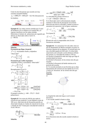 Movimiento ondulatorio y ondas Hugo Medina Guzmán
40
Como las dos frecuencias que escucha son muy
cercanas escuchará batidos
25
,
1031
75
,
1093 −
=
b
f = 62,5 Hz (frecuencia de
los batidos).
Ejemplo 62. Las ondas sonoras emitidas por el carro
de bomberos (A) se reflejan en el camión (B) y al
regresar interfieren con las ondas emitidas.
Determinar el número de pulsaciones por segundo que
detecta un observador sobre el móvil A.
fo = 400 Hz
Solución.
Frecuencia que llega a la pared
0
' f
f = Acercándose fuente y alejándose
“observador”
( )
( )
A
B
v
v
v
v
f
f
−
−
= 0
' (1)
Frecuencia que recibe el pasajero
Alejándose fuente y acercándose “observador”
( )
( )
B
A
v
v
v
v
f
f
+
+
= '
'
' (2)
Reemplazando (2) en (1):
( )
( )
( )
( )
B
A
A
B
v
v
v
v
v
v
v
v
f
f
+
+
−
−
= 0
'
' =
⎟
⎠
⎞
⎜
⎝
⎛
+
⎟
⎠
⎞
⎜
⎝
⎛
+
⎟
⎠
⎞
⎜
⎝
⎛
−
⎟
⎠
⎞
⎜
⎝
⎛
−
15
25
25
15
400
c
c
c
c
c
c
c
c
=
( )
( )
( )
( )
1
15
1
25
1
25
1
15
400
+
+
−
−
=
( )
( )
( )
( )
16
26
24
14
400
= 379,17 Hz.
El pasajero escucha fp = 400 – 379,17 = 20,83
pulsaciones/s
Ejemplo 63. Una sirena de 420 Hz gira atada al
extremo de una cuerda de 2 m de longitud a razón de
300 r.p.m. ¿Qué intervalo de frecuencias percibe un
observador situado en el plano de rotación de la sirena
y alejado de ésta? Tomar para velocidad del sonido en
el aire 340 m/s.
Solución.
s
rad
10
s
60
rev
min
min
rad
2
rev
300 π
π
ω =
×
×
×
×
=
La velocidad de la fuente emisora es:
( ) π
π
ω 20
2
10 =
=
= l
v m/s
Si el observador está lo suficientemente alejado,
tomamos la dirección de percepción en la misma
dirección que tiene la velocidad. Cuando la sirena se
encuentra en la posición A de la figura, tendremos:
f
v
v
v
f
f
−
=
′
1 = Hz
2
,
515
20
340
340
=
− π
En el punto B:
f
v
v
v
f
f
+
=
′
2 = Hz
2
,
354
20
340
340
=
+ π
El intervalo será el comprendido entre las dos
frecuencias calculadas
Ejemplo 64. Un carrusel de 5,0 m de radio, tiene un
par de altoparlantes de 600 Hz montados en postes en
extremos opuestos de un diámetro. El carrusel gira con
una velocidad angular de 0,80 rad/s. Un observador
estacionario está colocado a cierta distancia enfrente
del carrusel. La velocidad del sonido es 350 m/s.
a) Calcular la longitud de onda más larga que llega al
escucha desde las sirenas.
b) Calcular la frecuencia de las sirenas más alta que
escucha.
c) Calcular la frecuencia de batido máxima en la
posición del escucha.
d) Un escucha montado en una bicicleta que se aleja
directamente del carrusel con una rapidez de 4,5 m/s.
¿Cuál es la frecuencia de las sirenas más alta que
escucha?
Solución.
a)
La longitud de onda más larga es con la menor
frecuencia
Y eso sucede cuando la fuente se aleja
( )
f
s
s
v
v
v
f
f
+
=
'
1 =
( )
5
80
,
0
350
350
600
×
+
=
( )
354
350
600 = 593,2 Hz
2
,
593
350
=
λ = 0,59 m = 59 cm.
b) La frecuencia más alta sucede cuando la fuente se
acerca.
 