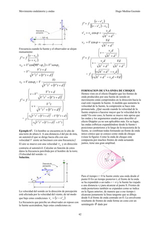 Movimiento ondulatorio y ondas Hugo Medina Guzmán
42
Frecuencia cuando la fuente y el observador se alejan
mutuamente:
( )
( )
F
O
v
v
v
v
f
f
+
−
=
'
( ) 2
2 '
º
90
cos
' ϕ
ϕ sen
V
V
vO =
−
=
=
( )2
2
2
'
'
'
d
t
V
t
V
d
t
V
V
+
+
+
2
cosϕ
V
vF = =
( )2
2
2
' d
t
V
t
V
Vt
V
+
+
( )
( ) ⎟
⎟
⎠
⎞
⎜
⎜
⎝
⎛
+
+
+
⎟
⎟
⎠
⎞
⎜
⎜
⎝
⎛
+
+
+
−
=
2
2
2
2
2
2
2
'
'
'
'
'
d
t
V
t
V
t
V
v
d
t
V
t
V
d
t
V
V
v
f
f
=
( ) ( )
( ) ⎥
⎦
⎤
⎢
⎣
⎡ +
+
+
⎥
⎦
⎤
⎢
⎣
⎡ +
−
+
+
t
V
d
t
V
t
V
v
d
t
V
V
d
t
V
t
V
v
f
2
2
2
2
2
2
2
'
'
'
'
Ejemplo 67. Un hombre se encuentra en lo alto de
una torre de altura h. A una distancia d del pie de ésta,
un automóvil que se dirige hacia ella con una
velocidad V emite un bocinazo con una frecuencia f.
El aire se mueve con una velocidad a
v y en dirección
contraria al automóvil. Calcular en función de estos
datos la frecuencia percibida por el hombre de la torre.
(Velocidad del sonido: v).
Solución.
La velocidad del sonido en la dirección de percepción
está afectada por la velocidad del viento, de tal modo
que bajo estas condiciones ( )
a
s v
v
v '
−
=
La frecuencia que percibe un observador en reposo con
la fuente acercándose, bajo estas condiciones es:
( )
( )
[ ]
F
a
a
v
v
v
v
v
f
f
−
−
−
=
'
'
'
2
2
cos
'
d
h
d
v
v
v a
a
a
+
=
= ϕ ,
2
2
cos
d
h
Vd
V
vF
+
=
= ϕ
⎟
⎟
⎠
⎞
⎜
⎜
⎝
⎛
+
−
+
−
⎟
⎟
⎠
⎞
⎜
⎜
⎝
⎛
+
−
=
2
2
2
2
2
2
'
d
h
Vd
d
h
d
v
v
d
h
d
v
v
f
f
a
a
=
( )
( )
Vd
d
v
d
h
v
d
v
d
h
v
f
a
a
−
−
+
−
+
2
2
2
2
FORMACION DE UNA ONDA DE CHOQUE
Hemos visto en el efecto Doppler que los frentes de
onda producidos por una fuente de sonido en
movimiento están comprimidos en la dirección hacia la
cual está viajando la fuente. A medida que aumenta la
velocidad de la fuente, la compresión se hace más
pronunciada. ¿Qué sucede cuando la velocidad de la
fuente empieza a hacerse mayor que la velocidad de la
onda? En este caso, la fuente se mueve más aprisa que
las ondas y los argumentos usados para describir el
efecto Doppler ya no son aplicables más. En su lugar,
las ondas esf6ricas expandiéndose desde la fuente t
posiciones posteriores a lo largo de la trayectoria de la
fuente, se combinan todas formando un frente de onda
único cónico que se conoce como onda de choque
(véase la figura). Como la onda de choque está
compuesta por muchos frentes de onda actuando
juntos, tiene una gran amplitud.
Para el tiempo t = 0 la fuente emite una onda desde el
punto O En un tiempo posterior t, el frente de la onda
se ha expandido a un radio r = vt y la fuente ha viajado
a una distancia v,t para alcanzar al punto S. Frentes de
onda posteriores también se expanden como se indica
en la figura anterior, de manera que a ese tiempo t
alcanzan justamente la línea tangente que se dibuja
desde S al frente de onda centrado en O. La envolvente
resultante de frentes de onda forma un cono con un
semiángulo θ dado por
 