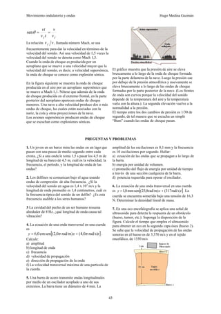 Movimiento ondulatorio y ondas Hugo Medina Guzmán
43
f
f v
v
t
v
vt
=
=
θ
sen
La relación v
vf , llamada número Mach, se usa
frecuentemente para dar la velocidad en términos de la
velocidad del sonido. Así una velocidad de 1,5 veces la
velocidad del sonido se denota como Mach 1,5.
Cuando la onda de choque es producida por un
aeroplano que se mueve a una velocidad mayor que la
velocidad del sonido, es decir, a velocidad supersónica,
la onda de choque se conoce como explosión sónica.
En la figura siguiente se muestra la onda de choque
producida en el aire por un aeroplano supersónico que
se mueve a Mach 1,1. Nótese que además de la onda
de choque producida en el extremo frontal, en la parte
posterior del aeroplano aparecen ondas de choque
menores. Una nave a alta velocidad produce dos o más
ondas de choque, las cuales están asociadas con la
nariz, la cola y otras proyecciones de la nave.
Los aviones supersónicos producen ondas de choque
que se escuchan como explosiones sónicas.
El gráfico muestra que la presión de aire se eleva
bruscamente a lo largo de la onda de choque formada
por la parte delantera de la nave. Luego la presión cae
por debajo de la presión atmosférica y nuevamente se
eleva bruscamente a lo largo de las ondas de choque
formadas por la parte posterior de la nave. (Los frentes
de onda son curvos porque la velocidad del sonido
depende de la temperatura del aire y la temperatura
varía con la altura.). La segunda elevación vuelve a la
normalidad a la presión.
El tiempo entre los dos cambios de presión es 1/30 de
segundo, de tal manera que se escucha un simple
“Bum” cuando las ondas de choque pasan.
PREGUNTAS Y PROBLEMAS
1. Un joven en un barco mira las ondas en un lago que
pasan con una pausa de medio segundo entre cada
cresta, ¿Si a una onda le toma 1,5 s pasar los 4,5 m de
longitud de su barco de 4,5 m, cuál es la velocidad, la
frecuencia, el período, y la longitud de onda de las
ondas?
2. Los delfines se comunican bajo el agua usando
ondas de compresión de alta frecuencia. ¿Si la
velocidad del sonido en agua es 1,4 x 103
m/s y la
longitud de onda promedio es 1,4 centímetros, cuál es
la frecuencia típica del sonido de un delfín? ¿Es esta
frecuencia audible a los seres humanos?
3 La cavidad del pecho de un ser humano resuena
alrededor de 8 Hz. ¿qué longitud de onda causa tal
vibración?
4. La ecuación de una onda transversal en una cuerda
es
[ ]
t
x
y )
rad/s
0
,
4
(
)
rad/m
0
,
2
(
sen
cm
0
,
6 π
π +
= .
Calcule:
a) amplitud
b) longitud de onda
c) frecuencia
d) velocidad de propagación
e) dirección de propagación de la onda
f) La velocidad transversal máxima de una partícula de
la cuerda.
5. Una barra de acero transmite ondas longitudinales
por medio de un oscilador acoplado a uno de sus
extremos. La barra tiene un diámetro de 4 mm. La
amplitud de las oscilaciones es 0,1 mm y la frecuencia
es 10 oscilaciones por segundo. Hallar:
a) ecuación de las ondas que se propagan a lo largo de
la barra.
b) energía por unidad de volumen.
c) promedio del flujo de energía por unidad de tiempo
a través de una sección cualquiera de la barra.
d) potencia requerida para operar el oscilador.
6. La ecuación de una onda transversal en una cuerda
es [ ]
t
x
y )
rad/s
317
(
)
rad/m
8
,
23
(
sen
mm
8
,
1 +
= . La
cuerda se encuentra sometida bajo una tensión de 16,3
N. Determinar la densidad lineal de masa.
7. En una eco encefalografía se aplica una señal de
ultrasonido para detecta la respuesta de un obstáculo
(hueso, tumor, etc.). Suponga la disposición de la
figura. Calcule el tiempo que emplea el ultrasonido
para obtener un eco en la segunda capa ósea (hueso 2).
Se sabe que la velocidad de propagación de las ondas
sonoras en el hueso es de 3,370 m/s y en el tejido
encefálico, de 1550 m/s
 