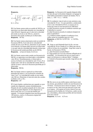 Movimiento ondulatorio y ondas Hugo Medina Guzmán
46
Respuesta.
a)
( )
⎥
⎥
⎦
⎤
⎢
⎢
⎣
⎡
+
⎟
⎠
⎞
⎜
⎝
⎛
−
+
+
⎟
⎠
⎞
⎜
⎝
⎛
= 2
2
2
2
2
2
4 H
d
h
H
d
λ
b) λ =25 m
23. Una fuente sonora emite un sonido de 540 Hz y se
aproxima a un observador detenido con velocidad de
valor 60 km/h. Supuesto que el valor de la velocidad
del sonido en el aire es de 340 m/s, calcule la
frecuencia del sonido recibido por el observador.
Respuesta. 567 Hz
24. Una fuente sonora estacionaria emite un sonido de
frecuencia 680 Hz. Si el valor de la velocidad del
sonido del aire es de 340 m/s, determine en qué sentido
(con relación a la fuente) debe moverse un observador
y con qué valor de velocidad debe hacerla si desea que
la frecuencia del sonido percibido sea de 694 Hz.
Respuesta. a) hacia la fuente, b) 6,8 m/s
25. Una fuente sonora emite sonido con frecuencia de
840 Hz y se aproxima a un observador a velocidad de
valor 40 m/s. Simultáneamente, el observador se
acerca a la fuente con velocidad de valor 10 m/s, Si se
acepta como valor de la velocidad del sonido 340 m/s,
calcule el nuevo valor de la frecuencia percibida por el
observador.
Respuesta. 980 Hz
26. Una fuente sonora se aparta de un observador
partiendo del reposo y con aceleración constante de
valor 2 m/s2
. La velocidad del sonido en este medio
vale 360 m/s. Determine el intervalo entre dos sonidos
recibidos a 20 s y 30 s.
Respuesta. 1,05
27. Cuatro batidos o pulsaciones por segundo se oyen
cuando dos diapasones suenan simultáneamente.
Después de unir un pedazo pequeño de la cinta a una
rama del segundo diapasón, los dos diapasones se
hacen sonar otra vez y se oyen dos batidos por
segundo. Si el primer diapasón tiene una frecuencia de
180 hertzios, ¿cuál es la frecuencia original del
segundo diapasón?
Respuesta. La frecuencia del segundo diapasón debe
ser más alta que la del primer diapasón o al agregar la
cinta habría aumentado el número de batidos. Por lo
tanto, v2 - 180 = 4 o v2 = 184 Hz.
28. Un conductor viaja al norte en una carretera a una
velocidad de 25 m/s. Un auto patrullero, conduciendo
al sur a una velocidad de 40 m/s, se acerca con su
sirena que suena en una frecuencia de 2500 hertz.
a) ¿Qué frecuencia escucha el conductor mientras que
el patrullero se acerca?
b) ¿Qué frecuencia escucha el conductor después de
pasar el patrullero?
c) ¿si hubiera estado viajando el conductor al sur,
cuáles serían los resultados para (a) y (b)?
Respuesta. a) 3042 Hz b) 2072 Hz c) 2625Hz,
2401 Hz
29. Jorge se está dirigiendo hacia la isla con una
velocidad de 24 m/s cuando él ve a Betty que esta en
orilla en la base de un acantilado. Jorge hace sonar la
bocina de frecuencia 330 Hz.
a) ¿Qué frecuencia escucha Betty?
b) Jorge puede oír el eco de su bocina reflejado por el
acantilado. ¿La frecuencia de este eco mayor que o
igual a la frecuencia es oída por Betty? Explique.
c) Calcule la frecuencia que escucha Jorge del eco del
acantilado.
30. Dos naves en una niebla espesa están hacen sonar
sus sirenas, que producen sonido con una frecuencia de
165 hertz. Una de las naves está en el reposo; la otra
se mueve en una línea recta que pasa por la que está
en el reposo. ¿Si la gente en la nave inmóvil oye una
frecuencia de los batidos de 3,0 hertzios, cuáles son las
dos velocidades y direcciones posibles del movimiento
de la nave móvil?
Respuesta. 6,13 m/s 6,35 m/s
 