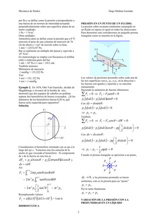 Mecánica de fluidos Hugo Medina Guzmán
2
por Pa y se define como la presión correspondiente a
una fuerza de un newton de intensidad actuando
perpendicularmente sobre una superficie plana de un
metro cuadrado.
1 Pa = 1 N/m2
.
Otras unidades:
Atmósfera (atm) se define como la presión que a 0 ºC
ejercería el peso de una columna de mercurio de 76
cm de altura y 1 cm2
de sección sobre su base.
1 atm = 1,013x105
Pa.
Bar es realmente un múltiplo del pascal y equivale a
105
N/m2
.
En meteorología se emplea con frecuencia el milibar
(mb) o milésima parte del bar
1 mb = 102
Pa ó 1 atm = 1013 mb.
También tenemos:
Milímetros de mercurio
1 mmHg = 133,322 Pa
Torr
1 torr = 133, 322 Pa
1 torr = 1 mmHg
Ejemplo 2. En 1654, Otto Van Guericke, alcalde de
Magdeburgo e inventor de la bomba de aire,
demostró que dos equipos de caballos no podrían
separar dos hemisferios de bronce evacuados. ¿Si los
diámetros de los hemisferios fueron 0,30 m, qué
fuerza sería requerida para separarlos?
Solución.
Consideremos el hemisferio orientado con su eje a lo
largo del eje x. Tomemos una tira estrecha de la
ancho ds que circunda el hemisferio. El componente
de x de la fuerza en esta tira es
θ
cos
dA
p
dF a
x = = ( ) θ
θ
π cos
sen
2 ds
r
pa y
θ
rd
ds =
Así
θ
θ
θ
π
π
rd
rp
F a
x cos
sen
2
2
0
∫
=
= ∫
2
0
2
cos
sen
2
π
θ
θ
θ
π d
p
r a
=
2
0
2
2
sen
2
1
2
π
θ
π ⎥
⎦
⎤
⎢
⎣
⎡
a
p
r = a
p
r2
π
Reemplazando valores:
( ) ( )
5
2
10
013
,
1
15
,
0 ×
= π
x
F = 7160 N
HIDROSTÁTICA
PRESIÓN EN UN PUNTO DE UN FLUIDO.
La presión sobre un punto totalmente sumergido en
un fluido en reposo es igual en todas las direcciones.
Para demostrar esto consideremos un pequeño prisma
triangular como se muestra en la figura.
Los valores de presiones promedio sobre cada una de
las tres superficies son p1, p2, y p3, en la dirección x
las fuerzas son iguales y opuestas y se cancelan
mutuamente.
Haciendo la sumatoria de fuerzas obtenemos:
0
=
∑ x
F ⇒ 0
sen
3
2 =
− θ
F
F
( ) ( ) 0
sen
3
2 =
− θ
dsdz
p
dydz
p
Con θ
sen
ds
dy = :
( ) ( ) 0
3
2 =
− dydz
p
dydz
p
⇒ 3
2 p
p =
También
0
=
∑ y
F ⇒ 0
cos
3
1 =
−
− dW
F
F θ
( ) ( ) 0
2
1
cos
3
1 =
⎟
⎠
⎞
⎜
⎝
⎛
−
− dxdydz
g
dsdz
p
dxdz
p ρ
θ
Con θ
cos
ds
dx = :
( ) ( ) 0
2
1
3
1 =
⎟
⎠
⎞
⎜
⎝
⎛
−
− dxdydz
g
dxdz
p
dxdz
p ρ
⇒ 0
2
1
3
1 =
−
− gdy
p
p ρ
Cuando el prisma triangular se aproxima a un punto,
0
→
dy , y las presiones promedio se hacen
uniformes, esto es la presión para un “punto”
3
1 p
p = .
Por lo tanto finalmente:
3
2
1 p
p
p =
=
VARIACIÓN DE LA PRESIÓN CON LA
PROFUNDIDAD EN UN LÍQUIDO
 