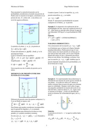 Mecánica de fluidos Hugo Medina Guzmán
3
Para encontrar la variación de presión con la
profundidad, consideremos el estudio una porción de
fluido como se muestra en la figura, consistente en un
prisma de área A y altura dy , a una altura y un
nivel de regencia arbitrario.
La presión a la altura y es p y la presión en
( )
dy
y + es ( )
dp
p + .
El peso del elemento es gAdy
ρ , donde ρ es la
densidad del fluido.
Como el elemento está en equilibrio:
0
=
∑ y
F ⇒ ( ) 0
=
−
+
− gAdy
A
dp
p
pA ρ
Simplificando: 0
=
−
− gAdy
Adp ρ
O gdy
dp ρ
−
= ⇒ g
dy
dp
ρ
−
=
Esta ecuación nos da el cambio de presión con la
altura.
DIFERENCIA DE PRESIÓN ENTRE DOS
PUNTOS EN UN FLUIDO.
Diferencia de presión entre dos puntos cualquiera (1 y
2) en un fluido en reposo, será
∫
∫ −
=
2
1
2
1
y
y
p
p
gdy
dp ρ ⇒ ∫
−
=
−
2
1
1
2
y
y
gdy
p
p ρ
Para fluidos que pueden considerarse incompresibles
(por lo general los líquidos), ρ es constante,
adicionalmente para diferencias de altura no muy
grandes g se puede considerar constante.
En este caso ( )
1
2
1
2 y
y
g
p
p −
−
=
− ρ , llamando a
( ) h
y
y =
− 1
2
gh
p
p ρ
−
=
− 1
2 ⇒ gh
p
p ρ
+
= 2
1
Cuando el punto 2 está en la superficie 2
p es la
presión atmosférica a
p y se tendrá.
gh
p
p a ρ
+
=
1
Donde h representa la profundidad de un punto
cualquiera en el fluido y p su presión:
Ejemplo 3. Un dispositivo de exploración de las
profundidades del mar tiene una ventana de área 0,10
m2
. ¿Qué fuerza se ejercida sobre ella por la agua de
mar (densidad 1030 kg/m3
) a la profundidad de 5000
m?
Solución.
ghA
pA
F ρ
=
= = (1030)(9,8)(5000)(0,1)
= 5,05 x 106
N
PARADOJA HIDROSTÁTICA
Una consecuencia de la ecuación gh
p
p a ρ
+
=
1
es el fenómeno que se ilustra en la figura, llamado
paradoja hidrostática. Podría parecer que el vaso
cónico ejerce una mayor presión en su base que el
que tiene la base más ancha, con lo cual el líquido
pasaría del cónico al otro, y alcanzaría una mayor
altura en este último. Sin embargo, ya hemos visto
que la ecuación gh
p
p a ρ
+
=
1 establece que la
presión depende únicamente de la profundidad, y no
de la forma de la vasija.
Ejemplo 4. Un experimentador desea determinar la
densidad de una muestra de aceite que ha extraído de
una planta. A un tubo de vidrio en U abierto en
ambos extremos llena un poco de agua con colorante
(para la visibilidad). Después vierte sobre el agua
una pequeña cantidad de la muestra del aceite en un
lado del tubo y mide las alturas h1 y h2, según como
se muestra en la figura. ¿Cuál es la densidad del
aceite en términos de la densidad del agua y de h1 y
de h2?
Solución.
La presión en el nivel x – x’ es igual en ambos lados
del tubo.
2
1 gh
gh aceite
agua ρ
ρ = ⇒ agua
aceite
h
h
ρ
ρ
2
1
=
 