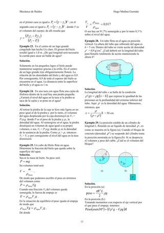 Mecánica de fluidos Hugo Medina Guzmán
11
en el primer caso es igual a ( )V
P 1
1 γ
γ −
= ; en el
segundo caso es igual a ( )V
P 2
2 γ
γ −
= . donde V es
el volumen del cuerpo; de allí resulta que
( )
( )
1
2
2
1
1
2
P
P
P
P
−
−
=
γ
γ
γ
Ejemplo 23. En el centro de un lago grande
congelado han hecho Un claro. El grosor del hielo
resultó igual a 1,0 m. ¿De qué longitud será necesaria
la cuerda para sacar un balde de agua?
Solución.
Solamente en los pequeños lagos el hielo puede
mantenerse suspenso gracias a la orilla. En el centro
de un lago grande éste obligatoriamente flotará. La
relación de las densidades del hielo y del agua es 0,9.
Por consiguiente, 0,9 de todo el espesor del hielo se
encuentra en el agua. La distancia entre la superficie
del hielo y el agua es 1 m.
Ejemplo 24. En una taza con agua flota una cajita de
fósforos dentro de la cual hay una piedra pequeña.
¿Variará el nivel del agua en la taza si la piedra se
saca de la cajita y se pone en el agua?
Solución.
Al retirar la piedra de la caja se hizo más ligera en un
peso igual al de la piedra y. por lo tanto, el volumen
del agua desplazada por la caja disminuyó en V1 =
P/ρ1g, donde P es el peso de la piedra y ρ1, la
densidad del agua. Al sumergirse en el agua, la piedra
desalojará un volumen de agua igual a su propio
volumen, o sea, V2 = P/ρ2g, donde ρ2 es la densidad
de la sustancia de la piedra. Como ρ2 > ρl. entonces
V1 > V2 y por consiguiente el nivel del agua en la taza
disminuirá.
Ejemplo 25. Un cubo de Hielo flota en agua.
Determine la fracción del hielo que queda sobre la
superficie del agua.
Solución.
Sea m la masa de hielo. Su peso será
mg
P =
Su volumen total será
Hielo
m
V
ρ
= ,
De modo que podemos escribir el peso en términos
del volumen como
Vg
P Hielo
ρ
=
Cuando una fracción VS del volumen queda
sumergida, la fuerza de empuje es
g
V
E s
agua
ρ
= .
En la situación de equilibrio el peso iguala al empuje
de modo que
g
V
Vg s
agua
Hielo ρ
ρ = ,
De donde
917
,
0
=
=
agua
Hielo
s
V
V
ρ
ρ
O sea hay un 91,7% sumergido y por lo tanto 8,3 %
sobre el nivel del agua.
Ejemplo 28. Un tubo flota en el agua en posición
vertical. La altura del tubo que sobresale del agua es
h = 5 cm. Dentro del tubo se vierte aceite de densidad
ρ’ = 0,9 g/cm3
. ¿Cuál deberá ser la longitud del tubo
para llenarlo totalmente de aceite manteniendo la
altura h?
Solución.
La longitud del tubo x se halla de la condición
( )
h
x
g
gx −
= ρ
ρ' que expresa la igualdad de las
presiones en la profundidad del extremo inferior del
tubo. Aquí ρ es la densidad del agua. Obtenemos,
entonces, que
( )
h
x
'
ρ
ρ
ρ
−
= = 50 cm.
Ejemplo 29. La posición estable de un cilindro de
longitud L, flotando en un liquido de densidad ρ , es
como se muestra en la figura (a). Cuando el bloque de
concreto (densidad '
ρ ) se suspende del cilindro toma
la posición mostrada en la figura (b) Si se desprecia
el volumen y peso del cable. ¿Cuál es el volumen del
bloque?
Solución.
En la posición (a)
g
L
R
ρ
π
2
peso
2
=
En la posición (b.)
Tomando momentos con respecto al eje vertical por
el que pasa el empuje, tenemos:
( ) ( )R
g
V
g
V
a ρ
ρ −
= '
º
30
sen
Peso
 