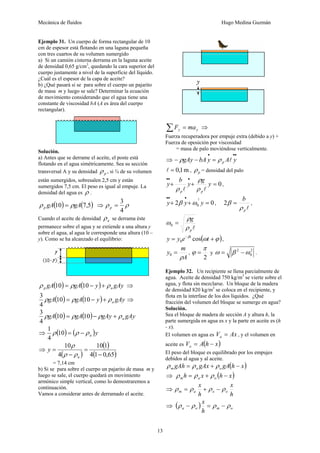 Mecánica de fluidos Hugo Medina Guzmán
13
Ejemplo 31. Un cuerpo de forma rectangular de 10
cm de espesor está flotando en una laguna pequeña
con tres cuartos de su volumen sumergido
a) Si un camión cisterna derrama en la laguna aceite
de densidad 0,65 g/cm3
, quedando la cara superior del
cuerpo justamente a nivel de la superficie del líquido.
¿Cuál es el espesor de la capa de aceite?
b) ¿Qué pasará si se para sobre el cuerpo un pajarito
de masa m y luego se sale? Determinar la ecuación
de movimiento considerando que el agua tiene una
constante de viscosidad bA (A es área del cuerpo
rectangular).
Solución.
a) Antes que se derrame el aceite, el poste está
flotando en el agua simétricamente. Sea su sección
transversal A y su densidad p
ρ , si ¾ de su volumen
están sumergidos, sobresalen 2,5 cm y están
sumergidos 7,5 cm. El peso es igual al empuje. La
densidad del agua es ρ .
( ) ( )
5
,
7
10 gA
gA
p ρ
ρ = ⇒ ρ
ρ
4
3
=
p
Cuando el aceite de densidad a
ρ se derrama éste
permanece sobre el agua y se extiende a una altura y
sobre el agua, al agua le corresponde una altura (10 –
y). Como se ha alcanzado el equilibrio:
( ) ( ) gAy
y
gA
gA a
p ρ
ρ
ρ +
−
= 10
10 ⇒
( ) ( ) gAy
y
gA
gA a
ρ
ρ
ρ +
−
= 10
10
4
3
⇒
( ) ( ) gAy
gAy
gA
gA a
ρ
ρ
ρ
ρ +
−
= 10
10
4
3
⇒ ( ) ( )y
a
ρ
ρ
ρ −
=
10
4
1
⇒
( )
( )
( )
65
,
0
1
4
1
10
4
10
−
=
−
=
a
y
ρ
ρ
ρ
= 7,14 cm
b) Si se para sobre el cuerpo un pajarito de masa m y
luego se sale, el cuerpo quedará en movimiento
armónico simple vertical, como lo demostraremos a
continuación.
Vamos a considerar antes de derramado el aceite.
y
y ma
F =
∑ ⇒
Fuerza recuperadora por empuje extra (debido a y) +
Fuerza de oposición por viscosidad
= masa de palo moviéndose verticalmente.
⇒
•
•
•
=
−
− y
A
y
bA
gAy p l
ρ
ρ
m
1
,
0
=
l , p
ρ = densidad del palo
0
=
+
+
•
•
•
y
g
y
b
y
p
p l
l ρ
ρ
ρ
,
0
2
2
0 =
+
+
•
•
•
y
y
y ω
β ,
l
p
b
ρ
β =
2 ,
l
p
g
ρ
ρ
ω =
0
( )
ϕ
ω
β
+
= −
t
e
y
y t
cos
0 ,
A
m
y
ρ
=
0 ,
2
π
ϕ = y
2
0
2
ω
β
ω −
= .
Ejemplo 32. Un recipiente se llena parcialmente de
agua. Aceite de densidad 750 kg/m3
se vierte sobre el
agua, y flota sin mezclarse. Un bloque de la madera
de densidad 820 kg/m3
se coloca en el recipiente, y
flota en la interfase de los dos líquidos. ¿Qué
fracción del volumen del bloque se sumerge en agua?
Solución.
Sea el bloque de madera de sección A y altura h, la
parte sumergida en agua es x y la parte en aceite es (h
- x).
El volumen en agua es Ax
Va = , y el volumen en
aceite es ( )
x
h
A
Vo −
=
El peso del bloque es equilibrado por los empujes
debidos al agua y al aceite.
( )
x
h
gA
gAx
gAh o
a
m −
+
= ρ
ρ
ρ
⇒ ( )
x
h
x
h o
a
m −
+
= ρ
ρ
ρ
⇒
h
x
h
x
o
o
a
m ρ
ρ
ρ
ρ −
+
=
⇒ ( ) o
m
o
a
h
x
ρ
ρ
ρ
ρ −
=
−
 