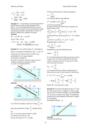 Mecánica de fluidos Hugo Medina Guzmán
14
⇒
( )
( )
o
a
o
m
h
x
ρ
ρ
ρ
ρ
−
−
=
⇒ 28
,
0
750
1000
750
820
=
−
−
Ejemplo 33. Un gran bloque de hielo (densidad 917
kg/m3
) flota en la agua de mar (densidad 1030
kg/m3
). ¿Si el área superficial del hielo es 20 m2
y
tiene 0,20 m de espesor, cuál es la masa del oso polar
más pesado que puede estar parado en el hielo sin
hacerlo ir debajo de la superficie del agua?
Solución.
Ah
m a
a ρ
= , Ah
m B
B ρ
=
g
m
mg
g
m a
B =
+
⇒ B
a m
m
m −
= = ( )Ah
B
a ρ
ρ −
= ( )( )( )
2
,
0
20
917
1030 − = 452 kg
Ejemplo 34. Una varilla de largo L y densidad 1
ρ
flota en un líquido de densidad 0
ρ ( )
1
0 ρ
ρ > . Un
extremo de la varilla se amarra a un hilo a una
profundidad h (ver figura adjunta).
a) Encuentre el ángulo α .
b) ¿Cuál es el mínimo valor de h para el cual la
varilla se mantiene en posición vertical?
c) ¿Cuál es la tensión del hilo?
Solución.
a) La fuerza de empuje se aplica en el lugar
2
a
y la
fuerza de gravedad en el lugar
2
L
(medidos desde
O).
Sea A la sección transversal de la varilla
El volumen de la barra es: AL
El peso de la barra es ALg
P 1
ρ
=
El largo a de la parte de la varilla sumergida es
α
sen
h
a = .
La fuerza de empuje viene dada por:
g
h
A
Aag
E
α
ρ
ρ
sen
0
0 =
=
La fuerza de gravedad es
El torque ejercido por ambas fuerzas respecto a O
debe ser nulo, o sea,
⎟
⎠
⎞
⎜
⎝
⎛
=
⎟
⎠
⎞
⎜
⎝
⎛
α
α cos
2
cos
2
L
P
a
E ⇒ PL
Ea =
Sustituyendo las expresiones para E y P se deduce
que
g
AL
g
Aa 2
1
2
0 ρ
ρ = ⇒ 2
1
2
0 L
a ρ
ρ = ,
Reemplazando el valor de a .
2
1
2
0
sen
L
h
ρ
α
ρ =
⎟
⎠
⎞
⎜
⎝
⎛
Despejando se encuentra finalmente que
L
h
1
0
sen
ρ
ρ
α =
b) Si el lado derecho de la última ecuación es mayor
o igual a uno, la varilla se mantendrá en posición
vertical. El mínimo valor de h para que la varilla
esté en posición vertical es
0
1
min
ρ
ρ
L
h =
c) La tensión del hilo se obtiene exigiendo que la
fuerza total sea nula. De esta manera se obtiene que
ALg
g
sen
h
A
P
E
T 1
0 ρ
α
ρ −
=
−
=
=
⎟
⎟
⎠
⎞
⎜
⎜
⎝
⎛
−1
1
0
1
ρ
ρ
ρ
ALg =
⎟
⎟
⎠
⎞
⎜
⎜
⎝
⎛
−1
1
0
ρ
ρ
Mg ,
Donde M es la masa de la varilla.
Ejemplo 35. Una barra homogénea de peso P , área
de sección transversal A y longitud L flota en agua
con uno de sus extremos anclados a una profundidad
H , tal como se muestra en la figura. Considerando
el espesor de la barra pequeño, determinar el ángulo
θ de equilibrio.
Densidad del líquido = ρ .
Solución.
Geometría del problema
 
