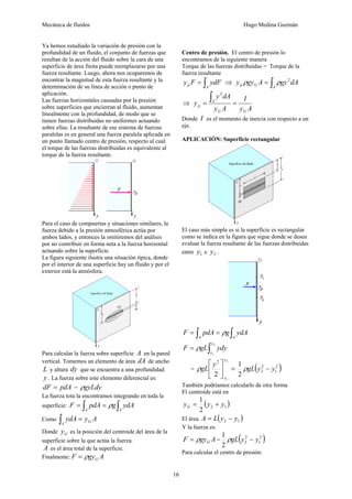 Mecánica de fluidos Hugo Medina Guzmán
16
Ya hemos estudiado la variación de presión con la
profundidad de un fluido, el conjunto de fuerzas que
resultan de la acción del fluido sobre la cara de una
superficie de área finita puede reemplazarse por una
fuerza resultante. Luego, ahora nos ocuparemos de
encontrar la magnitud de esta fuerza resultante y la
determinación de su línea de acción o punto de
aplicación.
Las fuerzas horizontales causadas por la presión
sobre superficies que encierran al fluido, aumentan
linealmente con la profundidad, de modo que se
tienen fuerzas distribuidas no uniformes actuando
sobre ellas. La resultante de ese sistema de fuerzas
paralelas es en general una fuerza paralela aplicada en
un punto llamado centro de presión, respecto al cual
el torque de las fuerzas distribuidas es equivalente al
torque de la fuerza resultante.
Para el caso de compuertas y situaciones similares, la
fuerza debido a la presión atmosférica actúa por
ambos lados, y entonces la omitiremos del análisis
por no contribuir en forma neta a la fuerza horizontal
actuando sobre la superficie.
La figura siguiente ilustra una situación típica, donde
por el interior de una superficie hay un fluido y por el
exterior está la atmósfera.
Para calcular la fuerza sobre superficie A en la pared
vertical. Tomemos un elemento de área dA de ancho
L y altura dy que se encuentra a una profundidad
y . La fuerza sobre este elemento diferencial es:
pdA
dF = = gyLdy
ρ
La fuerza tota la encontramos integrando en toda la
superficie: ∫
∫ =
=
A
A
ydA
g
pdA
F ρ
Como A
y
ydA G
A
=
∫
Donde G
y es la posición del centroide del área de la
superficie sobre la que actúa la fuerza.
A es el área total de la superficie.
Finalmente: A
gy
F G
ρ
=
Centro de presión. El centro de presión lo
encontramos de la siguiente manera
Torque de las fuerzas distribuidas = Torque de la
fuerza resultante
∫
=
A
p ydF
F
y ⇒ ∫
=
A
G
p dA
gy
A
gy
y 2
ρ
ρ
⇒
A
y
I
A
y
dA
y
y
G
G
A
p =
=
∫
2
Donde I es el momento de inercia con respecto a un
eje.
APLICACIÓN: Superficie rectangular
El caso más simple es si la superficie es rectangular
como se indica en la figura que sigue donde se desea
evaluar la fuerza resultante de las fuerzas distribuidas
entre 1
y e 2
y .
∫
∫ =
=
A
A
ydA
g
pdA
F ρ
∫
=
2
1
y
y
ydy
gL
F ρ
= =
⎥
⎦
⎤
⎢
⎣
⎡
2
1
2
2 y
y
y
gL
ρ ( )
2
1
2
2
2
1
y
y
gL −
ρ
También podríamos calcularlo de otra forma
El centroide está en
( )
1
2
2
1
y
y
yG +
=
El área ( )
1
2 y
y
L
A −
=
Y la fuerza es:
A
gy
F G
ρ
= = ( )
2
1
2
2
2
1
y
y
gL −
ρ
Para calcular el centro de presión:
 