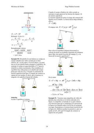 Mecánica de fluidos Hugo Medina Guzmán
26
T
P
F 2
2 −
= (2)
Restando (2) de (1):
4
2
1 F
F
T
−
= ⇒
4
2
1 F
F
L
−
=
γ
⇒
L
F
F
4
2
1 −
=
γ
Reemplazando valores:
( ) 24
,
0
017
,
0
06
,
0
4
030
,
0
047
,
0
=
−
=
γ
= 0,071 N/m
Ejemplo 50. Del platillo de una balanza se cuelga un
cuerpo cilíndrico de vidrio cerrado por su base
inferior, de 1 cm de radio y 4 cm de altura, y se pone
tara en el otro platillo hasta conseguir el equilibrio. Se
sumerge el cuerpo en agua destilada a 4º C hasta la
mitad de su altura exactamente. Para restablecer el
equilibrio hace falta poner en el platillo del cuerpo
pesas por valor de 5,8 g. Calcular el coeficiente de
tensión superficial del agua. El ángulo de contacto se
supone de cero grados, es decir, que el menisco es
tangente a la superficie lateral del cilindro.
Solución.
La tara T equilibra al sistema
Cuando el cuerpo cilíndrico de vidrio cerrado se
sumerge en agua aparecen las fuerzas de empuje y la
de tensión superficial
La tensión superficial actúa a lo largo del contacto del
líquido con el cilindro. La fuerza hacia abajo debida a
ella es:
γ
πR
F 2
=
El empuje vale: g
h
R
g
V
E a
a
s ρ
π
ρ
2
2
=
=
Para volver al equilibrio (balanza horizontal) se
colocan las pesas en el platillo izquierdo de la balanza
(peso Mg), esto anula la acción del empuje E y a la
fuerza de la tensión superficial F.
Por lo tanto
Mg
F
E +
= ⇒ Mg
R
g
h
R a +
= γ
π
ρ
π 2
2
2
R
Mg
hg
R
π
π
γ
4
2
2
−
=
= ( ) ( )( )( ) ( )( )
( )
2
3
3
2
2
2
10
4
8
,
9
10
8
,
5
2
8
,
9
10
10
4
10
−
−
−
−
×
−
×
π
π
= 75,36 x 10-3
N/m
Ejemplo 51. Tenemos unas ampollitas de vidrio de
paredes muy estrechas en la forma indicada en la
figura. La ampollita va lastrada en su parte inferior
con mercurio para que se mantenga en la posición de
la figura (a) al dejarla sobre el nivel de un recipiente
con agua. Sumergimos el sistema hasta la posición de
la figura (b). Debería recobrar la posición a, pero se
queda en la b. ¿Por qué? El ángulo de contacto se
supone de cero grados
 