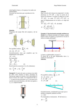Elasticidad Hugo Medina Guzmán
5
están ligados al peso y a los apoyos, los cuales son
indeformables.
Encontrar las reacciones que se producen en los
apoyos.
Solución.
Diagramas del cuerpo libre del conjunto y de las
partes:
Por equilibrio estático, 0
=
∑ y
F :
0
2
1 =
−
+ W
R
R (1)
Geométricamente, tiene que cumplirse que los
alargamientos sean iguales:
2
1 l
l Δ
=
Δ
Por elasticidad
AY
R
AY
R 2
2
1
1 l
l
= ⇒
2
2
1
1 l
l R
R = (2)
Resolviendo las ecuaciones (1) y (2), obtenemos:
W
L
R 2
1
l
= y W
L
R 1
2
l
=
Ejemplo 8. Un perno de acero se enrosca en un tubo
de cobre como muestra la figura. Encontrar las
fuerzas que surgen en el perno y en el tubo debido al
hacer la tuerca una vuelta, si la longitud del tubo es
l , el paso de rosca del perno es h y las áreas de la
sección transversal del perno y del tubo son iguales a
Aa, y Ac respectivamente
Solución.
Bajo la acción de la fuerza de compresión F, el tubo
disminuye en AY
F /
l . y bajo la acción de la
fuerza de extensión F, el perno se alarga en el valor
a
aY
A
F /
l . La suma c
c
a
a Y
A
F
Y
A
F /
/ l
l + es
igual al desplazamiento de la tuerca a lo largo del
perno:
h
Y
A
F
Y
A
F c
c
a
a =
+ /
/ l
l , de donde:
⎟
⎟
⎠
⎞
⎜
⎜
⎝
⎛
+
=
c
c
a
a
c
c
a
a
Y
A
Y
A
Y
A
Y
A
h
F
l
.
Ejemplo 9. Viga horizontal sostenida mediante un
tirante. En el sistema mostrado en la figura, ¿cuánto
bajará el peso W respecto a la posición en la cual el
tensor no estaba deformado?
La barra es indeformable y de peso P.
El tensor BC es de peso despreciable, área A y
módulo de elasticidad Y.
Solución.
Por equilibrio estático, 0
o =
∑ τ
0
2
-
- =
l
l
l W
P
T
0
2
-
- =
W
P
T
2W
P
T +
= (1)
Geométricamente, considerando que el giro que se
produce es pequeño, podemos escribir:
l
Δ
= 2
x
Por elasticidad, el estiramiento l
Δ del tensor es:
AY
Tl
l =
Δ
 