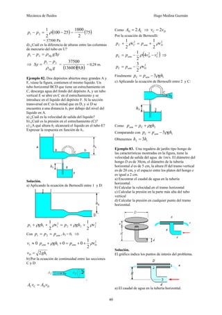 Mecánica de fluidos Hugo Medina Guzmán
40
( )
25
100
2
1
2
1 −
=
− ρ
p
p = ( )
75
2
1000
= 37500 Pa
d) ¿Cuál es la diferencia de alturas entre las columnas
de mercurio del tubo en U?
y
g
p
p Hg Δ
=
− ρ
2
1
⇒
g
p
p
y
Hg
ρ
2
1 −
=
Δ =
( )( )
8
,
9
13600
37500
= 0,28 m.
Ejemplo 82. Dos depósitos abiertos muy grandes A y
F, véase la figura, contienen el mismo líquido. Un
tubo horizontal BCD que tiene un estrechamiento en
C, descarga agua del fondo del depósito A, y un tubo
vertical E se abre en C en el estrechamiento y se
introduce en el líquido del depósito F. Si la sección
transversal en C es la mitad que en D, y si D se
encuentra a una distancia h1 por debajo del nivel del
líquido en A.
a) ¿Cuál es la velocidad de salida del líquido?
b) ¿Cuál es la presión en el estrechamiento (C)?
c) ¿A qué altura h2 alcanzará el líquido en el tubo E?
Expresar la respuesta en función de h1.
Solución.
a) Aplicando la ecuación de Bernoulli entre 1 y D:
2
2
2
2
2
1
1
1
2
1
2
1
v
gh
p
v
gh
p ρ
ρ
ρ
ρ +
+
=
+
+
Con atm
p
p
p =
= 2
1 , h2 = 0, ⇒
0
1 ≈
v 2
D
1
2
1
0
0 v
p
gh
p atm
atm ρ
ρ +
+
=
+
+
1
D 2gh
v =
b) Por la ecuación de continuidad entre las secciones
C y D
:
D
D
C
C v
A
v
A =
Como C
D 2A
A = ⇒ D
C 2v
v =
Por la ecuación de Bernoulli:
2
2
2
1
2
1
D
atm
C
C v
p
v
p ρ
ρ +
=
+
( )
2
C
2
D
C 4
2
1
v
v
p
p atm −
−
= ρ ⇒
2
D
C
2
3
v
p
p atm ρ
−
=
Finalmente 1
C 3 gh
p
p atm ρ
−
=
c) Aplicando la ecuación de Bernoulli entre 2 y C:
Como 2
C gh
p
patm ρ
+
=
Comparando con 1
C 3 gh
p
p atm ρ
−
=
Obtenemos 1
2 3h
h =
Ejemplo 83. Una regadera de jardín tipo hongo de
las características mostradas en la figura, tiene la
velocidad de salida del agua de 1m/s. El diámetro del
hongo D es de 30cm, el diámetro de la tubería
horizontal d es de 5 cm, la altura H del tramo vertical
es de 20 cm, y el espacio entre los platos del hongo e
es igual a 2 cm.
a) Encontrar el caudal de agua en la tubería
horizontal.
b) Calcular la velocidad en el tramo horizontal
c) Calcular la presión en la parte más alta del tubo
vertical
d) Calcular la presión en cualquier punto del tramo
horizontal.
Solución.
El gráfico indica los puntos de interés del problema.
a) El caudal de agua en la tubería horizontal.
 