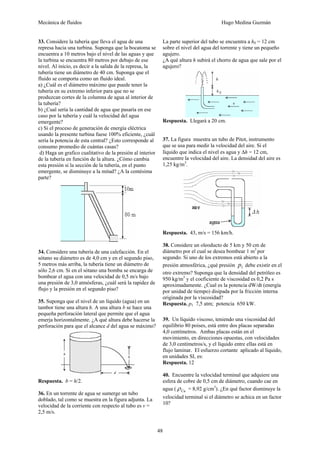 Mecánica de fluidos Hugo Medina Guzmán
48
33. Considere la tubería que lleva el agua de una
represa hacia una turbina. Suponga que la bocatoma se
encuentra a 10 metros bajo el nivel de las aguas y que
la turbina se encuentra 80 metros por debajo de ese
nivel. Al inicio, es decir a la salida de la represa, la
tubería tiene un diámetro de 40 cm. Suponga que el
fluido se comporta como un fluido ideal.
a) ¿Cuál es el diámetro máximo que puede tener la
tubería en su extremo inferior para que no se
produzcan cortes de la columna de agua al interior de
la tubería?
b) ¿Cual sería la cantidad de agua que pasaría en ese
caso por la tubería y cuál la velocidad del agua
emergente?
c) Si el proceso de generación de energía eléctrica
usando la presente turbina fuese 100% eficiente, ¿cuál
sería la potencia de esta central? ¿Esto corresponde al
consumo promedio de cuántas casas?
d) Haga un grafico cualitativo de la presión al interior
de la tubería en función de la altura. ¿Cómo cambia
esta presión si la sección de la tubería, en el punto
emergente, se disminuye a la mitad? ¿A la centésima
parte?
34. Considere una tubería de una calefacción. En el
sótano su diámetro es de 4,0 cm y en el segundo piso,
5 metros más arriba, la tubería tiene un diámetro de
sólo 2,6 cm. Si en el sótano una bomba se encarga de
bombear el agua con una velocidad de 0,5 m/s bajo
una presión de 3,0 atmósferas, ¿cuál será la rapidez de
flujo y la presión en el segundo piso?
35. Suponga que el nivel de un líquido (agua) en un
tambor tiene una altura h. A una altura b se hace una
pequeña perforación lateral que permite que el agua
emerja horizontalmente. ¿A qué altura debe hacerse la
perforación para que el alcance d del agua se máximo?
Respuesta. b = h/2.
36. En un torrente de agua se sumerge un tubo
doblado, tal como se muestra en la figura adjunta. La
velocidad de la corriente con respecto al tubo es v =
2,5 m/s.
La parte superior del tubo se encuentra a h0 = 12 cm
sobre el nivel del agua del torrente y tiene un pequeño
agujero.
¿A qué altura h subirá el chorro de agua que sale por el
agujero?
Respuesta. Llegará a 20 cm.
37. La figura muestra un tubo de Pitot, instrumento
que se usa para medir la velocidad del aire. Si el
líquido que indica el nivel es agua y Δh = 12 cm,
encuentre la velocidad del aire. La densidad del aire es
1,25 kg/m3
.
Respuesta. 43, m/s = 156 km/h.
38. Considere un oleoducto de 5 km y 50 cm de
diámetro por el cual se desea bombear 1 m3
por
segundo. Si uno de los extremos está abierto a la
presión atmosférica, ¿qué presión 1
p debe existir en el
otro extremo? Suponga que la densidad del petróleo es
950 kg/m3
y el coeficiente de viscosidad es 0,2 Pa s
aproximadamente. ¿Cual es la potencia dW/dt (energía
por unidad de tiempo) disipada por la fricción interna
originada por la viscosidad?
Respuesta. p1 7,5 atm; potencia 650 kW.
39. Un líquido viscoso, teniendo una viscosidad del
equilibrio 80 poises, está entre dos placas separadas
4,0 centímetros. Ambas placas están en el
movimiento, en direcciones opuestas, con velocidades
de 3,0 centímetros/s, y el líquido entre ellas está en
flujo laminar. El esfuerzo cortante aplicado al líquido,
en unidades SI, es:
Respuesta. 12
40. Encuentre la velocidad terminal que adquiere una
esfera de cobre de 0,5 cm de diámetro, cuando cae en
agua ( Cu
ρ = 8,92 g/cm3
). ¿En qué factor disminuye la
velocidad terminal si el diámetro se achica en un factor
10?
 