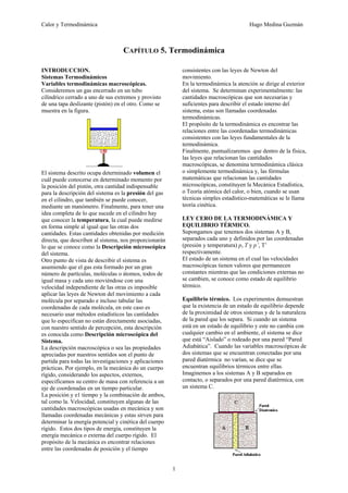 Calor y Termodinámica Hugo Medina Guzmán
1
CAPÍTULO 5. Termodinámica
INTRODUCCION.
Sistemas Termodinámicos
Variables termodinámicas macroscópicas.
Consideremos un gas encerrado en un tubo
cilíndrico cerrado a uno de sus extremos y provisto
de una tapa deslizante (pistón) en el otro. Como se
muestra en la figura.
El sistema descrito ocupa determinado volumen el
cuál puede conocerse en determinado momento por
la posición del pistón, otra cantidad indispensable
para la descripción del sistema es la presión del gas
en el cilindro, que también se puede conocer,
mediante un manómetro. Finalmente, para tener una
idea completa de lo que sucede en el cilindro hay
que conocer la temperatura, la cual puede medirse
en forma simple al igual que las otras dos
cantidades. Estas cantidades obtenidas por medición
directa, que describen al sistema, nos proporcionarán
lo que se conoce como la Descripción microscópica
del sistema.
Otro punto de vista de describir el sistema es
asumiendo que el gas esta formado por un gran
número de partículas, moléculas o átomos, todos de
igual masa y cada uno moviéndose con una
velocidad independiente de las otras es imposible
aplicar las leyes de Newton del movimiento a cada
molécula por separado e incluso tabular las
coordenadas de cada molécula, en este caso es
necesario usar métodos estadísticos las cantidades
que lo especifican no están directamente asociadas,
con nuestro sentido de percepción, esta descripción
es conocida como Descripción microscópica del
Sistema.
La descripción macroscópica o sea las propiedades
apreciadas por nuestros sentidos son el punto de
partida para todas las investigaciones y aplicaciones
prácticas. Por ejemplo, en la mecánica do un cuerpo
rígido, considerando los aspectos, externos,
especificamos su centro de masa con referencia a un
eje de coordenadas en un tiempo particular.
La posición y e1 tiempo y la combinación de ambos,
tal como la. Velocidad, constituyen algunas de las
cantidades macroscópicas usadas en mecánica y son
llamadas coordenadas mecánicas y estas sirven para
determinar la energía potencial y cinética del cuerpo
rígido. Estos dos tipos de energía, constituyen la
energía mecánica o externa del cuerpo rígido. El
propósito de la mecánica es encontrar relaciones
entre las coordenadas de posición y el tiempo
consistentes con las leyes de Newton del
movimiento.
En la termodinámica la atención se dirige al exterior
del sistema. Se determinan experimentalmente: las
cantidades macroscópicas que son necesarias y
suficientes para describir el estado interno del
sistema, estas son llamadas coordenadas
termodinámicas.
El propósito de la termodinámica es encontrar las
relaciones entre las coordenadas termodinámicas
consistentes con las leyes fundamentales de la
termodinámica.
Finalmente, puntualizaremos que dentro de la física,
las leyes que relacionan las cantidades
macroscópicas, se denomina termodinámica clásica
o simplemente termodinámica y, las fórmulas
matemáticas que relacionan las cantidades
microscópicas, constituyen la Mecánica Estadística,
o Teoría atómica del calor, o bien, cuando se usan
técnicas simples estadístico-matemáticas se le llama
teoría cinética.
LEY CERO DE LA TERMODINÁMICA Y
EQUILIBRIO TÉRMICO.
Supongamos que tenemos dos sistemas A y B,
separados cada uno y definidos por las coordenadas
(presión y temperatura) p, T y p’, T’
respectivamente.
El estado de un sistema en el cual las velocidades
macroscópicas tienen valores que permanecen
constantes mientras que las condiciones externas no
se cambien, se conoce como estado de equilibrio
térmico.
Equilibrio térmico. Los experimentos demuestran
que la existencia de un estado de equilibrio depende
de la proximidad de otros sistemas y de la naturaleza
de la pared que los separa. Si cuando un sistema
está en un estado de equilibrio y este no cambia con
cualquier cambio en el ambiente, el sistema se dice
que está “Aislado” o rodeado por una pared “Pared
Adiabática”. Cuando las variables macroscópicas de
dos sistemas que se encuentran conectadas por una
pared diatérmica no varían, se dice que se
encuentran equilibrios térmicos entre ellas.
Imaginemos a los sistemas A y B separados en
contacto, o separados por una pared diatérmica, con
un sistema C.
 