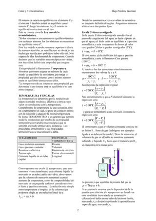 Calor y Termodinámica Hugo Medina Guzmán
2
El sistema A estará en equilibrio con el sistema C y
el sistema B también estará en equilibrio con el
sistema C, luego los sistemas A y B estarán en
equilibrio térmico uno con el otro.
Esto se conoce como la Ley cero de la
termodinámica,
"Si dos sistemas se encuentran en equilibrio térmico
con un tercer sistema, los dos sistemas se encuentran
en equilibrio entre sí".
Esta ley está de acuerdo a nuestra experiencia diaria
de nuestros sentidos, es sencilla pero no obvia, es un
hecho que sucede pero podría no haber sido así. Nos
expresa la idea fundamental de temperatura. Cuando
decimos que las variables macrosc6picas no varían,
nos hace falta definir una propiedad que asegure
esto.
Esta propiedad la llamaremos Temperatura.
Nosotros queremos asignar un número de cada
estado de equilibrio de un sistema que tenga la
propiedad que dos sistemas con el mismo número
estén en equilibrio térmico entre ellos.
"La temperatura de un sistema es una propiedad que
determina si un sistema está en equilibrio o no con
otros sistemas".
TEMPERATURA Y ESCALAS
La temperatura se determina por la medición de
alguna cantidad mecánica, eléctrica u óptica cuyo
valor se correlaciona con la temperatura.
Generalmente la temperatura de una sustancia, sino
en el termómetro el cual, se pone en contacto íntimo
con la instancia y adquiere la misma temperatura.
Se llama TERMOMETRO, a un aparato que permite
medir la temperatura por medio de su propiedad
termométrica o variable macroscópica que es
sensible al estado térmico de la sustancia. Los
principales termómetros y sus propiedades
termométricas se muestran en la tabla.
TERMOMETRO PROPIEDAD
TERMOMETRICA
Gas a volumen constante
Gas a presión constante
Resistencia eléctrica
Termocupla
Columna líquida en un tubo
capilar
Presión
Volumen
Resistencia eléctrica
Fuerza electromotriz
Longitud
Construyamos una escala de temperatura, para esto
tomemos como termómetro una columna líquida de
mercurio en un tubo capilar de vidrio, observamos
que la columna de mercurio aumentará cuando
aumenta la temperatura, como la compresibilidad del
mercurio es tan pequeña podemos considerar como
si fuera a presión constante. La relación más simple
entre temperatura y longitud de la columna que
podemos elegir, es una relación lineal de y.
( ) b
ay
t y +
=
Donde las constantes a y b se evalúan de acuerdo a
un conjunto definido de reglas. Asignemos números
arbitrarios a dos puntos fijos.
Escala Celsius o centígrada.
En la escala Celsius o centígrada uno de ellos el
punto de congelación del agua, es decir el punto en
que el agua y el hielo están en equilibrio a la presión
atmosférica, a esta temperatura le damos el valor
cero grados Celsius o grados centígrados (0°C).
C
0o
c b
ay
t =
+
=
El otro punto, el de ebullición del agua a presión
atmosférica, a este le llamamos Cien grados
(100°C).
C
100o
e b
ay
t =
+
=
Al resolver las dos ecuaciones simultáneamente
encontramos los valores de a y b.
c
e
o
y
y
a
−
=
C
100
y c
c
e
o
y
y
y
b
−
−
=
C
100
Sustituyendo la expresión original
( )
( )
c
e
c
o
y
y
y
y
t
−
−
= C
100
Para un termómetro a gas a Volumen Constante la
expresión sería
( )
( )
c
e
c
o
p
p
p
p
t
−
−
= C
100
y para un termómetro a gas a presión constante la
expresión sería
( )
( )
c
e
c
o
V
V
V
V
t
−
−
= C
100
El termómetro a gas a volumen constante consiste en
un balón B1 lleno de gas (hidrógeno por ejemplo)
ligado a un tubo en forma de U lleno de mercurio, el
volumen de gas en el balón se mantiene constante
subiendo o bajando B 3 hasta que el mercurio en B 2
se encuentra en la marca cero.
La presión p que equilibra la presión del gas es
h
p +
= cm
76
La experiencia muestra que la dependencia de la
presión con relación a la temperatura es lineal con
esto se obtiene la escala de un termómetro
colocando el balón en un baño de hielo en fusión,
marcando pc y después repitiendo la operación con
vapor de agua, marcando pe.
 