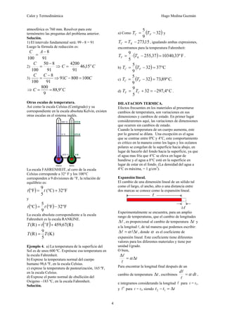 Calor y Termodinámica Hugo Medina Guzmán
4
atmosférica es 760 mm. Resolver para este
termómetro las preguntas del problema anterior.
Solución.
1) El intervalo fundamental será: 99 - 8 = 91
Luego la fórmula de reducción es:
91
8
100
−
=
A
C
2) ⇒
−
=
91
8
50
100
C
C
C o
15
,
46
91
4200
=
3) C
C
C
C
100
800
91
91
8
100
=
−
⇒
−
=
⇒ C
9
,
88
9
800 o
C =
=
Otras escalas de temperatura.
Así como la escala Celsius (Centígrado) y su
correspondiente en la escala absoluta Kelvin, existen
otras escalas en el sistema inglés.
La escala FAHRENHEIT, al cero de la escala
Celsius corresponde a 32° F y los 100°C
corresponden a 9 divisiones de °F, la relación de
equilibrio es:
( ) F
32
C)
(
5
9
F °
+
°
=
° t
t
y
( ) ( ) F
32
F
9
5
C °
−
°
=
° t
t
La escala absoluta correspondiente a la escala
Fahrenheit es la escala RANKINE.
( ) )
R
(
67
,
459
F
)
R
( +
= o
t
T
)
K
(
5
9
)
R
( T
T =
Ejemplo 4. a) La temperatura de la superficie del
Sol es de unos 600 ºC. Exprésese esa temperatura en
la escala Fahrenheit.
b) Exprese la temperatura normal del cuerpo
humano 98,6 ºF, en la escala Celsius.
c) exprese la temperatura de pasteurización, 165 ºF,
en la escala Celsius.
d) Exprese el punto normal de ebullición del
Oxígeno –183 ºC, en la escala Fahrenheit.
Solución.
a) Como ( )
32
9
5
−
= F
C T
T y
15
,
273
−
= K
C T
T , igualando ambas expresiones,
encontramos para la temperatura Fahrenheit:
( ) F
º
33
,
10340
37
,
255
5
9
=
−
⋅
= K
F T
T .
b) ( ) C
37
32
9
5
°
=
−
= F
C T
T
c) ( ) .
C
º
89
,
73
32
9
5
=
−
= F
C T
T
d) C
º
4
,
297
32
5
9
−
=
+
= C
F T
T .
DILATACION TERMICA.
Efectos frecuentes en los materiales al presentarse
cambios de temperatura, son variaciones en sus
dimensiones y cambios de estado. En primer lugar
consideraremos aquí, las variaciones de dimensiones
que ocurren sin cambios de estado.
Cuando la temperatura de un cuerpo aumenta, este
por lo general se dilata. Una excepción es el agua
que se contrae entre 0ºC y 4°C, este comportamiento
es crítico en la manera como los lagos y los océanos
polares se congelan de la superficie hacia abajo, en
lugar de hacerlo del fondo hacia la superficie, ya que
el agua mas fría que 4°C se eleva en lugar de
hundirse y el agua a 0°C está en la superficie en
lugar de estar en el fondo. (La densidad del agua a
4°C es máxima, = 1 g/cm3
).
Expansión lineal.
El cambio de una dimensión lineal de un sólido tal
como el largo, el ancho, alto o una distancia entre
dos marcas se conoce como la expansión lineal.
Experimentalmente se encuentra, para un amplio
rango de temperaturas, que el cambio de longitudes
l
Δ , es proporcional al cambio de temperatura t
Δ y
a la longitud l, de tal manera que podemos escribir:
t
Δ
=
Δ l
l α , donde α es el coeficiente de
expansión lineal. Este coeficiente tiene diferentes
valores para los diferentes materiales y tiene por
unidad l/grado.
O bien,
t
Δ
=
Δ
α
l
l
Para encontrar la longitud final después de un
cambio de temperatura t
Δ , escribimos dt
d
α
=
l
l
,
e integramos considerando la longitud l para t = t1,
y '
l para t = t2, siendo t
t
t Δ
=
− 1
2
 