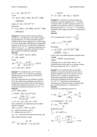 Calor y Termodinámica Hugo Medina Guzmán
6
b)
1
6
C
10
24
2 −
−
°
×
=
= α
γ
Como
)
1
(
0 T
A
A Δ
+
=
′ γ )
100
10
24
1
(
10 6
×
×
+
= −
= 2
cm
024
,
10
Siendo
1
6
10
36
3 −
−
×
=
= C
o
α
β
Obtenemos:
)
1
(
0 T
V
V Δ
+
=
′ β )
100
10
36
1
(
100
10 6
×
×
+
×
= −
= 3
cm
6
,
1003
Ejemplo 6. Un herrero ha de colocar una llanta
circular de 1 m de diámetro a una rueda de madera
de igual diámetro. Con objeto de poder ajustarla,
calienta la llanta hasta conseguir que su radio supere
en 2 mm al de la rueda. Sabiendo que la temperatura
ambiente es de 20 °C y su coeficiente de dilatación
lineal es 12,2 x 10- 6
°C-1
, calcular la temperatura en
grados centígrados a que debe calentarse la llanta
para cumplir las condiciones expuestas.
Solución.
)
1
( T
Δ
+
=
′ α
l
l = )
1
(
2 T
r Δ
+
′ α
π
)
1
( T
d
d Δ
+
=
′ α
Luego
C
327
1
10
2
,
12
10
4
6
3
o
d
d
d
T =
×
×
×
=
−
′
=
Δ −
−
α
⇒ C
347
20 o
T
T =
Δ
+
=
Ejemplo 7. Un anillo de acero, de 75 mm de
diámetro interior a 20 °C, ha de ser calentado e
introducido en un eje de latón de 75,05 mm de
diámetro a 20 °C.
a) ¿A qué temperatura ha de calentarse el anillo?
b) ¿A qué temperatura tendríamos que enfriar el
conjunto para que el anillo saliera él solo del eje?
(Coeficiente de dilatación del acero: 12 x 10-6
°C-1
;
coeficiente de dilatación del latón: 20 x 10-6
°C-1
)
Solución.
a) )
1
( T
D
D Δ
+
=
′ α
⇒ )
10
12
1
(
75
05
,
75 6
T
Δ
×
+
= −
⇒ C
55
10
12
75
75
05
,
75
6
o
T =
×
×
−
=
Δ −
⇒ C
75
55
20 o
T
T
T =
+
=
Δ
+
=
′
b) Los diámetros a la temperatura que nos piden
deberán ser iguales:
)
1
(
)
1
( T
D
T
D l
a
′
Δ
+
′
′
=
′
Δ
+ α
α
D = diámetro del anillo a 20° C;
D’’= diámetro del eje a 20 °C;
a
α y l
α , coeficiente de dilatación del acero y del
latón, respectivamente). Luego:
6
6
10
12
75
10
20 −
−
×
×
−
×
×
′
′
′
′
−
=
′
Δ
D
D
D
T
= C
2
,
83 o
−
C
2
,
63
2
,
83
20 °
−
=
−
=
′
Δ
+
=
′
′ T
T
T
Ejemplo 8. La varilla de un reloj de lenteja sin
compensar, que bate segundos a 0° C, es de latón.
Averiguar cuánto se retrasa el reloj en un día si se
introduce en un ambiente a 200° C. Coeficiente de
dilatación del latón: α = 17 x 10-6
°C-1
. (Considerar
el péndulo como simple, de longitud la misma que la
varilla.)
Solución.
A 0° el semiperíodo (1 s) será:
g
0
1
l
π
=
A 200°:
g
T)
1
(
0 Δ
+
=
α
π
τ
l
Dividiendo:
200
10
17
1
1 6
×
×
+
=
Δ
+
= −
T
α
τ
= s
0034
,
1 =1,0017 s
Como un día dura 86400 segundos el péndulo dará
86253
0017
,
1
86400
= semioscilaciones
El péndulo da en 1 día 86 400 - 86 253 = 147
semioscilaciones menos que en su marcha correcta:
El reloj se retrasará en 147 s = 2 min 27 s
Ejemplo 9. Una varilla de cobre de densidad
uniforme y de sección constante oscila como un
péndulo colgada de uno de sus extremos, con un
periodo de 1,6 s cuando se encuentra a una
determinada temperatura ambiente. Siendo el
coeficiente de dilatación lineal del cobre
19 x 10- 6
°C-1
, determínese el incremento de
temperatura que habría que darle al ambiente para
que el período aumente en 3 milésimas de s.
Solución.
El período a la temperatura inicial T es:
2
3
1
2
2
2
l
l
Mg
M
Mgd
I
π
π
τ =
=
g
3
2
2
l
π
=
y a la temperatura T + ΔT será:
g
T
T
3
)
1
(
2
2
Δ
+
=
′
α
π
l
dividiendo los dos:
⇒
Δ
+
=
′
)
1
( T
T
T
α
6
2
2
10
19
1
6
,
1
603
,
1
1
−
×
−
⎟
⎠
⎞
⎜
⎝
⎛
=
−
⎟
⎠
⎞
⎜
⎝
⎛ ′
=
Δ
α
T
T
T = 197ºC
 