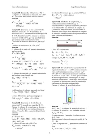 Calor y Termodinámica Hugo Medina Guzmán
7
Ejemplo 10. La densidad del mercurio a 0°C es
13,6 g/cm3
; su coeficiente de dilatación, 182 x 10- 6
°C-l
. Calcular la densidad del mercurio a 100 °C.
Solución.
100
10
182
1
6
,
13
1 6
−
×
+
=
Δ
+
=
′
T
β
ρ
ρ
= 13,36 g/cm3
Ejemplo 11. Una vasija de cinc (coeficiente de
dilatación lineal: 29 x 10-6
°C-l
) está llena de
mercurio a 100 °C, teniendo entonces una capacidad
de 10 l . Se enfría hasta 0°C. Calcular la masa de
mercurio, medida a 0 °C, que hay que añadir para
que la vasija quede completamente llena.
Coeficiente de dilatación del mercurio, 182 x 10-6
°C-l
.
Densidad del mercurio a 0 °C, 13,6 g/cm3
.
Solución.
El volumen de la vasija a 0° quedará determinado
por la ecuación:
)
1
( T
V
V Δ
−
=
′ β
⇒
)
1
(
'
T
V
V
Δ
−
=
β
,
en la que: β = 3 x 29 x10-6
°C-1
= 87 x10-6
°C-1
3
cm
1000
=
′
V ( )
100
0 −
=
ΔT = - 100°C
Por tanto:
100
10
87
1
1000
6
×
×
+
= −
V = 991,38 cm3
El volumen del mercurio a 0° quedará determinado
por la misma ecuación en la que
1
6
10
182 −
−
×
= C
o
Hg
β :
T
V
V
Hg
Hg
Δ
+
′
=
β
1
=
100
10
182
1
1000
6
×
×
+ −
=
982,13 cm3
La diferencia es el volumen que queda por llenar:
V - VHg = 991,38 – 982,13 = 9,25 cm3
La masa del mercurio que hay que agregar es:
V
M HgΔ
=
Δ ρ = 13,6 x 9,25 = 125,8 g
Ejemplo 12. Una vasija de Zn está llena de
mercurio a 0°C, teniendo una capacidad de 5 l .
Calcular el volumen de mercurio que se derrama a
100 °C por efecto de la mayor dilatación de este
último. (Tomar los datos necesarios del problema
anterior.)
Solución.
β = 87 x10-6
°C-1
Vasija: )
1
( T
V
V Δ
+
=
′ β = 5000(1 + 87x 10-6
x
100) = 5043,5 cm3
El volumen del mercurio a 100 °C es:
Hg
V′ = 5000 (1 + 182 x 10-6
x 100)
= 5091 cm3
El volumen del mercurio que se derrama 100 °C es:
Hg
x V
V
V ′
−
′
= = 5091 - 5043,5
= 47,5cm3
Ejemplo 13. Dos barras de longitudes LA, LB
coeficientes de dilatación lineal αA y αB
respectivamente se sujetan en un extremo, existiendo
en el extremo libre una diferencia de longitud ΔL.
Qué relación debe existir entre sus coeficientes de
dilatación lineal tal que dicha diferencia de longitud
se mantenga constante cuando el conjunto se somete
a una variación de temperatura.
Solución.
Como constante
=
ΔL
A
B
A
B L
L
L
L '
' −
=
− ,
( ) ( )
T
L
T
L
L
L A
A
B
B
A
B Δ
+
−
Δ
+
=
− α
α 1
1
De aquí: T
L
T
L A
A
B
B Δ
=
Δ α
α
Finalmente:
B
A
A
B
L
L
=
α
α
Ejemplo 14. Un tubo de acero, cuyo coeficiente de
expansión lineal es α = 18 x 10-6
, contiene mercurio,
cuyo coeficiente de expansión de volumen es β =
180 x 10-6
°C-1
; el volumen de mercurio contenido
en el tubo es 10-5
m3
a 0 °C, se desea que la columna
de mercurio permanezca constante para un rango
normal de temperaturas. Esto se logra insertando en
la columna de mercurio una varilla de silicio, cuyo
coeficiente de dilatación es despreciable.
Calcular el volumen de la varilla de silicio.
Solución.
A 0°C, sea Vo el volumen de la varilla de silicio y V
el volumen de mercurio, a esta condición tenemos
0
0
0 V
V
A +
=
l
A una temperatura t la sección Ao se incrementa a
Ao (1 +2αt).
Similarmente el volumen de mercurio cambia de V a
V(1 +βt).
Como se requiere que o
l permanezca constante, se
tiene
o
l Ao (1 +2αt) = (V + Vo) (1 + 2αt)
 
