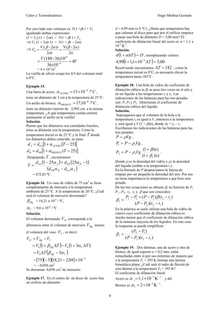 Calor y Termodinámica Hugo Medina Guzmán
8
Por otro lado este volumen es: V(1 +βt ) + Vo
igualando ambas expresiones
(V + Vo) (1 + 2αt) = V(1 + βt ) + Vo
⇒Vo (1 + 2αt-1) = V(1 + βt - 2αt)
⇒
2
)
2
-
V(
2
)
2
-
(
0
α
α
β
α
α
β
=
=
t
t
V
V
V
x
V
4
10
36
36)10
-
(180
6
-6
=
= −
= 4 x 10-5
m3
La varilla de silicio ocupa los 4/5 del volumen total
a 0°C.
Ejemplo 15.
Una barra de acero, C
ACERO /º
10
11 6
−
×
=
α ,
tiene un diámetro de 3 cm a la temperatura de 25 ºC.
Un anillo de bronce, C
BRONCE /º
10
,
17 6
−
=
α ,
tiene un diámetro interior de 2,992 cm a la misma
temperatura. ¿A qué temperatura común entrará
justamente el anillo en la varilla?
Solución.
Puesto que los diámetros son cantidades lineales,
éstas se dilatarán con la temperatura. Como la
temperatura inicial es de 25 ºC y la final T donde
los diámetros deben coincidir, se tiene:
( )
[ ]
25
1
0 −
+
= T
d
d ACERO
A
A α
[ ]
)
25
(
1
0 −
+
= T
d
d BRONCE
B
B α
Despejando T , encontramos:
( ) ( )
( )
A
A
B
B
B
B
A
A
d
d
d
d
T
α
α
α
α
0
0
0
0 1
25
25
1
−
−
+
−
=
= 472,83 ºC.
Ejemplo 16. Un vaso de vidrio de 75 cm3
se llena
completamente de mercurio a la temperatura
ambiente de 25 ºC. A la temperatura de 20 ºC, ¿Cuál
será el volumen de mercurio derramado?
Hg
β = 18,21 x 10-5
/ ºC,
V
α = 9,6 x 10-6
/ ºC .
Solución.
El volumen derramado D
V corresponde a la
diferencia entre el volumen de mercurio Hg
V menos
el volumen del vaso V
V , es decir:
V
Hg
D V
V
V −
=
( ) ( )
T
V
T
V V
Hg Δ
+
−
Δ
+
= α
β 3
1
1 0
0
( )
V
Hg
T
V α
β 3
0 −
Δ
=
= ( )( )( ) 5
10
88
,
2
21
,
18
5
75 −
×
−
−
= - 0,058 cm3
Se derraman 0,058 cm3
de mercurio
Ejemplo 17. En el centro de un disco de acero hay
un orificio de diámetro
d = 4,99 mm (a 0 °C). ¿Hasta que temperatura hay
que calentar al disco para que por el orificio empiece
a pasar una bola de diámetro D = 5,00 mm? El
coeficiente de dilatación lineal del acero es α = 1,1 x
10-5
K-1
.
Solución.
( ) D
T
d =
Δ
+α
1 , reemplazando valores:
( ) 00
,
5
10
1
,
1
1
99
,
4 5
=
Δ
×
+ −
T
Resolviendo encontramos 182
=
ΔT , como la
temperatura inicial es 0°C, es necesario elevar la
temperatura hasta 182°C.
Ejemplo 18. Una bola de vidrio de coeficiente de
dilatación cúbica es β, se pesa tres veces en el aire y
en un líquido a las temperaturas t1 y t2. Las
indicaciones de las balanzas para las tres pesadas
son: P, P1 y P2. Determinar el coeficiente de
dilatación cúbica del líquido.
Solución.
Supongamos que el volumen de la bola a la
temperatura t1 es igual a V, entonces a la temperatura
t2 será igual a V (1 + βΔt), donde Δt = t2 – t1
Escribamos las indicaciones de las balanzas para las
tres pesadas:
Vg
P ρ
= ,
Vg
P
P 1
1 ρ
−
= ,
)
1
(
)
1
(
1
1
2
t
t
Vg
P
P
Δ
+
Δ
+
−
=
β
β
ρ .
Donde ρ es la densidad del vidrio y ρ1 la densidad
del líquido (ambas a la temperatura t1).
En la fórmula de P despreciamos la fuerza de
empuje por ser pequeña la densidad del aire. Por eso
no tiene importancia la temperatura a que hizo esta
pesada.
De las tres ecuaciones se obtiene β1 en función de P,
P1 , P2, t1, t2 y β que son conocidos:
)
)(
(
)
(
)
(
1
2
2
1
2
1
1
2
1
t
t
P
P
t
t
P
P
P
P
−
−
−
−
+
−
=
β
β
En la práctica se suele utilizar una bola de vidrio de
cuarzo cuyo coeficiente de dilatación cúbica es
mucho menor que el coeficiente de dilatación cúbica
de la inmensa mayoría de los líquidos. En este caso
la respuesta se puede simplificar:
)
)(
(
)
(
1
2
2
1
2
1
t
t
P
P
P
P
−
−
−
=
β
Ejemplo 19. Dos láminas, una de acero y otra de
bronce, de igual espesor a = 0,2 mm, están
remachadas entre sí por sus extremos de manera que
a la temperatura T1 = 293 K forman una lámina
bimetálica plana. ¿Cuál será el radio de flexión de
esta lámina a la temperatura T2 = 393 K?
El coeficiente de dilatación lineal:
Acero es Κ
10
×
1,1
= −1
−5
1
α y del
Bronce es
−1
−5
Κ
10
×
2
=
1
α .
 