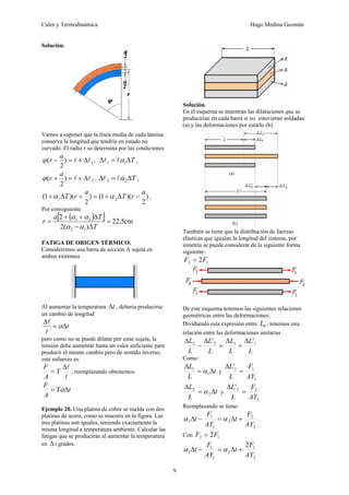 Calor y Termodinámica Hugo Medina Guzmán
9
Solución.
Vamos a suponer que la línea medía de cada lámina
conserva la longitud que tendría en estado no
curvado. El radio r se determina por las condiciones
1
)
2
( l
l Δ
+
=
−
a
r
ϕ , T
Δ
=
Δ 1
1 α
l
l ,
2
)
2
( l
l Δ
+
=
+
a
r
ϕ , T
Δ
=
Δ 2
2 α
l
l ,
)
2
)(
1
(
)
2
)(
1
( 2
1
a
r
T
a
r
T −
Δ
+
=
+
Δ
+ α
α ,
Por consiguiente
( )
[ ] cm
5
,
22
)
(
2
2
1
2
2
1
=
Δ
−
Δ
+
+
=
T
T
a
r
α
α
α
α
FATIGA DE ORIGEN TÉRMICO.
Consideremos una barra de sección A sujeta en
ambos extremos
Al aumentar la temperatura t
Δ , debería producirse
un cambio de longitud
t
Δ
=
Δ
α
l
l
pero como no se puede dilatar por estar sujeta, la
tensión debe aumentar hasta un valor suficiente para
producir el mismo cambio pero de sentido inverso,
este esfuerzo es:
l
l
Δ
= Y
A
F
, reemplazando obtenemos:
t
Y
A
F
Δ
= α
Ejemplo 20. Una platina de cobre se suelda con dos
platinas de acero, como se muestra en la figura. Las
tres platinas son iguales, teniendo exactamente la
misma longitud a temperatura ambiente. Calcular las
fatigas que se producirán al aumentar la temperatura
en Δ t grados.
Solución.
En el esquema se muestran las dilataciones que se
producirían en cada barra si no estuvieran soldadas
(a) y las deformaciones por estarlo (b).
También se tiene que la distribución de fuerzas
elásticas que igualan la longitud del sistema, por
simetría se puede considerar de la siguiente forma
siguiente:
1
2 2F
F =
De este esquema tenemos las siguientes relaciones
geométricas entre las deformaciones:
Dividiendo esta expresión entre 0
L , tenemos una
relación entre las deformaciones unitarias
L
L
L
L
L
L
L
L 1
1
2
2 '
' Δ
+
Δ
=
Δ
−
Δ
Como:
t
L
L
Δ
=
Δ
1
1
α y
1
1
1
'
AY
F
L
L
=
Δ
t
L
L
Δ
=
Δ
2
2
α y
2
2
2
'
AY
F
L
L
=
Δ
Reemplazando se tiene:
2
2
2
1
1
1
AY
F
t
AY
F
t +
Δ
=
−
Δ α
α
Con 1
2 2F
F =
2
1
2
1
1
1
2
AY
F
t
AY
F
t +
Δ
=
−
Δ α
α
 
