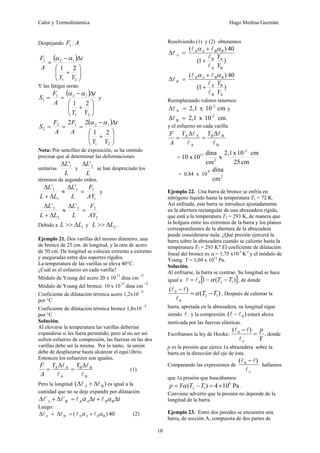 Calor y Termodinámica Hugo Medina Guzmán
10
Despejando A
F1
( )
⎟
⎟
⎠
⎞
⎜
⎜
⎝
⎛
+
Δ
−
=
2
1
1
2
1
2
1
Y
Y
t
A
F α
α
Y las fatigas serán:
( )
⎟
⎟
⎠
⎞
⎜
⎜
⎝
⎛
+
Δ
−
=
=
2
1
1
2
1
1
2
1
Y
Y
t
A
F
S
α
α
y
( )
⎟
⎟
⎠
⎞
⎜
⎜
⎝
⎛
+
Δ
−
=
=
=
2
1
1
2
1
2
2
2
1
2
2
Y
Y
t
A
F
A
F
S
α
α
Nota: Por sencillez de exposición, se ha omitido
precisar que al determinar las deformaciones
unitarias
L
L 1
'
Δ
y
L
L 2
'
Δ
se han despreciado los
términos de segundo orden.
1
1
1
1
1 '
'
AY
F
L
L
L
L
L
=
Δ
≈
Δ
+
Δ
y
2
2
2
2
2 '
'
AY
F
L
L
L
L
L
=
Δ
≈
Δ
+
Δ
Debido a 1
L
L Δ
>> y 2
L
L Δ
>> .
Ejemplo 21. Dos varillas del mismo diámetro, una
de bronce de 25 cm. de longitud, y la otra de acero
de 50 cm. De longitud se colocan extremo a extremo
y aseguradas entre dos soportes rígidos.
La temperatura de las varillas se eleva 40°C.
¿Cuál es el esfuerzo en cada varilla?
Módulo de Young del acero 20 x 10
11
dina cm
2
−
Módulo de Young del bronce: 10 x 10
11
dina cm
2
−
Coeficiente de dilatación térmica acero 1,2x10
5
−
por °C
Coeficiente de dilatación térmica bronce 1,8x10
5
−
por °C
Solución.
Al elevarse la temperatura las varillas deberían
expandirse si les fuera permitido, pero al no ser así
sufren esfuerzo de compresión, las fuerzas en las dos
varillas debe ser la misma. Por lo tanto, la unión
debe de desplazarse hasta alcanzar el equi1ibrio.
Entonces los esfuerzos son iguales.
B
B
B
A
A
A
l
l
l
l Δ
=
Δ
=
Y
Y
A
F
(1)
Pero la longitud )
( B
l
l Δ
+
Δ A es igual a la
cantidad que no se deje expandir por dilatación
t
t B
A
A Δ
+
Δ
=
Δ
+
Δ B
A
B
´
´ α
α l
l
l
l
Luego:
40
)
( B
A
B α
α B
A
A l
l
l
l +
=
Δ
+
Δ (2)
Resolviendo (1) y (2) obtenemos
)
1
(
40
)
(
B
A
A
B
B
A
Y
Y
B
A
A
l
l
l
l
l
+
+
=
Δ
α
α
)
1
(
40
)
(
A
B
B
A
B
A
Y
Y
B
A
B
l
l
l
l
l
+
+
=
Δ
α
α
Reemplazando valores tenemos:
cm
10
x
2,1 -2
A =
Δl y
cm.
10
x
2,1 -2
B =
Δl
y el esfuerzo en cada varilla
B
B
B
A
A
A
l
l
l
l Δ
=
Δ
=
Y
Y
A
F
=
cm
25
cm
10
x
2,1
x
cm
dina
10
x
10
-2
2
11
= 0,84 x 10 2
9
cm
dina
Ejemplo 22. Una barra de bronce se enfría en
nitrógeno líquido hasta la temperatura T1 = 72 K.
Así enfriada, esta barra se introduce ajustadamente
en la abertura rectangular de una abrazadera rígida,
que está a la temperatura T2 = 293 K, de manera que
la holgura entre los extremos de la barra y los planos
correspondientes de la abertura de la abrazadera
puede considerarse nula. ¿Qué presión ejercerá la
barra sobre la abrazadera cuando se caliente hasta la
temperatura T2 = 293 K? El coeficiente de dilatación
lineal del bronce es α = 1,75 x10-5
K-l
y el módulo de
Young Y = 1,04 x 1011
Pa.
Solución.
Al enfriarse, la barra se contrae. Su longitud se hace
igual a [ ]
)
(
1 1
2
0 T
T −
−
= α
l
l , de donde
)
(
)
(
1
2
0
0
T
T −
=
−
α
l
l
l
, Después de calentar la
barra, apretada en la abrazadera, su longitud sigue
siendo l , y la compresión )
( 0
l
l − estará ahora
motivada por las fuerzas elásticas.
Escribamos la ley de Hooke:
Y
p
o
=
−
l
l
l )
( 0
, donde
p es la presión que ejerce 1a abrazadera sobre la
barra en la dirección del eje de ésta.
Comparando las expresiones de
o
l
l
l )
( 0 −
hallamos
que 1a presión que buscábamos:
Pa
10
4
)
( 8
1
2 ×
=
−
= T
T
Y
p α .
Conviene advertir que la presión no depende de la
longitud de la barra.
Ejemplo 23. Entre dos paredes se encuentra una
barra, de sección A, compuesta de dos partes de
 
