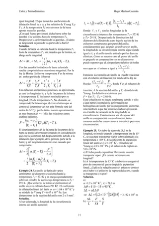 Calor y Termodinámica Hugo Medina Guzmán
11
igual longitud l/2 que tienen los coeficientes de
dilatación lineal αl y α2 y los módulos de Young Yl y
Y 2. A 1a temperatura T1 los extremos de la barra
apenas tocan las paredes.
¿Con qué fuerza presionará dicha barra sobre las
paredes si se calienta hasta la temperatura T2.
Despréciese la deformación de las paredes. ¿Cuánto
se desplazará la junta de las partes de la barra?
Solución.
Cuando la barra se calienta desde la temperatura T1
hasta la temperatura T2, sin paredes que la limiten, se
alarga en la magnitud
)
)(
(
2
1
2
2
1
2
1 T
T −
+
⎟
⎠
⎞
⎜
⎝
⎛
=
Δ
+
Δ
=
Δ α
α
l
l
l
l .
Con las paredes limitadoras la barra calentada
resulta comprimida en esta misma magnitud. Por la
ley de Hooke (la fuerza compresora F es la misma
en ambas partos de la barra)
A
F
Y
Y
S
Y
F
S
Y
F
⎟
⎟
⎠
⎞
⎜
⎜
⎝
⎛
+
≈
+
=
Δ
2
1
2
2
1
1 1
1
2
l
l
l
l
Esta relación, en términos generales, es aproximada,
ya que las longitudes l1 y l2 de !as partes de la barra
a la temperatura T2 las hemos sustituido por su
longitud l/2 a la temperatura T1. No obstante, se
comprende fácilmente que el error relativo que se
comete al determinar Δl por esta f6rmula será del
orden do Δl/l y, por lo tanto, nuestra aproximación
es muy buena (Δl << l) De las relaciones antes
escritas hallamos.
( )
( )
)
( 1
2
2
1
2
1
2
1
T
T
A
Y
Y
Y
Y
F −
+
+
=
α
α
.
El desplazamiento Δl de la junta de las partes de la
barra se puedo determinar tomando en consideración
que éste se compone del desplazamiento debido a la
dilatación (por ejemplo, de la primera parte de la
barra) y del desplazamiento inverso causado por
compresión:
⎥
⎦
⎤
⎢
⎣
⎡
−
−
=
Δ
A
Y
F
T
T
1
1
2
1 )
(
2
α
l
l
=
( )
)
(
)
(
2
1
2
2
1
2
2
1
1
T
T
Y
Y
Y
Y
−
+
−α
α
l
Ejemplo 24. Un anillo de latón de varios
centímetros de diámetro se calienta hasta la
temperatura T1 = 573 K y se encaja ajustadamente
sobre un cilindro de acero cuya temperatura es T2 =
291 K. ¿Qué esfuerzo de rotura experimentará el
anillo una vez enfriado hasta 291 K? .El coeficiente
de dilatación lineal del latón es α = 1,84 x 10-6
K-l
y
su módulo de Young Y = 6,47 x 1010
Pa. Las
dimensiones de la sección del anillo son 2 x 5 mm2
.
Solución.
Al ser calentada, la longitud de la circunferencia
interna del anillo aumentó:
( )
[ ]
2
1
2
1 1 T
T −
+
= α
l
l ,
( ) ( )
2
1
2
2
1
T
T
l
−
=
−
α
l
l
,
Donde 1
l y 2
l son las longitudes de la
circunferencia interna a las temperaturas T1 = 573 K
y T2= 291 K. Despreciando la disminución del
diámetro del cilindro de acero bajo la acción de los
esfuerzos compresoras por parte del anillo,
consideraremos que, después de enfriarse el anillo,
la longitud do su circunferencia interna sigue siendo
igual a l1 y el anillo resulta estirado por las fuerzas
elásticas. Como en nuestro caso el grosor del anillo
es pequeño en comparación con su diámetro se
puede suponer que el alargamiento relativo de todas
sus capas es el mismo e igual a
2
2
1 )
(
l
l
l −
.
Entonces la extensión del anillo se puede relacionar
con el esfuerzo de tracción por medio de la ley de
Hooke:
YA
F
=
−
2
2
1 )
(
l
l
l
, donde F es el esfuerzo do
tracción; A, la sección del anillo, y Y, el módulo de
Young. En definitiva se obtiene que
F = Yα (T1 - T2) = 3360 N.
Esta solución no es exacta totalmente debido o sólo
a que hemos sustituido la deformación no
homogénea del anillo por su alargamiento uniforme,
sino también a que las tensiones radiales provocan
en el anillo la variación de la longitud de su
circunferencia. Cuanto menor sea el espesor del
anillo en comparación con su diámetro, tanto
menores serán las correcciones a introducir por estas
circunstancias.
Ejemplo 25. Un tubo de acero de 28,0 m de
longitud, se instaló cuando la temperatura era de 15º
C, se usa para transportar vapor sobrecalentado a la
temperatura e 110º C. El coeficiente de expansión
lineal del acero es 1,2 x 10-5
K-1
, el módulo de
Young es 2,0 x 1011
Pa, y el esfuerzo de ruptura es
5,0 x 108
Pa.
a) El tubo puede expandirse libremente cuando
transporta vapor. ¿En cuánto incrementa su
longitud?
b) A la temperatura de 15º C la tubería se aseguró al
piso de concreto tal que se impide la expansión
lineal. ¿Cuál es la relación entre el esfuerzo térmico
en el tubo y el esfuerzo de ruptura del acero, cuando
se transporta el vapor?
Solución.
a)
α =1,2 x 10-5
K-1
, L = 28,0 m
C
º
95
15
110 =
−
=
Δθ .
θ
α Δ
=
Δ L
L
⇒ ( )( )( )
95
28
10
2
,
1 5
−
×
=
ΔL = 3,192 x 10-2
m
b)
Y
S
YA
F
L
L
=
=
Δ
 