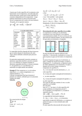 Calor y Termodinámica Hugo Medina Guzmán
13
A pesar que el calor específico de la sustancias varía
ligeramente con la temperatura, será adecuado para
nuestra discusión, asumir que el calor específico es
constante independiente de la temperatura. Luego
podemos determinara el calor Q necesario para
elevar la temperatura de la masa m de una sustancia
t
Δ grados, de la siguiente manera:
( ) T
mc
T
T
mc
cdt
m
Q i
f
T
T
f
i
Δ
−
=
= ∫
CALOR ESPECIFICO
Aluminio 0,212
Acero 0,11
Bronce 0,090
Cobre 0,094
Oro 0,031
Plata 0,056
Platino 0,032
Plomo 0,031
Tungsteno 0,032
Zinc 0,094
Hielo 0,48
Carbón 0,3
Concreto 0.16
Vidrio 0,12 - 0,20
Parafina 0,69
Caucho 0,48
Madera 0,3 – 0,7
Agua 1,00
Alcohol 0,6
Petróleo 0,51
Agua de mar 0,93
La capacidad calorífica depende del tipo de proceso
que se realiza durante la transferencia de calor.
Tiene valores definidos solamente para procesos
definidos.
En particular manteniendo la presión constante se
denomina capacidad calorífica a presión constante
Cp y si se mantiene el volumen constante se
denomina capacidad calorífica a volumen constante
Cv. En general Cp y Cv son diferentes y se
analizarán con algún detalle más adelante.
Ejemplo 27. Dos sustancias m1 y m2 de calores
específicos c1 y c2 están a temperatura t1 y t2
respectivamente (t1 > t2).
Calcular la temperatura final que alcanzan al
ponerlos en contacto, sabiendo que no se presentan
cambios de estado.
Solución.
Por conservación de energía:
∑ = 0
Q
Como: Q = mc (t f -tf)
Se tiene:
( ) ( )
2
2
2
1
1
1 t
t
c
m
t
t
c
m −
=
−
o bien
( ) ( ) 0
2
2
2
1
1
1 =
−
+
−
− t
t
c
m
t
t
c
m
o sea: Calor perdido = calor ganado
2
2
2
2
2
1
1
1
1
1 t
c
m
t
c
m
t
c
m
t
c
m −
=
−
( )t
c
m
c
m
t
c
m
t
c
m 2
2
1
1
2
2
2
1
1
1 +
=
+
Despejando el valor de la temperatura final t:
2
2
1
1
2
2
2
1
1
1
c
m
c
m
t
c
m
t
c
m
t
+
+
=
Determinación del calor específico de un sólido
La experiencia se realiza en un calorímetro
consistente en un vaso (Dewar) o en su defecto
convenientemente aislado. El vaso se cierra con una
tapa hecha de material aislante, con dos orificios por
los que salen un termómetro y el agitador.
Se pesa una pieza de material sólido de calor
específico c desconocido, resultando m su masa. Se
pone la pieza en agua casi hirviendo a la temperatura
T.
Se ponen M gramos de agua en el calorímetro, se
agita, y después de un poco de tiempo, se mide su
temperatura T0. A continuación, se deposita la pieza
de sólido rápidamente en el calorímetro. Se agita, y
después de un cierto tiempo se alcanza la
temperatura de equilibrio Te.
c
m es la masa del vaso del calorímetro y c
c su
calor específico.
t
m la masa de la parte sumergida del termómetro y
t
c su calor específico
a
m la masa de la parte sumergida del agitador y a
c
su calor específico
M la masa de agua que contiene el vaso, su calor
específico es la unidad
Por otra parte:
Sean m y c las masa y el calor específico del
cuerpo problema a la temperatura inicial T.
En el equilibrio a la temperatura Te se tendrá la
siguiente relación.
( )( ) ( ) 0
0 =
−
+
−
+ T
T
mc
T
T
k
M e
e
La capacidad del calorímetro dada por
a
a
t
t
c
c c
m
c
m
c
m
k +
+
= , se le denomina
equivalente en agua del calorímetro, y se expresa en
gramos de agua, y es una constante para cada
calorímetro.
El calor específico desconocido del será por tanto
 