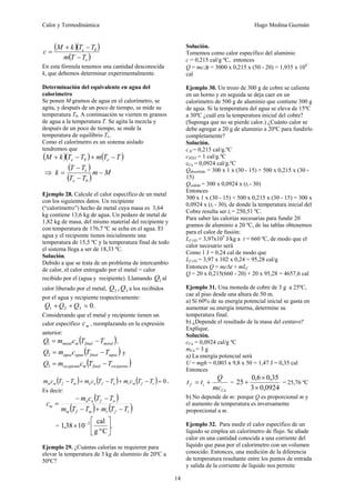 Calor y Termodinámica Hugo Medina Guzmán
14
( )( )
( )
e
e
T
T
m
T
T
k
M
c
−
−
+
= 0
En esta fórmula tenemos una cantidad desconocida
k, que debemos determinar experimentalmente.
Determinación del equivalente en agua del
calorímetro
Se ponen M gramos de agua en el calorímetro, se
agita, y después de un poco de tiempo, se mide su
temperatura T0. A continuación se vierten m gramos
de agua a la temperatura T. Se agita la mezcla y
después de un poco de tiempo, se mide la
temperatura de equilibrio Te.
Como el calorímetro es un sistema aislado
tendremos que
( )( ) ( )
T
T
m
T
T
k
M e
e −
+
−
+ 0
⇒
( )
( )
M
m
T
T
T
T
k
e
e
−
−
−
=
0
Ejemplo 28. Calcule el calor específico de un metal
con los siguientes datos. Un recipiente
(“calorímetro”) hecho de metal cuya masa es 3,64
kg contiene 13,6 kg de agua. Un pedazo de metal de
1,82 kg de masa, del mismo material del recipiente y
con temperatura de 176,7 ºC se echa en el agua. El
agua y el recipiente tienen inicialmente una
temperatura de 15,5 ºC y la temperatura final de todo
el sistema llega a ser de 18,33 ºC.
Solución.
Debido a que se trata de un problema de intercambio
de calor, el calor entregado por el metal = calor
recibido por el (agua y recipiente). Llamando 1
Q al
calor liberado por el metal, 3
2 ,Q
Q a los recibidos
por el agua y recipiente respectivamente:
.
0
3
2
1 =
+
+ Q
Q
Q
Considerando que el metal y recipiente tienen un
calor específico m
c , reemplazando en la expresión
anterior:
( )
metal
final
m
metal T
T
c
m
Q −
=
1 ,
( )
agua
final
agua
agua T
T
c
m
Q −
=
2 y
( )
recipiente
final
m
recipiente T
T
c
m
Q −
=
3
( ) ( ) ( ) 0
=
−
+
−
+
− r
f
m
r
a
f
a
a
m
f
m
m T
T
c
m
T
T
c
m
T
T
c
m ,
Es decir:
( )
( ) ( )
r
f
r
m
f
m
a
f
a
a
m
T
T
m
T
T
m
T
T
c
m
c
−
+
−
−
−
=
= .
C
º
g
cal
10
38
,
1 2
⎥
⎦
⎤
⎢
⎣
⎡
× −
Ejemplo 29. ¿Cuántas calorías se requieren para
elevar la temperatura de 3 kg de aluminio de 20ºC a
50ºC?
Solución.
Tomemos como calor específico del aluminio
c = 0,215 cal/g ºC, entonces
Q = mcΔt = 3000 x 0,215 x (50 - 20) = 1,935 x 104
cal
Ejemplo 30. Un trozo de 300 g de cobre se calienta
en un horno y en seguida se deja caer en un
calorímetro de 500 g de aluminio que contiene 300 g
de agua. Si la temperatura del agua se eleva de 15ºC
a 30ºC ¿cuál era la temperatura inicial del cobre?
(Suponga que no se pierde calor.) ¿Cuánto calor se
debe agregar a 20 g de aluminio a 20ºC para fundirlo
completamente?
Solución.
cAl = 0,215 cal/g.ºC
cH2O = 1 cal/g.ºC
cCu = 0,0924 cal/g.ºC
Qabsorbido = 300 x 1 x (30 - 15) + 500 x 0,215 x (30 -
15)
Qcedido = 300 x 0,0924 x (ti - 30)
Entonces
300 x 1 x (30 - 15) + 500 x 0,215 x (30 - 15) = 300 x
0,0924 x (ti - 30), de donde la temperatura inicial del
Cobre resulta ser ti = 250,51 ºC.
Para saber las calorías necesarias para fundir 20
gramos de aluminio a 20 ºC, de las tablas obtenemos
para el calor de fusión:
Lf (Al) = 3,97x105
J/kg a t = 660 ºC, de modo que el
calor necesario será
Como 1 J = 0,24 cal de modo que
Lf (Al) = 3,97 x 102 x 0,24 = 95,28 cal/g
Entonces Q = mcΔt + mLf
Q = 20 x 0,215(660 - 20) + 20 x 95,28 = 4657,6 cal
Ejemplo 31. Una moneda de cobre de 3 g a 25ºC,
cae al piso desde una altura de 50 m.
a) Sí 60% de su energía potencial inicial se gasta en
aumentar su energía interna, determine su
temperatura final.
b) ¿Depende el resultado de la masa del centavo?
Explique.
Solución.
cCu = 0,0924 cal/g ºC
mCu = 3 g
a) La energía potencial será
U = mgh = 0,003 x 9,8 x 50 = 1,47 J = 0,35 cal
Entonces
Cu
i
f
mc
Q
t
t +
= =
0924
,
0
3
35
,
0
6
,
0
25
×
×
+ = 25,76 ºC
b) No depende de m: porque Q es proporcional m y
el aumento de temperatura es inversamente
proporcional a m.
Ejemplo 32. Para medir el calor específico de un
líquido se emplea un calorímetro de flujo. Se añade
calor en una cantidad conocida a una corriente del
líquido que pasa por el calorímetro con un volumen
conocido. Entonces, una medición de la diferencia
de temperatura resultante entre los puntos de entrada
y salida de la corriente de líquido nos permite
 