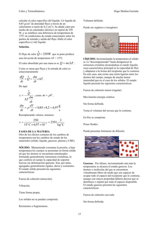 Calor y Termodinámica Hugo Medina Guzmán
15
calcular el calor específico del líquido. Un líquido de
0,85 g/cm3
de densidad fluye a través de un
calorímetro a razón de 8,2 cm3
/s. Se añade calor por
medio de un calentador eléctrico en espiral de 250
W, y se establece una diferencia de temperatura de
15o
C en condiciones de estado estacionario entre los
puntos de entrada y salida del flujo. Halle el calor
específico (c) del líquido.
Solución.
El flujo de calor W
250
=
•
Q que se pone produce
una elevación de temperatura ΔT = 15o
C.
El calor absorbido por una masa m es T
mc
Q Δ
= ,
Como es masa que fluye y la entrada de calor es
estacionariamente
T
c
dt
dm
Q
dt
dQ
Δ
=
=
•
.
De aquí
dt
dm
T
Q
c
Δ
=
•
, como V
m ρ
= ,
s
g
97
,
6
2
,
8
85
,
0 =
×
=
=
dt
dV
dt
dm
ρ
Reemplazando valores, tenemos:
C
kg
J
2391
10
97
,
6
15
250
3 o
o
C
c =
×
×
= −
FASES DE LA MATERIA
Otro de los efectos comunes de los cambios de
temperatura son los cambios de estado de los
materiales (sólido, líquido, gaseoso, plasma y CBE).
SÓLIDO. Manteniendo constante la presión, a baja
temperatura los cuerpos se presentan en forma sólida
tal que los átomos se encuentran entrelazados
formando generalmente estructuras cristalinas, lo
que confiere al cuerpo la capacidad de soportar
fuerzas sin deformación aparente. Son, por tanto,
agregados generalmente rígidos, duros y resistentes.
El estado sólido presenta las siguientes
características:
Fuerza de cohesión (atracción).
Vibración.
Tiene forma propia.
Los sólidos no se pueden comprimir.
Resistentes a fragmentarse.
Volumen definido.
Puede ser orgánico o inorgánico
LÍQUIDO. Incrementando la temperatura el sólido
se va "descomponiendo" hasta desaparecer la
estructura cristalina alcanzándose el estado líquido,
cuya característica principal es la capacidad de fluir
y adaptarse a la forma del recipiente que lo contiene.
En este caso, aún existe una cierta ligazón entre los
átomos del cuerpo, aunque de mucha menor
intensidad que en el caso de los sólidos. El estado
líquido presenta las siguientes características:
Fuerza de cohesión menor (regular)
Movimiento-energía cinética.
Sin forma definida.
Toma el volumen del envase que lo contiene.
En frío se comprime.
Posee fluidez.
Puede presentar fenómeno de difusión.
Gaseoso. Por último, incrementando aún más la
temperatura se alcanza el estado gaseoso. Los
átomos o moléculas del gas se encuentran
virtualmente libres de modo que son capaces de
ocupar todo el espacio del recipiente que lo contiene,
aunque con mayor propiedad debería decirse que se
distribuye o reparte por todo el espacio disponible.
El estado gaseoso presenta las siguientes
características:
Fuerza de cohesión casi nula.
Sin forma definida.
 