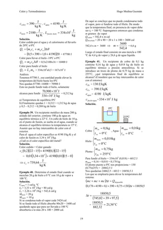 Calor y Termodinámica Hugo Medina Guzmán
19
K
kg
J
390
=
cobre
c ,
K
kg
J
4190
=
agua
c
K
kg
J
2100
=
hielo
c ,
kg
J
10
334 3
x
L hielo
fusión =
Solución.
Calor cedido por el agua y el calorímetro al llevarlo
de 20ºC a 0ºC
( ) θ
Δ
+
= a
a
c
c c
m
c
m
Q1
= ( )20
4190
0
,
1
390
5
,
0 ×
+
× = 87700 J
Calor para llevar el hielo -18ªC a 0ºC
θ
Δ
= h
hc
m
Q2 = 0,5x2100x16 = 16800 J
Calor para fundir el hielo
h
f m
L
Q =
3 = 334x103
x0,5 = 167x103
J
Análisis:
Tenemos 87700 J , esa cantidad puede elevar la
temperatura del hielo hasta los 0ºC
Nos quedan 87700 -16800 = 70900 J
Esto no puede fundir todo el hielo, solamente
alcanza para fundir
kg
J
10
334
J
10
900
,
70
3
3
×
×
= 0,212 kg
a) Temperatura de equilibrio 0ºC
b) Finalmente quedan 1 + 0,212 = 1,212 kg de agua
y 0,5 – 0,212 = 0,288 kg de hielo
Ejemplo 39. Un recipiente metálico de masa 200 g,
aislado del exterior, contiene 100 g de agua en
equilibrio térmico a 22º C. Un cubo de hielo de 10 g,
en el punto de fusión, se suelta en el agua, cuando se
alcanza el equilibrio térmico la temperatura es 15º C.
Asumir que no hay intercambio de calor con el
exterior.
Para el agua el calor específico es 4190 J/kg K y el
calor de fusión es 3,34 x 105
J/kg.
¿Cuál es el calor específico del metal?
Solución.
Calor cedido = Calor ganado
( )( ) ( )( )
15
22
1
,
0
4190
15
22
2
,
0 −
+
−
x
c
= ( ) ( )( )
0
15
01
,
0
4190
10
34
,
3
01
,
0 5
−
+
×
⇒
K
kg
J
64
,
739
=
x
c
Ejemplo 40. Determine el estado final cuando se
mezclan 20 g de hielo a 0 ºC con 10 g de vapor a
100 ºC.
Solución.
Cagua = 1 cal/g. ºC
Lf = 3,33 x 105
J/kg = 80 cal/g
Lv = 2,26 x 106
J/kg = 542,4 cal/g
Mhielo = 20 g
Mvapor = 10 g
Si se condensa todo el vapor cede 5424 cal.
Si se funde todo el Hielo absorbe 80x20 = 1600 cal
quedando agua que para ser llevada a 100 ºC
absorbería a lo más 20 x 100 = 2000 cal.
De aquí se concluye que no puede condensarse todo
el vapor, pero sí fundirse todo el Hielo. De modo
que la temperatura final, en presencia de vapor debe
ser tF = 100 ºC: Supongamos entonces que condensa
m gramos de vapor
Qcedido = 542,4 x m cal
Qabsorbido = 20 x 80 + 20 x 1 x 100 = 3600 cal
542,4 x m = 3600 ⇒
4
,
542
3600
=
m = 6,6 g
Luego el estado final consiste en una mezcla a 100
ºC de 4,4 g de vapor y 26,6 g de agua líquida.
Ejemplo 41. Un recipiente de cobre de 0,1 kg
contiene 0,16 kg de agua y 0,018 kg de hielo en
equilibrio térmico a presión atmosférica. Si se
introduce un trozo de plomo de 0,75 kg de masa a
255°C, ¿qué temperatura final de equilibrio se
alcanza? (Considere que no hay intercambio de calor
con el entorno)
Pb
c = kgK
J
130
Cu
c = kgK
J
390
agua
c = 4190 kgK
J
agua
fusión
c = kg
J
10
334 3
×
Solución.
Cobre
⎩
⎨
⎧
=
=
C
º
0
kg
1
,
0
cu
cu
t
m
, Agua
⎩
⎨
⎧
=
=
C
º
0
kg
16
,
0
cu
agua
t
m
,
Hielo
⎩
⎨
⎧
=
=
C
º
0
kg
018
,
0
cu
hielo
t
m
Plomo
⎩
⎨
⎧
=
=
C
º
255
kg
75
,
0
Pb
Pb
t
m
Para fundir el hielo = 334x103
(0,018) = 6012 J
magua = 0,16 + 0,018 = 0,178 kg
El plomo puesto a 0ºC nos proporciona = 130
(0,75)(255) = 24862,5 J
Nos quedarían 24862,5 – 6012 = 18850,5 J
Los que se emplearía para elevar la temperatura del
sistema:
( ) disponible
Q
t
mc
mc
mc =
Δ
+
+
( ) 5
,
18850
130
75
,
0
390
1
,
0
4190
178
,
0 =
Δ
×
+
×
+
× t
( )
5
,
97
39
82
,
745
5
,
18850
+
+
=
Δt
= C
º
36
,
21
32
,
882
5
,
18850
=
 