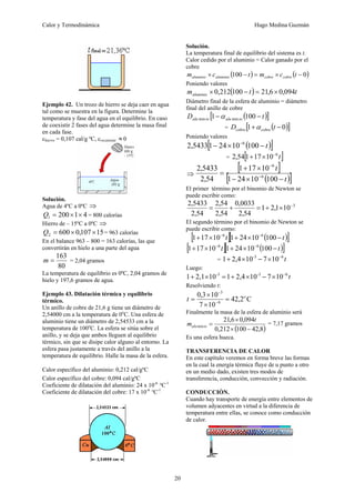 Calor y Termodinámica Hugo Medina Guzmán
20
Ejemplo 42. Un trozo de hierro se deja caer en agua
tal como se muestra en la figura. Determine la
temperatura y fase del agua en el equilibrio. En caso
de coexistir 2 fases del agua determine la masa final
en cada fase.
chierro = 0,107 cal/g ºC, crecipiente ≈0
Solución.
Agua de 4ºC a 0ºC ⇒
4
1
200
1 ×
×
=
Q = 800 calorías
Hierro de – 15ºC a 0ºC ⇒
15
107
,
0
600
2 ×
×
=
Q = 963 calorías
En el balance 963 – 800 = 163 calorías, las que
convertirán en hielo a una parte del agua
80
163
=
m = 2,04 gramos
La temperatura de equilibrio es 0ºC, 2,04 gramos de
hielo y 197,6 gramos de agua.
Ejemplo 43. Dilatación térmica y equilibrio
térmico.
Un anillo de cobre de 21,6 g tiene un diámetro de
2,54000 cm a la temperatura de 0o
C. Una esfera de
aluminio tiene un diámetro de 2,54533 cm a la
temperatura de 100o
C. La esfera se sitúa sobre el
anillo, y se deja que ambos lleguen al equilibrio
térmico, sin que se disipe calor alguno al entorno. La
esfera pasa justamente a través del anillo a la
temperatura de equilibrio. Halle la masa de la esfera.
Calor específico del aluminio: 0,212 cal/gºC
Calor específico del cobre: 0,094 cal/gºC
Coeficiente de dilatación del aluminio: 24 x 10-6
°C-1
Coeficiente de dilatación del cobre: 17 x 10-6
°C-1
Solución.
La temperatura final de equilibrio del sistema es t.
Calor cedido por el aluminio = Calor ganado por el
cobre
( ) ( )
0
100 −
×
=
−
× t
c
m
t
c
m cobre
cobre
aluminio
aluminio
Poniendo valores
( ) t
t
maluminio 094
,
0
6
,
21
100
212
,
0 ×
=
−
×
Diámetro final de la esfera de aluminio = diámetro
final del anillo de cobre
( )
[ ]
t
D io
alu
io
alu −
− 100
1 min
min α
= ( )
[ ]
0
1 −
+ t
D cobre
cobre α
Poniendo valores
( )
[ ]
t
−
×
− −
100
10
24
1
5433
,
2 6
= [ ]
t
6
10
17
1
54
,
2 −
×
+
⇒
[ ]
( )
[ ]
t
t
−
×
−
×
+
= −
−
100
10
24
1
10
17
1
54
,
2
5433
,
2
6
6
El primer término por el binomio de Newton se
puede escribir como:
3
10
1
,
2
1
54
,
2
0033
,
0
54
,
2
54
,
2
54
,
2
5433
,
2 −
×
+
=
+
=
El segundo término por el binomio de Newton se
puede escribir como:
[ ] ( )
[ ]
t
t −
×
+
×
+ −
−
100
10
24
1
10
17
1 6
6
[ ] ( )
[ ]
t
t −
×
+
×
+ −
−
100
10
24
1
10
17
1 6
6
= t
6
-3
10
7
10
2,4
1 −
×
−
×
+
Luego:
t
6
-3
-3
10
7
10
2,4
1
10
2,1
1 −
×
−
×
+
=
×
+
Resolviendo t:
C
2
,
42
10
7
10
3
,
0
6
3
o
t =
×
×
= −
−
Finalmente la masa de la esfera de aluminio será
( )
8
,
42
100
212
,
0
094
,
0
6
,
21
min
−
×
×
=
t
m io
alu
= 7,17 gramos
Es una esfera hueca.
TRANSFERENCIA DE CALOR
En este capítulo veremos en forma breve las formas
en la cual la energía térmica fluye de u punto a otro
en un medio dado, existen tres modos de
transferencia, conducción, convección y radiación.
CONDUCCIÓN.
Cuando hay transporte de energía entre elementos de
volumen adyacentes en virtud a la diferencia de
temperatura entre ellas, se conoce como conducción
de calor.
 