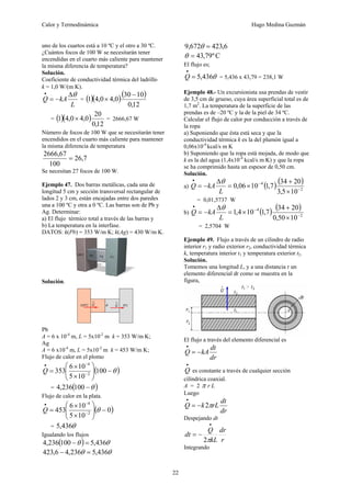 Calor y Termodinámica Hugo Medina Guzmán
22
uno de los cuartos está a 10 ºC y el otro a 30 ºC.
¿Cuántos focos de 100 W se necesitarán tener
encendidas en el cuarto más caliente para mantener
la misma diferencia de temperatura?
Solución.
Coeficiente de conductividad térmica del ladrillo
k = 1,0 W/(m K).
L
kA
Q
θ
Δ
−
=
•
= ( )( )( )
12
,
0
10
30
0
,
4
0
,
4
1
−
×
= ( )( )
12
,
0
20
0
,
4
0
,
4
1 × = 2666,67 W
Número de focos de 100 W que se necesitarán tener
encendidos en el cuarto más caliente para mantener
la misma diferencia de temperatura
7
,
26
100
67
,
2666
=
Se necesitan 27 focos de 100 W.
Ejemplo 47. Dos barras metálicas, cada una de
longitud 5 cm y sección transversal rectangular de
lados 2 y 3 cm, están encajadas entre dos paredes
una a 100 ºC y otra a 0 ºC. Las barras son de Pb y
Ag. Determinar:
a) El flujo térmico total a través de las barras y
b) La temperatura en la interfase.
DATOS: k(Pb) = 353 W/m K; k(Ag) = 430 W/m K.
Solución.
Pb
A = 6 x 10-4
m, L = 5x10-2
m k = 353 W/m K;
Ag
A = 6 x10-4
m, L = 5x10-2
m k = 453 W/m K;
Flujo de calor en el plomo
( )
θ
−
⎟
⎟
⎠
⎞
⎜
⎜
⎝
⎛
×
×
= −
−
•
100
10
5
10
6
353 2
4
Q
= ( )
θ
−
100
236
,
4
Flujo de calor en la plata.
( )
0
10
5
10
6
453 2
4
−
⎟
⎟
⎠
⎞
⎜
⎜
⎝
⎛
×
×
= −
−
•
θ
Q
= θ
436
,
5
Igualando los flujos
( ) θ
θ 436
,
5
100
236
,
4 =
−
θ
θ 436
,
5
236
,
4
6
,
423 =
−
6
,
423
672
,
9 =
θ
C
º
79
,
43
=
θ
El flujo es;
θ
436
,
5
=
•
Q = 5,436 x 43,79 = 238,1 W
Ejemplo 48.- Un excursionista usa prendas de vestir
de 3,5 cm de grueso, cuya área superficial total es de
1,7 m2
. La temperatura de la superficie de las
prendas es de –20 ºC y la de la piel de 34 ºC.
Calcular el flujo de calor por conducción a través de
la ropa
a) Suponiendo que ésta está seca y que la
conductividad térmica k es la del plumón igual a
0,06x10-4
kcal/s m K
b) Suponiendo que la ropa está mojada, de modo que
k es la del agua (1,4x10-4
kcal/s m K) y que la ropa
se ha comprimido hasta un espesor de 0,50 cm.
Solución.
a) ( ) ( )
2
4
10
5
,
3
20
34
7
,
1
10
06
,
0 −
−
•
×
+
×
=
Δ
−
=
L
kA
Q
θ
= 0,01,5737 W
b) ( ) ( )
2
4
10
50
,
0
20
34
7
,
1
10
4
,
1 −
−
•
×
+
×
=
Δ
−
=
L
kA
Q
θ
= 2,5704 W
Ejemplo 49. Flujo a través de un cilindro de radio
interior r1 y radio exterior r2, conductividad térmica
k, temperatura interior t1 y temperatura exterior t2.
Solución.
Tomemos una longitud L, y a una distancia r un
elemento diferencial dr como se muestra en la
figura,
El flujo a través del elemento diferencial es
dr
dt
kA
Q −
=
•
•
Q es constante a través de cualquier sección
cilíndrica coaxial.
A = 2 π r L
Luego
dr
dt
rL
k
Q π
2
−
=
•
Despejando dt
r
dr
kL
Q
dt
π
2
•
−
=
Integrando
 