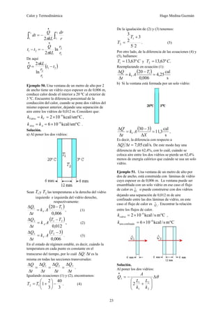Calor y Termodinámica Hugo Medina Guzmán
23
∫
∫
•
−
=
2
1
2
1 2
r
r
t
t r
dr
kL
Q
dt
π
1
2
2
1 ln
2 r
r
kL
Q
t
t
π
•
−
=
−
De aquí
( )
2
1
1
2
ln
2
t
t
r
r
kL
Q −
=
•
π
Ejemplo 50. Una ventana de un metro de alto por 2
de ancho tiene un vidrio cuyo espesor es de 0,006 m,
conduce calor desde el interior a 20 ºC al exterior de
3 ºC. Encuentre la diferencia porcentual de la
conducción del calor, cuando se pone dos vidrios del
mismo espesor anterior, dejando una separación de
aire entre los vidrios de 0,012 m. Considere que:
C
kcal/smº
10
2 6
−
×
=
= V
Vidrio k
k ,
C
kcal/smº
10
6 6
−
×
=
= A
Aire k
k .
Solución.
a) Al poner los dos vidrios:
Sean 1
T y 2
T las temperaturas a la derecha del vidrio
izquierdo e izquierda del vidrio derecho,
respectivamente:
( )
006
,
0
20 1
1 T
A
k
t
Q
V
−
=
Δ
Δ
, (1)
( )
,
012
,
0
2
1
2 T
T
A
k
t
Q
A
−
=
Δ
Δ
(2)
( )
006
,
0
3
2
3 −
=
Δ
Δ T
A
k
t
Q
V . (3)
En el estado de régimen estable, es decir, cuándo la
temperatura en cada punto es constante en el
transcurso del tiempo, por lo cuál t
Q Δ
Δ es la
misma en todas las secciones transversales:
.
3
2
1
t
Q
t
Q
t
Q
t
Q
Δ
Δ
=
Δ
Δ
=
Δ
Δ
=
Δ
Δ
Igualando ecuaciones (1) y (2), encontramos:
.
3
40
3
2
1
1
2 −
⎟
⎠
⎞
⎜
⎝
⎛
+
= T
T (4)
De la igualación de (2) y (3) tenemos:
.
2
5
3
2
3
1
2
+
=
T
T (5)
Por otro lado, de la diferencia de las ecuaciones (4) y
(5), hallamos:
C
T º
63
,
13
1 = y .
º
63
,
13
2 C
T =
Reemplazando en ecuación (1):
( )
s
cal
25
,
4
006
,
0
20 1
=
−
=
Δ
Δ T
A
k
t
Q
V
b) Si la ventana está formada por un solo vidrio:
( )
s
cal
3
,
11
3
30
'
=
Δ
−
=
Δ
Δ
X
A
k
t
Q
V ,
Es decir, la diferencia con respecto a
.
cal/s
05
,
7
=
Δ
Δ t
Q De este modo hay una
diferencia de un 62,4%, con lo cuál, cuándo se
coloca aire entre los dos vidrios se pierde un 62,4%
menos de energía calórico que cuándo se usa un solo
vidrio.
Ejemplo 51. Una ventana de un metro de alto por
dos de ancho, está construida con láminas de vidrio
cuyo espesor es de 0,006 m. La ventana puede ser
ensamblada con un solo vidrio en ese caso el flujo
de calor es 1
•
Q o puede construirse con dos vidrios
dejando una separación de 0,012 m de aire
confinado entre las dos láminas de vidrio, en este
caso el flujo de calor es 2
•
Q . Encontrar la relación
entre los flujos de calor.
C
m
s
/
kcal
10
2 6
°
×
= −
vidrio
k ,
C
m
s
/
kcal
10
6 6
confinado
aire °
×
= −
k
Solución.
Al poner los dos vidrios:
θ
Δ
⎟
⎟
⎠
⎞
⎜
⎜
⎝
⎛
+
−
=
•
2
2
1
1
1
2
k
L
k
L
A
Q
 