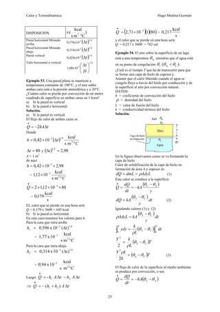 Calor y Termodinámica Hugo Medina Guzmán
25
DISPOSICION h )
C
m
s
kcal
( 2
°
Pared horizontal Mirando
arriba
0,576x10-3
( ) 4
1
t
Δ
Pared horizontal Mirando
abajo 0,314x10-3
( ) 4
1
t
Δ
Pared vertical
0,424x10-3
( ) 4
1
t
Δ
Tubo horizontal o vertical
1,00x10-3
4
1
⎟
⎠
⎞
⎜
⎝
⎛ Δ
D
t
Ejemplo 53. Una pared plana se mantiene a
temperatura constante de 100°C, y el aire sobre
ambas cara está a la presión atmosférica y a 20°C.
¿Cuánto calor se pierde por convección de un metro
cuadrado de superficie en ambas caras en 1 hora?
a) Si la pared es vertical
b) Si la pared e horizontal
Solución.
a) Si la pared es vertical.
El flujo de calor de ambas caras es
t
hA
Q Δ
−
=
•
2
Donde
( )
C
t
h
º
m
s
kcal
10
42
,
0 2
4
1
3
Δ
×
= −
80
=
Δt y ( ) 98
,
2
4
1
=
Δt
A = 1 m2
de aquí
98
,
2
10
42
,
0 3
×
×
= −
h
=
C
º
m
s
kcal
10
12
,
1 2
3
−
×
80
10
12
,
1
2 3
×
×
×
= −
•
Q
=
s
kcal
179
,
0
EL calor que se pierde en una hora será
Q = 0,179 x 3600 = 645 kcal
b) Si la pared es horizontal.
En este caso tenemos los valores para h:
Para la cara que mira arriba
1/4
3
1 )
(
10
x
0,596 t
h Δ
= −
=
C
°
−
2
3
m
s
kcal
10
x
1,77
Para la cara que mira abajo
1/4
3
2 )
(
10
x
0,314 t
h Δ
= −
=
C
°
−
2
3
m
s
kcal
10
x
0,94
Luego: t
A
h
t
A
h
Q Δ
Δ
- 2
1 −
=
•
⇒ t
A
h
h
Q Δ
)
( 2
1 +
−
=
•
( )( )( )
80
1
10
2,71 3
−
•
×
=
Q =
s
kcal
217
,
0
y el calor que se pierde en una hora será:
Q = 0,217 x 3600 = 782 cal
Ejemplo 54. El aire sobre la superficie de un lago
está a una temperatura A
θ mientras que el agua está
en su punto de congelación ).
( C
A
c θ
θ
θ <
¿Cuál es el tiempo T que ha de transcurrir para que
se forme una capa de hielo de espesor y
Asumir que el calor liberado cuando el agua se
congela fluye a través del hielo por conducción y de
la superficie al aire por convección natural.
DATOS:
h = coeficiente de convección del hielo
ρ = densidad del hielo
L = calor de fusión del hielo
k = conductividad térmica del hielo
Solución.
En la figura observamos como se va formando la
capa de hielo
Calor de solidificación de la capa de hielo en
formación de área A y espesor dy.
AdyL
dmL
dQ ρ
=
= (1)
Éste calor se conduce a la superficie
( )
y
kA
dt
dQ
Q S
C θ
θ −
−
=
=
•
( )
dt
y
kA
dQ C
S θ
θ −
= (2)
Igualando calores (1) y (2)
( )
dt
y
kA
AdyL C
S θ
θ
ρ
−
=
( )∫
∫ −
=
T
C
S
Y
dt
L
k
ydy
0
0
θ
θ
ρ
( )T
L
k
Y
C
S θ
θ
ρ
−
=
2
2
( )T
k
L
Y
C
S θ
θ
ρ
−
=
2
2
(3)
El flujo de calor de la superficie al medio ambiente
se produce por convección, o sea
( )
A
S
hA
dt
dQ
Q θ
θ −
−
=
=
•
 