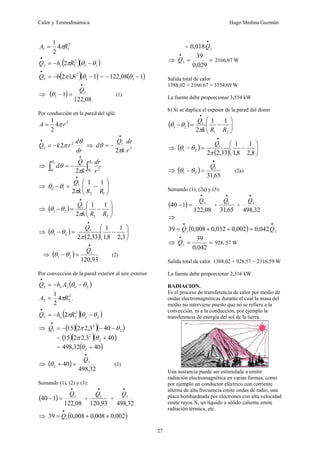 Calor y Termodinámica Hugo Medina Guzmán
27
2
1
1 4
2
1
R
A π
=
( )( )
i
i R
h
Q θ
θ
π −
−
=
•
1
2
1
1 2
( )( )
1
8
,
1
2
6 1
2
1 −
−
=
•
θ
π
Q = ( )
1
08
,
122 1 −
− θ
⇒ ( )
08
,
122
1 1
1
•
=
−
Q
θ (1)
Por conducción en la pared del iglú:
2
4
2
1
r
A π
=
dr
d
r
k
Q
θ
π 2
1 2
−
=
•
⇒ 2
1
2 r
dr
k
Q
d
π
θ
•
−
=
⇒ ∫
∫
•
−
=
2
1
2
1
2
2
R
R r
dr
k
Q
d
π
θ
θ
θ
⇒ ⎟
⎟
⎠
⎞
⎜
⎜
⎝
⎛
−
=
−
•
1
2
1
1
2
1
1
2 R
R
k
Q
π
θ
θ
⇒ ( ) ⎟
⎟
⎠
⎞
⎜
⎜
⎝
⎛
−
=
−
•
2
1
1
2
1
1
1
2 R
R
k
Q
π
θ
θ
⇒ ( )
( )
⎟
⎠
⎞
⎜
⎝
⎛
−
=
−
•
3
,
2
1
8
,
1
1
33
,
2
2
1
2
1
π
θ
θ
Q
⇒ ( )
93
,
120
1
2
1
•
=
−
Q
θ
θ (2)
Por convección de la pared exterior al aire exterior
( )
2
2
1 θ
θ −
−
=
•
e
e A
h
Q
2
2
2 4
2
1
R
A π
= .
( )( )
2
2
2
1 2 θ
θ
π −
−
=
•
e
e R
h
Q
⇒ ( )( )( )
2
2
1 40
3
,
2
2
15 θ
π −
−
−
=
•
Q
= ( )( )( )
40
3
,
2
2
15 2
2
+
θ
π
= ( )
40
32
,
498 2 +
θ
⇒ ( )
32
,
498
40 1
2
•
=
+
Q
θ (3)
Sumando (1), (2) y (3):
( )
08
,
122
1
40 1
•
=
−
Q
+
93
,
120
1
•
Q
+
32
,
498
1
•
Q
⇒ ( )
002
,
0
008
,
0
008
,
0
39 1 +
+
=
•
Q
= 1
018
,
0
•
Q
⇒ =
=
•
029
,
0
39
1
Q 2166,67 W
Salida total de calor
1388,02 + 2166.67 = 3554,69 W
La fuente debe proporcionar 3,554 kW
b) Si se duplica el espesor de la pared del domo
( ) ⎟
⎟
⎠
⎞
⎜
⎜
⎝
⎛
−
=
−
•
2
1
1
2
1
1
1
2 R
R
k
Q
π
θ
θ
⇒ ( )
( )
⎟
⎠
⎞
⎜
⎝
⎛
−
=
−
•
8
,
2
1
8
,
1
1
33
,
2
2
1
2
1
π
θ
θ
Q
⇒ ( )
65
,
31
1
2
1
•
=
−
Q
θ
θ (2a)
Sumando (1), (2a) y (3):
( )
08
,
122
1
40 1
•
=
−
Q
+
65
,
31
1
•
Q
+
32
,
498
1
•
Q
⇒
( ) 1
1 042
,
0
002
,
0
032
,
0
008
,
0
39
•
•
=
+
+
= Q
Q
⇒ =
=
•
042
,
0
39
1
Q 928, 57 W
Salida total de calor 1388,02 + 928,57 = 2316,59 W
La fuente debe proporcionar 2,316 kW
RADIACION.
Es el proceso de transferencia de calor por medio de
ondas electromagnéticas durante el cual la masa del
medio no interviene puesto que no se refiere a la
convección, ni a la conducción, por ejemplo la
transferencia de energía del sol de la tierra.
Una sustancia puede ser estimulada a emitir
radiación electromagnética en varias formas, como
por ejemplo un conductor eléctrico con corriente
alterna de alta frecuencia emite ondas de radio, una
placa bombardeada por electrones con alta velocidad
emite rayos X, un líquido o sólido caliente emite
radiación térmica, etc.
 