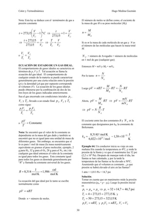 Calor y Termodinámica Hugo Medina Guzmán
30
Nota: Esta ley se deduce con el termómetro de gas a
presión constante
C
V
V
t
C
º
1
15
,
273 ⎟
⎟
⎠
⎞
⎜
⎜
⎝
⎛
−
= ⇒
C
V
V
t
=
+1
15
,
273
⇒
C
V
V
t
=
+
15
,
273
15
,
273
⇒
C
C V
V
T
T
=
o
2
2
1
1
T
V
T
V
=
ECUACIÓN DE ESTADO DE UN GAS IDEAL.
El comportamiento de gases ideales se caracteriza en
términos de p, V y T. Tal ecuación se llama la
ecuación del gas ideal. El comportamiento de
cualquier estado de la materia se puede caracterizar
generalmente por una cierta relación entre la presión
(p) y la densidad (ρ) que por supuesto corresponde
al volumen (V). La ecuación de los gases ideales
puede obtenerse por la combinación de dos de las
tres leyes de los gases indicadas anteriormente.
Sea el gas encerrado con condiciones iniciales 1
p ,
1
V y 1
T , llevado a un estado final 2
p , 2
V y 2
T
como sigue:
2
2
2
1
1
1
T
V
p
T
V
p
=
o Constante
=
T
pV
Nota: Se encontró que el valor de la constante es
dependiente en la masa del gas dado y también se
encontró que no es igual para una unidad de masa de
diferentes gases. Sin embargo, se encuentra que si
lo es para 1 mol de masa (la masa numéricamente
equivalente en gramos al peso molecular, ejemplo, 2
g para H2, 32 g para el O2, 28 g para el N2, etc.) de
cualquier gas ideal entonces el valor de la constante
es igual para todos los gases. Esta constante igual
para todos los gases es denotada generalmente por
“R” y llamada la constante universal de los gases.
K
mol
cal
1,986
K
mol
J
314
,
8 =
=
R
La ecuación del gas ideal por lo tanto se escribe
normalmente como
nRT
pV =
Donde n = número de moles.
El número de moles se define como, el cociente de
la masa de gas M a su peso molecular (M0)
0
M
M
n =
Si es m la masa de cada molécula de un gas y N es
el número de las moléculas que hacen la masa total
M.
A
N . = número de Avogadro = número de moléculas
en 1 mol de gas (cualquier gas).
Entonces M = mN y M0 = mNA.
Por lo tanto
a
N
N
n =
Luego RT
N
N
RT
M
M
nRT
pV
a
=
=
=
0
Ahora, RT
M
M
pV
0
= ⇒ RT
mN
mN
pV
A
=
⇒ T
N
R
N
pV
A
=
El cociente entre las dos constantes R y A
N es la
constante que designamos por kB, la constante de
Boltzmann.
mol
/
10
022
,
6
K
mol
/
J
314
,
8
23
×
=
B
k =
K
J
10
38
,
1 23
−
×
Ejemplo 64. Un conductor inicia su viaje en una
mañana fría cuando la temperatura es 4ºC, y mide la
presión de la llanta y ve que el manómetro lee 32 psi
(2,2 x 105
Pa). Después de manejar todo el día, las
llantas se han calentado, y por la tarde la
temperatura de las llantas se ha elevado a 50ºC.
Asumiendo que el volumen es constante , ¿a que
presión se habrá elevado el aire en las llantas?
1 atm = 1,013 Pa = 14,7 psi
Solución.
Tomar en cuenta que un manómetro mide la presión
manométrica (pm = p – pa). Luego la presión inicial
es
a
m p
p
p +
=
1 ⇒ psi
7
,
46
7
,
14
32
1 =
+
=
p
K
15
,
277
15
,
273
4
1 =
+
=
T y
K
15
,
323
15
,
273
50
2 =
+
=
T
1
1
1 nRT
V
p = y 2
2
2 nRT
V
p = , 2
1 V
V =
 