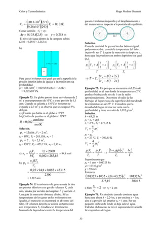 Calor y Termodinámica Hugo Medina Guzmán
33
( )( )
( )( ) 1
1
5
5
2 103
,
0
293
10
28
,
9
277
10
013
,
1
V
V
x
x
V =
=
Como también V2 = Ay:
( )
5
,
2
103
,
0 A
Ay = ⇒ m
258
,
0
=
y
El nivel del agua dentro de la campana subirá
(2,50 – 0,258) = 2,242 m
b)
Para que el volumen sea igual que en la superficie la
presión interior debe de igualar a la presión en esa
profundidad
p = 1,013x105
+ 1025x9,8x(82,3 + 2,242)
= 9,505x105
Pa
Ejemplo 73. Un globo poroso tiene un volumen de 2
m3
a una temperatura de 10ºC y a una presión de 1,1
atm. Cuando se calienta a 150ºC el volumen se
expande a 2,3 m3
y se observa que se escapa el 5%
del gas.
a) ¿Cuánto gas había en el globo a 10ºC?
b) ¿Cuál es la presión en el globo a 150ºC?
K
mol
litro
atm
082
,
0
=
R
Solución.
atm
1
,
1
1 =
p , V1 = 2 m3
,
t1 = 10o
C, T1 = 283,15K, n1 = ?
?
2 =
p , V2 = 2,3 m3
,
t2 = 150o
C, T2 = 423,15 K, n2 = 0,95 n1.
a)
1
1
1
1
RT
V
p
n = =
15
,
283
082
,
0
2000
1
,
1
×
×
= 94,8 mol
b)
2
2
2
2
V
RT
n
p =
=
2300
15
,
423
082
,
0
8
,
94
95
,
0 ×
×
×
= 1,387 atm
Ejemplo 74. El termómetro de gases consta de dos
recipientes idénticos con gas de volumen Vo cada
uno, unidos por un tubo do longitud l y sección A.
Una gota de mercurio obstruye el tubo. Si las
temperaturas do los gases en los volúmenes son
iguales, el mercurio se encontrará en el centro del
tubo. El volumen derecho se coloca un termostato
con temperatura To. Gradúese el termómetro,
buscando la dependencia entre la temperatura del
gas en el volumen izquierdo y el desplazamiento x
del mercurio con respecto a la posición de equilibrio.
Solución.
Como la cantidad de gas en los dos lados es igual,
podemos escribir, cuando la temperatura del lado
izquierdo sea T. La gota de mercurio se desplaza x,
hasta que las presiones en ambos depósitos sea igual
(po).
o
o
o
o
o
T
x
A
V
p
T
x
A
V
p ⎥
⎦
⎤
⎢
⎣
⎡
⎟
⎠
⎞
⎜
⎝
⎛
−
+
=
⎥
⎦
⎤
⎢
⎣
⎡
⎟
⎠
⎞
⎜
⎝
⎛
+
+
2
2
l
l
⇒
( )
( )
x
S
V
x
S
V
T
T
o
o
o
2
2
2
2
−
+
+
+
=
l
l
Ejemplo 75. Un pez que se encuentra a 63,25m de
profundidad en el mar donde la temperatura es 2° C
produce burbujas de aire de 1 cm de radio
aproximadamente. Determine el radio de las
burbujas al llegar estas a la superficie del mar donde
la temperatura es de 27° C. Considere que la
densidad del agua de mar no varía con la
profundidad y tiene un valor de 1,035 g/cm3
.
Solución.
h = 63,25 m
p1 = pa + ρgh
t1 = 2 ºC, T1 = 275,15 K
3
1
1
3
4
r
V π
=
p2 = pa
t2 = 27 ºC, T2 = 300,15 K
3
2
2
3
4
r
V π
=
T
V
p
T
V
p 2
2
1
1
1
= ⇒
( )
T
br
T
r
gh
b 3
2
1
3
1
=
+ ρ
Supondremos que
pa = 1 atm = 101325 Pa
ρ = 1035 kg/m3
g = 9,8m/s2
Entonces
( )
15
,
300
101325
15
,
275
25
,
63
8
,
9
1035
101325 3
2
3
1 r
r
=
×
×
+
o bien 2
1
2
=
r
r
⇒ r2 = 2 cm
Ejemplo 76. Un depósito cerrado contiene agua
hasta una altura h = 2,24 m, y por encima a = 1m,
aire a la presión del exterior pa = 1 atm. Por un
pequeño orificio de fondo se deja salir el agua.
Calcular el descenso de nivel, suponiendo invariable
la temperatura del agua.
 