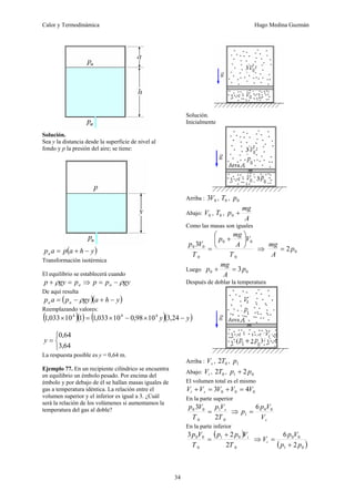 Calor y Termodinámica Hugo Medina Guzmán
34
Solución.
Sea y la distancia desde la superficie de nivel al
fondo y p la presión del aire; se tiene:
( )
y
h
a
p
a
pa −
+
=
Transformación isotérmica
El equilibrio se establecerá cuando
a
p
gy
p =
+ ρ ⇒ gy
p
p a ρ
−
=
De aquí resulta
( )( )
y
h
a
gy
p
a
p a
a −
+
−
= ρ
Reemplazando valores:
( )( ) ( )( )
y
y −
×
−
×
=
× 24
,
3
10
98
,
0
10
033
,
1
1
10
033
,
1 4
4
4
⎩
⎨
⎧
=
64
,
3
64
,
0
y
La respuesta posible es y = 0,64 m.
Ejemplo 77. En un recipiente cilíndrico se encuentra
en equilibrio un émbolo pesado. Por encima del
émbolo y por debajo de él se hallan masas iguales de
gas a temperatura idéntica. La relación entre el
volumen superior y el inferior es igual a 3. ¿Cuál
será la relación de los volúmenes si aumentamos la
temperatura del gas al doble?
Solución.
Inicialmente
Arriba : 0
3V , 0
T , 0
p
Abajo: 0
V , 0
T ,
A
mg
p +
0
Como las masas son iguales
0
0
0
0
0
0 3
T
V
A
mg
p
T
V
p
⎟
⎠
⎞
⎜
⎝
⎛
+
= ⇒ 0
2p
A
mg
=
Luego 0
0 3p
A
mg
p =
+
Después de doblar la temperatura
Arriba : s
V , 0
2T , 1
p
Abajo: i
V , 0
2T , 0
1 2p
p +
El volumen total es el mismo
0
0
0 4
3 V
V
V
V
V s
i =
+
=
+
En la parte superior
0
1
0
0
0
2
3
T
V
p
T
V
p s
= ⇒
s
V
V
p
p 0
0
1
6
=
En la parte inferior
( )
0
0
1
0
0
0
2
2
3
T
V
p
p
T
V
p i
+
= ⇒
( )
0
1
0
0
2
6
p
p
V
p
Vi
+
=
 