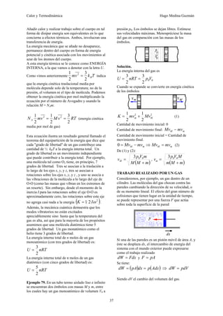 Calor y Termodinámica Hugo Medina Guzmán
37
Añadir calor y realizar trabajo sobre el cuerpo en tal
forma de disipar energía son equivalentes en lo que
concierne a efectos térmicos. Ambos, involucran una
transferencia de energía.
La energía mecánica que se añade no desaparece,
permanece dentro del cuerpo en forma de energía
potencial y cinética asociada con los movimientos al
azar de los átomos del cuerpo.
A esta energía térmica se le conoce como ENERGÍA
INTERNA, a la que vamos a denotar con la letra U.
Como vimos anteriormente T
k
v
m B
2
3
2
1 2
= indica
que la energía cinética traslacional media por
molécula depende solo de la temperatura; no de la
presión, el volumen ni el tipo de molécula. Podemos
obtener la energía cinética por mol multiplicando la
ecuación por el número de Avogadro y usando la
relación M = NAm:
RT
v
M
v
m
NA
2
3
2
1
2
1 2
2
=
= (energía cinética
media por mol de gas)
Esta ecuación ilustra un resultado general llamado el
teorema del equipartición de la energía que dice que
cada "grado de libertad" de un gas contribuye una
cantidad de ½ kBT a la energía interna total. Un
grado de libertad es un movimiento independiente
que puede contribuir a la energía total. Por ejemplo,
una molécula tal como O2 tiene, en principio, 7
grados de libertad. Tres se asocian a la traslación a
lo largo de los ejes x, y, y z, tres se asocian a
rotaciones sobre los ejes x, y, y z , y uno se asocia a
las vibraciones de la molécula a lo largo del eje de
O-O (como las masas que vibran en los extremos de
un resorte). Sin embargo, desde el momento de la
inercia I para las rotaciones sobre el eje O-O es
aproximadamente cero, las rotaciones sobre este eje
no agrega casi nada a la energía ( )
2
2
1 ω
I
K = .
Además, la mecánica cuántica demuestra que los
modos vibratorios no están excitados
apreciablemente sino hasta que la temperatura del
gas es alta, así que para la mayoría de los propósitos
asumimos que una molécula diatómica tiene 5
grados de libertad. Un gas monatómico como el
helio tiene 3 grados de libertad.
La energía interna total de n moles de un gas
monoatómico (con tres grados de libertad) es:
nRT
U
2
3
=
La energía interna total de n moles de un gas
diatómico (con cinco grados de libertad) es:
nRT
U
2
5
=
Ejemplo 79. En un tubo termo aislado liso e infinito
se encuentran dos émbolos con masas M y m, entre
los cuales hay un gas monoatómico de volumen V0 a
presión p0. Los émbolos se dejan libres. Estímese
sus velocidades máximas. Menospréciese la masa
del gas en comparación con las masas de los
émbolos.
Solución.
La energía interna del gas es
0
0
2
3
2
3
V
p
nRT
U =
=
Cuando se expande se convierte en energía cinética
de los émbolos
2
2
2
1
2
1
M
m Mv
mv
K +
= (1)
Cantidad de movimiento inicial: 0
Cantidad de movimiento final: m
M mv
Mv −
Cantidad de movimiento inicial = Cantidad de
movimiento final.
m
M mv
Mv −
=
0 ⇒ m
M mv
Mv = (2)
De (1) y (2):
( )
m
M
M
m
V
p
vM
+
= 0
0
3
,
( )
m
M
m
M
V
p
vm
+
= 0
0
3
TRABAJO REALIZADO POR UN GAS
Consideremos, por ejemplo, un gas dentro de un
cilindro. Las moléculas del gas chocan contra las
paredes cambiando la dirección de su velocidad, o
de su momento lineal. El efecto del gran número de
colisiones que tienen lugar en la unidad de tiempo,
se puede representar por una fuerza F que actúa
sobre toda la superficie de la pared
Si una de las paredes es un pistón móvil de área A, y
éste se desplaza dx, el intercambio de energía del
sistema con el mundo exterior puede expresarse
como el trabajo realizado
Fdx
dW = y pA
F =
Se tiene:
( ) ( )
Adx
p
dx
pA
dW =
= ⇒ pdV
dW =
Siendo dV el cambio del volumen del gas.
 