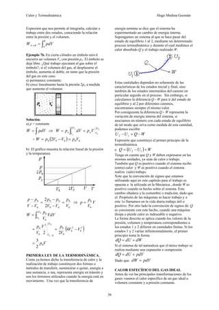Calor y Termodinámica Hugo Medina Guzmán
38
Expresión que nos permite al integrarla, calcular e
trabajo entre dos estados, conociendo la relación
entre la presión y el volumen.
∫
=
→
B
A
B
A pdV
W
Ejemplo 76. En cierto cilindro un émbolo móvil
encierra un volumen Vo con presión po. El émbolo se
deja libre. ¿Qué trabajo ejecutará el gas sobre el
émbolo?, si el volumen del gas, al desplazarse el
émbolo, aumenta al doble, en tanto que la presión
del gas en este caso:
a) permanece constante;
b) crece linealmente hasta la presión 2po a medida
que aumenta el volumen.
Solución.
a) p = constante
∫
= pdV
W ⇒ 0
0
2
2 V
V
o
V
V
o V
p
dV
p
W
o
o
=
= ∫
= ( ) 0
0
0
0
0 2 V
p
V
V
p
W =
−
=
b) El gráfico muestra la relación lineal de la presión
y la temperatura.
0
0
0
0
0
0
0
0
2
2
V
p
V
V
p
p
V
V
p
p
=
−
−
=
−
−
⇒ V
V
p
p
0
0
=
∫
=
0
0
2
0
0
V
V
VdV
V
p
W
( )
2
0
2
0
0
0
0
2
2
0
0
4
2
2
0
0
V
V
V
p
V
V
p
V
V
−
=
=
V
p0
2
3
=
PRIMERA LEY DE LA TERMODINÁMICA.
Como ya hemos dicho la transferencia de calor y la
realización de trabajo constituyen dos formas o
métodos de transferir, suministrar o quitar, energía a
una sustancia, o sea, representa energía en tránsito y
son los términos utilizados cuando la energía está en
movimiento. Una vez que la transferencia de
energía termina se dice que el sistema ha
experimentado un cambio de energía interna.
Supongamos un sistema al que se hace pasar del
estado de equilibrio 1 al 2, mediante un determinado
proceso termodinámico y durante el cual medimos el
calor absorbido Q y el trabajo realizado W.
Estas cantidades dependen no solamente de las
características de los estados inicial y final, sino
también de los estados intermedios del camino en
particular seguido en el proceso. Sin embargo, si
calculamos la diferencia Q - W para ir del estado de
equilibrio y al 2 por diferentes caminos,
encontramos siempre el mismo valor.
Por consiguiente la diferencia Q - W representa la
variación de energía interna del sistema, si
asociamos un número con cada estado de equilibrio
de tal modo que sirva como medida de esta cantidad,
podemos escribir
W
Q
U
U −
=
− 1
2
Expresión que constituye el primer principio de la
termodinámica.
o ( ) W
U
U
Q +
−
= 1
2
Tenga en cuenta que Q y W deben expresarse en las
mismas unidades, ya sean de calor o trabajo.
También que Q es positivo cuando el sistema recibe
(entra) calor y W es positivo cuando el sistema
realiza (sale) trabajo.
Note que la convención de signos que estamos
utilizando aquí en este capítulo para el trabajo es
opuesta a la utilizada en la Mecánica., donde W es
positivo cuando es hecho sobre el sistema. Este
cambio obedece a la costumbre o tradición, dado que
el. Propósito de las máquinas as hacer trabajo y a
este 1o llamamos en la vida diaria trabajo útil o
positivo. Por otro lado la convención de signos de: Q
es consistente con este hecho, cuando una máquina
disipa o pierde calor es indeseable o negativo.
La forma descrita se aplica cuando los valores de la
presión, volumen y temperatura correspondientes a
los estados 1 y 2 difieren en cantidades finitas. Si los
estados 1 y 2 varían infinitesimalmente, el primer
principio toma la forma
dW
dU
dQ +
=
Si el sistema de tal naturaleza que el único trabajo se
realiza mediante una expansión o compresión
pdV
dU
dQ +
=
Dado que: pdV
dW =
CALOR ESFECÍFICO DEL GAS IDEAL
Antes de ver las principales transformaciones de los
gases veamos el calor específico de un gas ideal a
volumen constante y a presión constante.
 